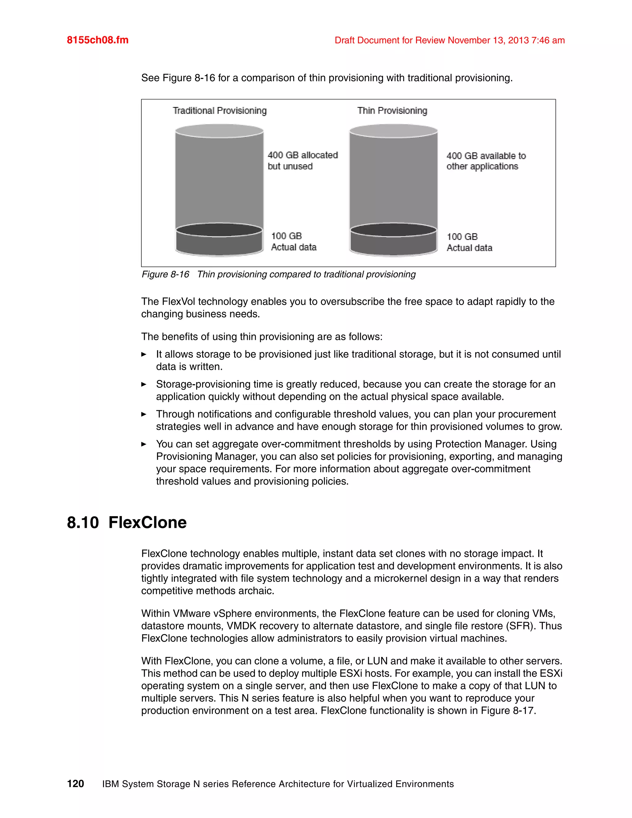 8155ch08.fm Draft Document for Review November 13, 2013 7:46 am
120 IBM System Storage N series Reference Architecture for Virtualized Environments
See Figure 8-16 for a comparison of thin provisioning with traditional provisioning.
Figure 8-16 Thin provisioning compared to traditional provisioning
The FlexVol technology enables you to oversubscribe the free space to adapt rapidly to the
changing business needs.
The benefits of using thin provisioning are as follows:
򐂰 It allows storage to be provisioned just like traditional storage, but it is not consumed until
data is written.
򐂰 Storage-provisioning time is greatly reduced, because you can create the storage for an
application quickly without depending on the actual physical space available.
򐂰 Through notifications and configurable threshold values, you can plan your procurement
strategies well in advance and have enough storage for thin provisioned volumes to grow.
򐂰 You can set aggregate over-commitment thresholds by using Protection Manager. Using
Provisioning Manager, you can also set policies for provisioning, exporting, and managing
your space requirements. For more information about aggregate over-commitment
threshold values and provisioning policies.
8.10 FlexClone
FlexClone technology enables multiple, instant data set clones with no storage impact. It
provides dramatic improvements for application test and development environments. It is also
tightly integrated with file system technology and a microkernel design in a way that renders
competitive methods archaic.
Within VMware vSphere environments, the FlexClone feature can be used for cloning VMs,
datastore mounts, VMDK recovery to alternate datastore, and single file restore (SFR). Thus
FlexClone technologies allow administrators to easily provision virtual machines.
With FlexClone, you can clone a volume, a file, or LUN and make it available to other servers.
This method can be used to deploy multiple ESXi hosts. For example, you can install the ESXi
operating system on a single server, and then use FlexClone to make a copy of that LUN to
multiple servers. This N series feature is also helpful when you want to reproduce your
production environment on a test area. FlexClone functionality is shown in Figure 8-17.
 