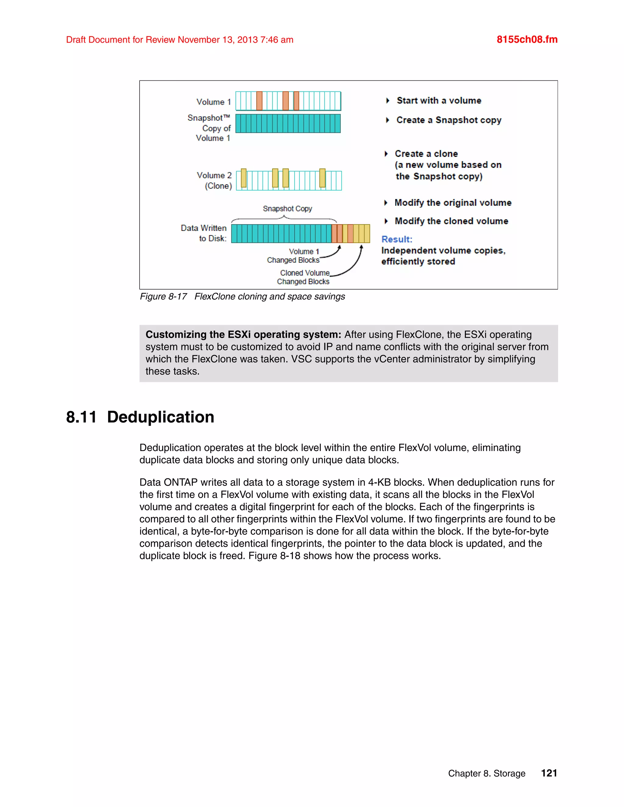 Chapter 8. Storage 121
Draft Document for Review November 13, 2013 7:46 am 8155ch08.fm
Figure 8-17 FlexClone cloning and space savings
8.11 Deduplication
Deduplication operates at the block level within the entire FlexVol volume, eliminating
duplicate data blocks and storing only unique data blocks.
Data ONTAP writes all data to a storage system in 4-KB blocks. When deduplication runs for
the first time on a FlexVol volume with existing data, it scans all the blocks in the FlexVol
volume and creates a digital fingerprint for each of the blocks. Each of the fingerprints is
compared to all other fingerprints within the FlexVol volume. If two fingerprints are found to be
identical, a byte-for-byte comparison is done for all data within the block. If the byte-for-byte
comparison detects identical fingerprints, the pointer to the data block is updated, and the
duplicate block is freed. Figure 8-18 shows how the process works.
Customizing the ESXi operating system: After using FlexClone, the ESXi operating
system must to be customized to avoid IP and name conflicts with the original server from
which the FlexClone was taken. VSC supports the vCenter administrator by simplifying
these tasks.
 