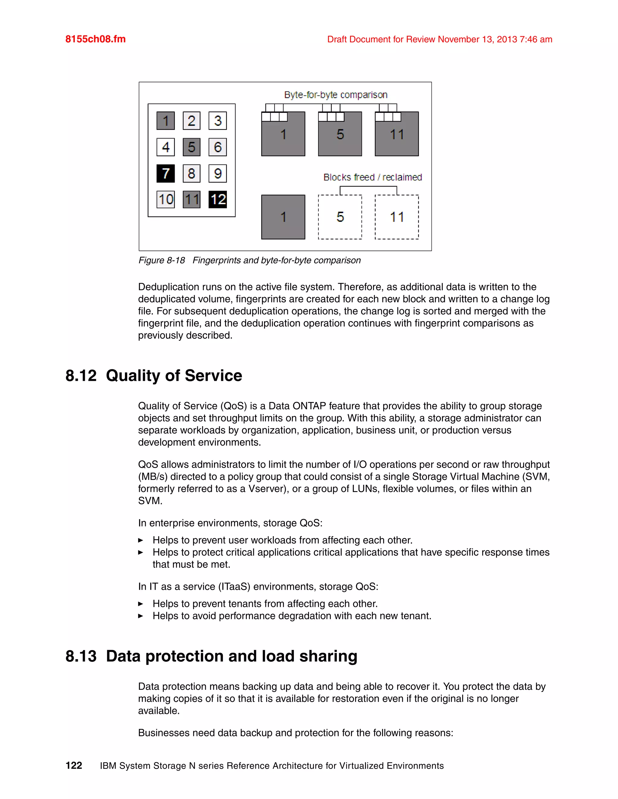 8155ch08.fm Draft Document for Review November 13, 2013 7:46 am
122 IBM System Storage N series Reference Architecture for Virtualized Environments
Figure 8-18 Fingerprints and byte-for-byte comparison
Deduplication runs on the active file system. Therefore, as additional data is written to the
deduplicated volume, fingerprints are created for each new block and written to a change log
file. For subsequent deduplication operations, the change log is sorted and merged with the
fingerprint file, and the deduplication operation continues with fingerprint comparisons as
previously described.
8.12 Quality of Service
Quality of Service (QoS) is a Data ONTAP feature that provides the ability to group storage
objects and set throughput limits on the group. With this ability, a storage administrator can
separate workloads by organization, application, business unit, or production versus
development environments.
QoS allows administrators to limit the number of I/O operations per second or raw throughput
(MB/s) directed to a policy group that could consist of a single Storage Virtual Machine (SVM,
formerly referred to as a Vserver), or a group of LUNs, flexible volumes, or files within an
SVM.
In enterprise environments, storage QoS:
򐂰 Helps to prevent user workloads from affecting each other.
򐂰 Helps to protect critical applications critical applications that have specific response times
that must be met.
In IT as a service (ITaaS) environments, storage QoS:
򐂰 Helps to prevent tenants from affecting each other.
򐂰 Helps to avoid performance degradation with each new tenant.
8.13 Data protection and load sharing
Data protection means backing up data and being able to recover it. You protect the data by
making copies of it so that it is available for restoration even if the original is no longer
available.
Businesses need data backup and protection for the following reasons:
 