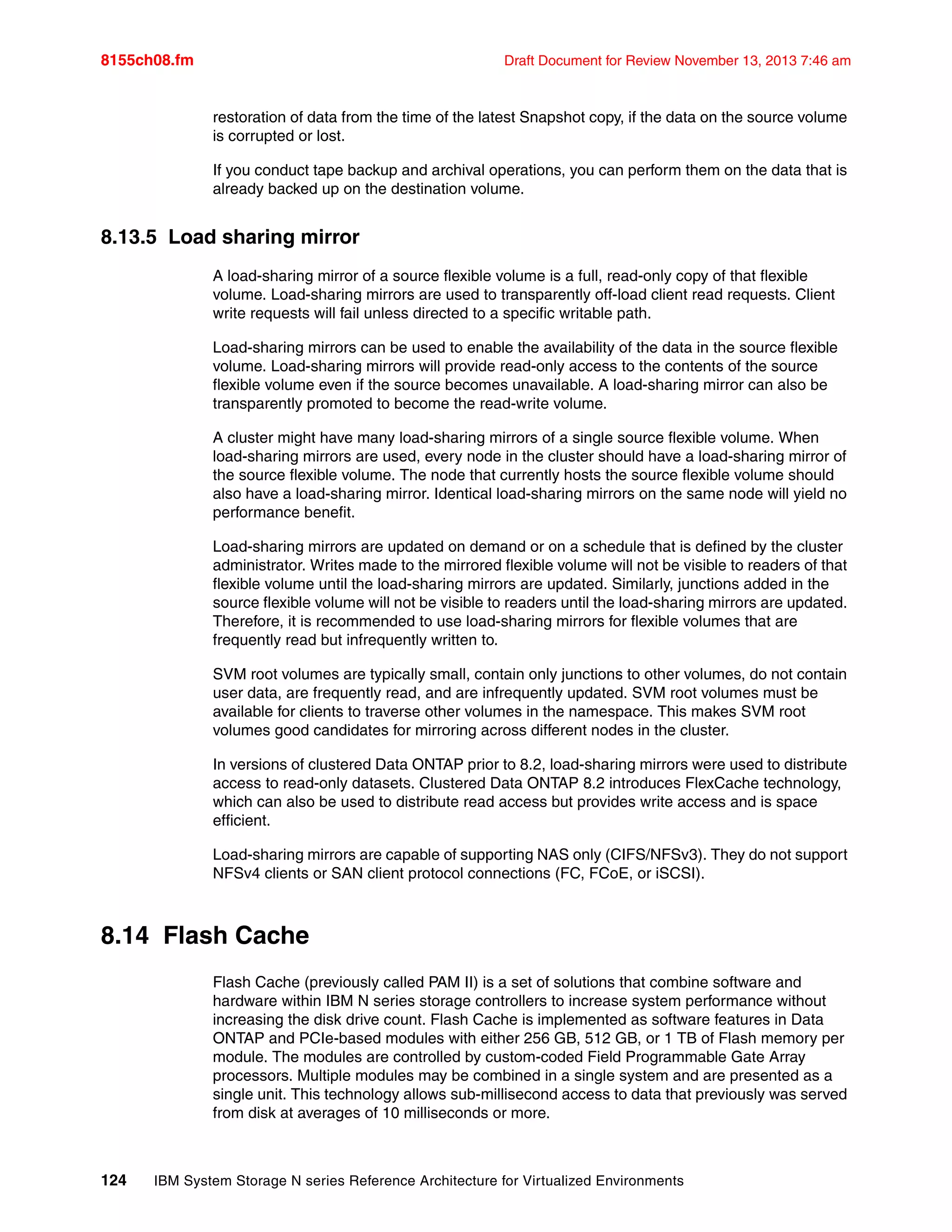 8155ch08.fm Draft Document for Review November 13, 2013 7:46 am
124 IBM System Storage N series Reference Architecture for Virtualized Environments
restoration of data from the time of the latest Snapshot copy, if the data on the source volume
is corrupted or lost.
If you conduct tape backup and archival operations, you can perform them on the data that is
already backed up on the destination volume.
8.13.5 Load sharing mirror
A load-sharing mirror of a source flexible volume is a full, read-only copy of that flexible
volume. Load-sharing mirrors are used to transparently off-load client read requests. Client
write requests will fail unless directed to a specific writable path.
Load-sharing mirrors can be used to enable the availability of the data in the source flexible
volume. Load-sharing mirrors will provide read-only access to the contents of the source
flexible volume even if the source becomes unavailable. A load-sharing mirror can also be
transparently promoted to become the read-write volume.
A cluster might have many load-sharing mirrors of a single source flexible volume. When
load-sharing mirrors are used, every node in the cluster should have a load-sharing mirror of
the source flexible volume. The node that currently hosts the source flexible volume should
also have a load-sharing mirror. Identical load-sharing mirrors on the same node will yield no
performance benefit.
Load-sharing mirrors are updated on demand or on a schedule that is defined by the cluster
administrator. Writes made to the mirrored flexible volume will not be visible to readers of that
flexible volume until the load-sharing mirrors are updated. Similarly, junctions added in the
source flexible volume will not be visible to readers until the load-sharing mirrors are updated.
Therefore, it is recommended to use load-sharing mirrors for flexible volumes that are
frequently read but infrequently written to.
SVM root volumes are typically small, contain only junctions to other volumes, do not contain
user data, are frequently read, and are infrequently updated. SVM root volumes must be
available for clients to traverse other volumes in the namespace. This makes SVM root
volumes good candidates for mirroring across different nodes in the cluster.
In versions of clustered Data ONTAP prior to 8.2, load-sharing mirrors were used to distribute
access to read-only datasets. Clustered Data ONTAP 8.2 introduces FlexCache technology,
which can also be used to distribute read access but provides write access and is space
efficient.
Load-sharing mirrors are capable of supporting NAS only (CIFS/NFSv3). They do not support
NFSv4 clients or SAN client protocol connections (FC, FCoE, or iSCSI).
8.14 Flash Cache
Flash Cache (previously called PAM II) is a set of solutions that combine software and
hardware within IBM N series storage controllers to increase system performance without
increasing the disk drive count. Flash Cache is implemented as software features in Data
ONTAP and PCIe-based modules with either 256 GB, 512 GB, or 1 TB of Flash memory per
module. The modules are controlled by custom-coded Field Programmable Gate Array
processors. Multiple modules may be combined in a single system and are presented as a
single unit. This technology allows sub-millisecond access to data that previously was served
from disk at averages of 10 milliseconds or more.
 
