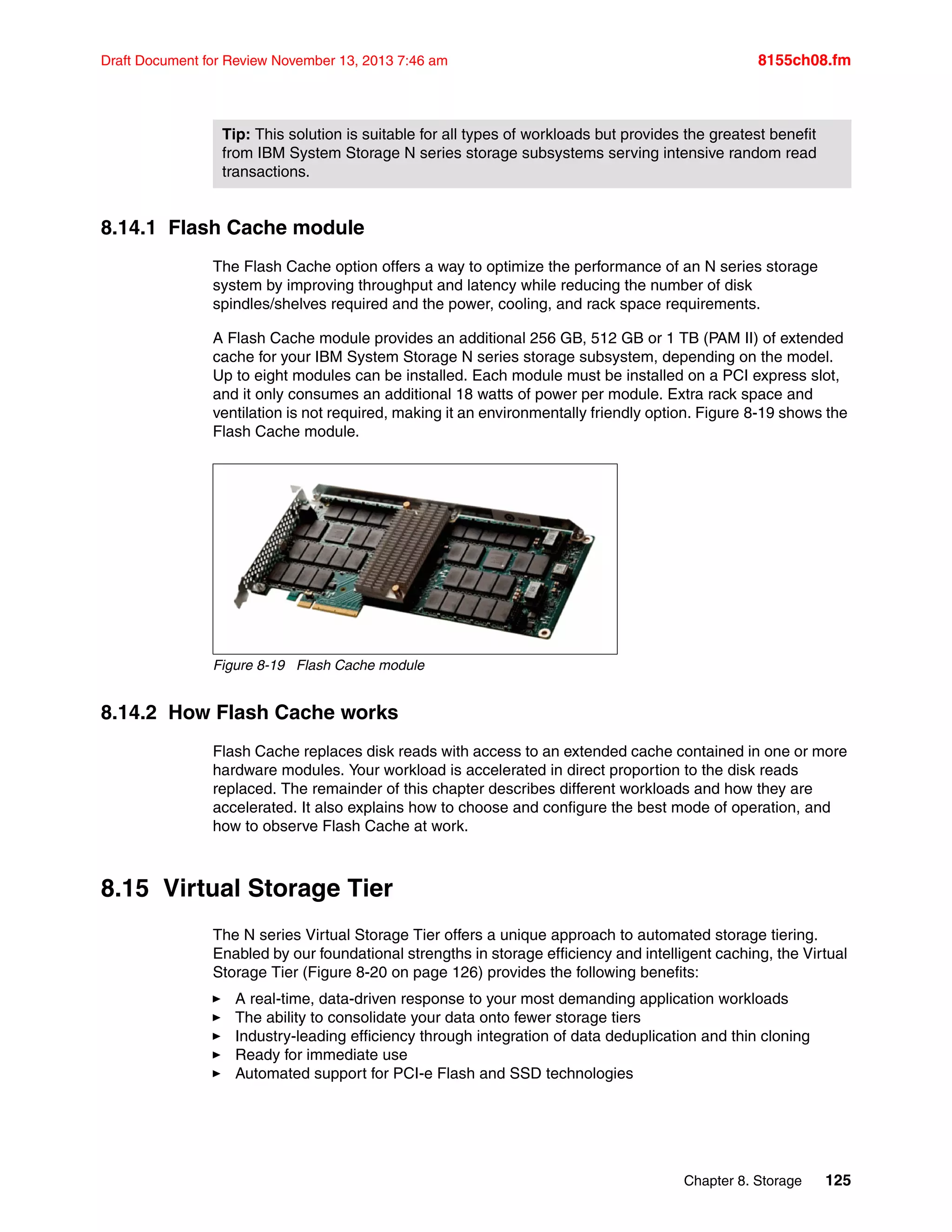 Chapter 8. Storage 125
Draft Document for Review November 13, 2013 7:46 am 8155ch08.fm
8.14.1 Flash Cache module
The Flash Cache option offers a way to optimize the performance of an N series storage
system by improving throughput and latency while reducing the number of disk
spindles/shelves required and the power, cooling, and rack space requirements.
A Flash Cache module provides an additional 256 GB, 512 GB or 1 TB (PAM II) of extended
cache for your IBM System Storage N series storage subsystem, depending on the model.
Up to eight modules can be installed. Each module must be installed on a PCI express slot,
and it only consumes an additional 18 watts of power per module. Extra rack space and
ventilation is not required, making it an environmentally friendly option. Figure 8-19 shows the
Flash Cache module.
Figure 8-19 Flash Cache module
8.14.2 How Flash Cache works
Flash Cache replaces disk reads with access to an extended cache contained in one or more
hardware modules. Your workload is accelerated in direct proportion to the disk reads
replaced. The remainder of this chapter describes different workloads and how they are
accelerated. It also explains how to choose and configure the best mode of operation, and
how to observe Flash Cache at work.
8.15 Virtual Storage Tier
The N series Virtual Storage Tier offers a unique approach to automated storage tiering.
Enabled by our foundational strengths in storage efficiency and intelligent caching, the Virtual
Storage Tier (Figure 8-20 on page 126) provides the following benefits:
򐂰 A real-time, data-driven response to your most demanding application workloads
򐂰 The ability to consolidate your data onto fewer storage tiers
򐂰 Industry-leading efficiency through integration of data deduplication and thin cloning
򐂰 Ready for immediate use
򐂰 Automated support for PCI-e Flash and SSD technologies
Tip: This solution is suitable for all types of workloads but provides the greatest benefit
from IBM System Storage N series storage subsystems serving intensive random read
transactions.
 