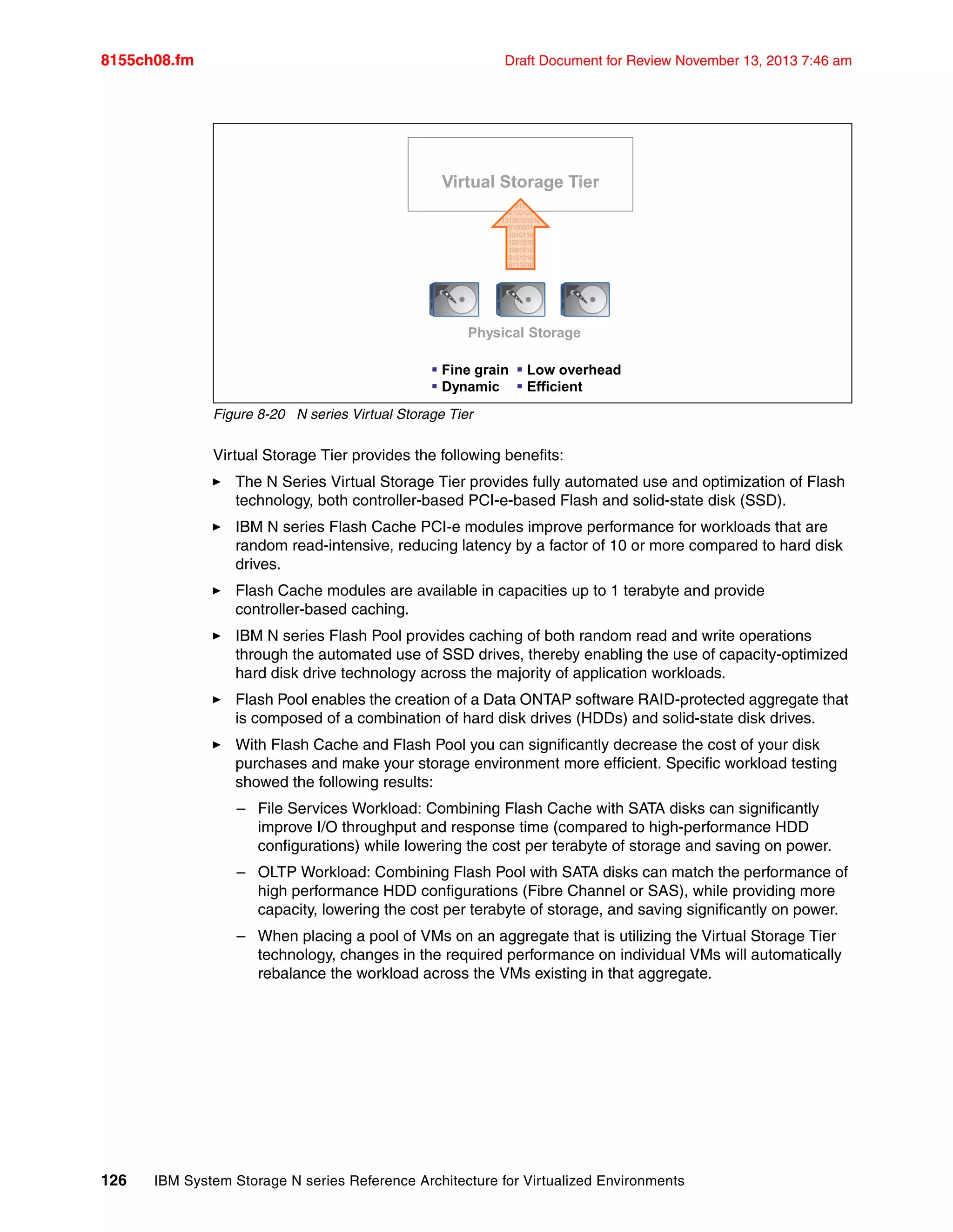 8155ch08.fm Draft Document for Review November 13, 2013 7:46 am
126 IBM System Storage N series Reference Architecture for Virtualized Environments
Figure 8-20 N series Virtual Storage Tier
Virtual Storage Tier provides the following benefits:
򐂰 The N Series Virtual Storage Tier provides fully automated use and optimization of Flash
technology, both controller-based PCI-e-based Flash and solid-state disk (SSD).
򐂰 IBM N series Flash Cache PCI-e modules improve performance for workloads that are
random read-intensive, reducing latency by a factor of 10 or more compared to hard disk
drives.
򐂰 Flash Cache modules are available in capacities up to 1 terabyte and provide
controller-based caching.
򐂰 IBM N series Flash Pool provides caching of both random read and write operations
through the automated use of SSD drives, thereby enabling the use of capacity-optimized
hard disk drive technology across the majority of application workloads.
򐂰 Flash Pool enables the creation of a Data ONTAP software RAID-protected aggregate that
is composed of a combination of hard disk drives (HDDs) and solid-state disk drives.
򐂰 With Flash Cache and Flash Pool you can significantly decrease the cost of your disk
purchases and make your storage environment more efficient. Specific workload testing
showed the following results:
– File Services Workload: Combining Flash Cache with SATA disks can significantly
improve I/O throughput and response time (compared to high-performance HDD
configurations) while lowering the cost per terabyte of storage and saving on power.
– OLTP Workload: Combining Flash Pool with SATA disks can match the performance of
high performance HDD configurations (Fibre Channel or SAS), while providing more
capacity, lowering the cost per terabyte of storage, and saving significantly on power.
– When placing a pool of VMs on an aggregate that is utilizing the Virtual Storage Tier
technology, changes in the required performance on individual VMs will automatically
rebalance the workload across the VMs existing in that aggregate.
 Fine grain
 Dynamic
 Low overhead
 Efficient
Physical Storage
Virtual Storage Tier
Data Driven • Real Time • Self-Managing
 