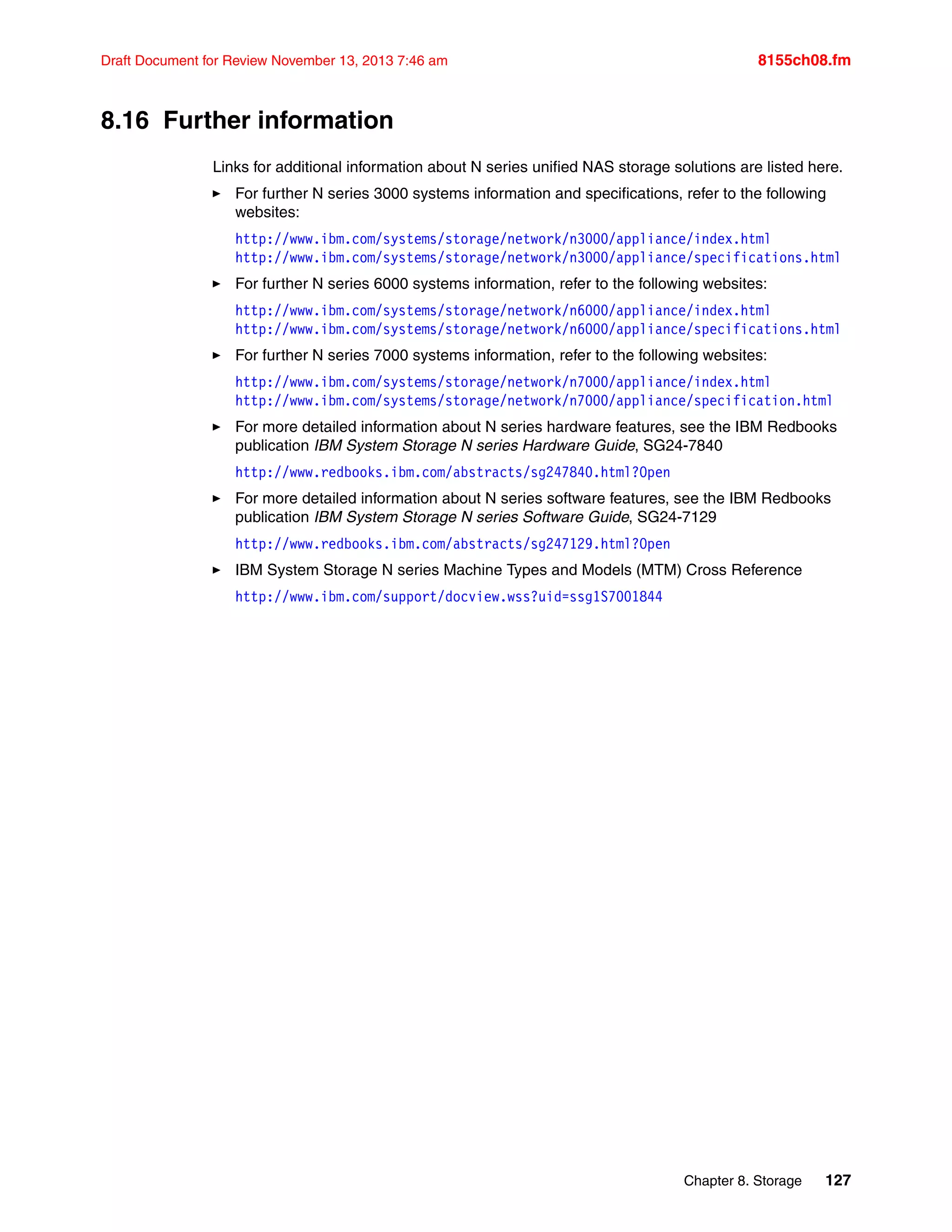 Chapter 8. Storage 127
Draft Document for Review November 13, 2013 7:46 am 8155ch08.fm
8.16 Further information
Links for additional information about N series unified NAS storage solutions are listed here.
򐂰 For further N series 3000 systems information and specifications, refer to the following
websites:
http://www.ibm.com/systems/storage/network/n3000/appliance/index.html
http://www.ibm.com/systems/storage/network/n3000/appliance/specifications.html
򐂰 For further N series 6000 systems information, refer to the following websites:
http://www.ibm.com/systems/storage/network/n6000/appliance/index.html
http://www.ibm.com/systems/storage/network/n6000/appliance/specifications.html
򐂰 For further N series 7000 systems information, refer to the following websites:
http://www.ibm.com/systems/storage/network/n7000/appliance/index.html
http://www.ibm.com/systems/storage/network/n7000/appliance/specification.html
򐂰 For more detailed information about N series hardware features, see the IBM Redbooks
publication IBM System Storage N series Hardware Guide, SG24-7840
http://www.redbooks.ibm.com/abstracts/sg247840.html?Open
򐂰 For more detailed information about N series software features, see the IBM Redbooks
publication IBM System Storage N series Software Guide, SG24-7129
http://www.redbooks.ibm.com/abstracts/sg247129.html?Open
򐂰 IBM System Storage N series Machine Types and Models (MTM) Cross Reference
http://www.ibm.com/support/docview.wss?uid=ssg1S7001844
 