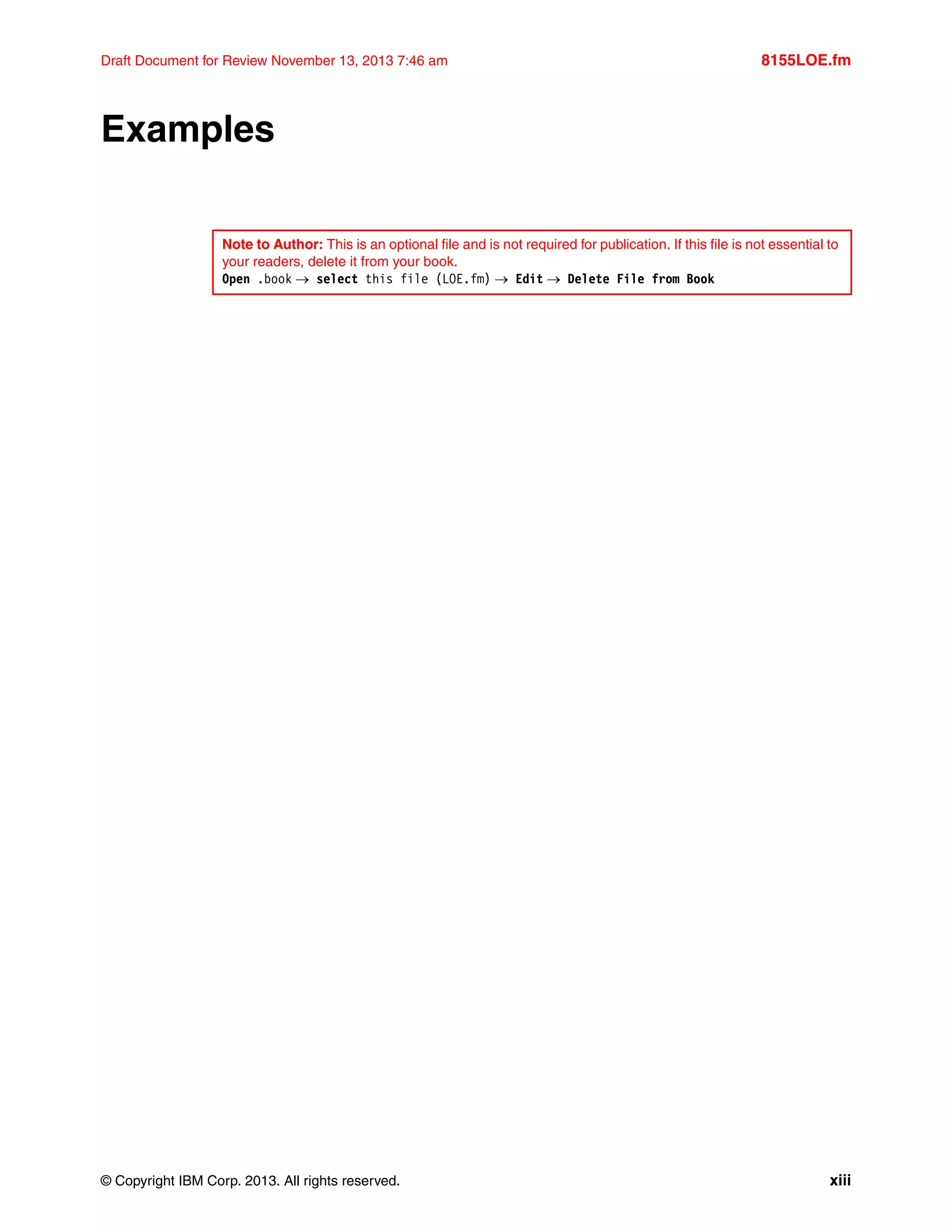 © Copyright IBM Corp. 2013. All rights reserved. xiii
Draft Document for Review November 13, 2013 7:46 am 8155LOE.fm
Examples
Note to Author: This is an optional file and is not required for publication. If this file is not essential to
your readers, delete it from your book.
Open .book  select this file (LOE.fm)  Edit  Delete File from Book
 
