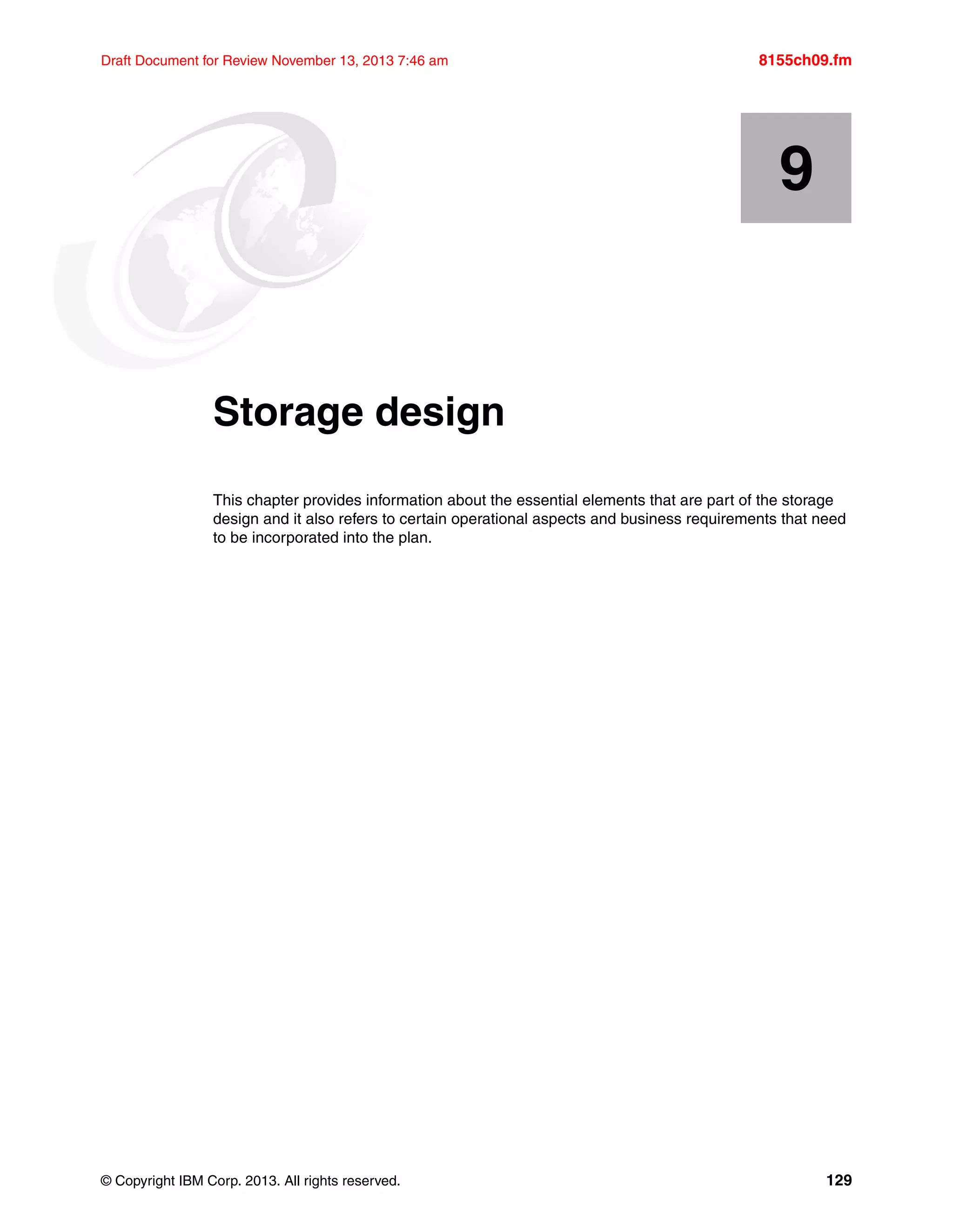 © Copyright IBM Corp. 2013. All rights reserved. 129
Draft Document for Review November 13, 2013 7:46 am 8155ch09.fm
Chapter 9. Storage design
This chapter provides information about the essential elements that are part of the storage
design and it also refers to certain operational aspects and business requirements that need
to be incorporated into the plan.
9
 