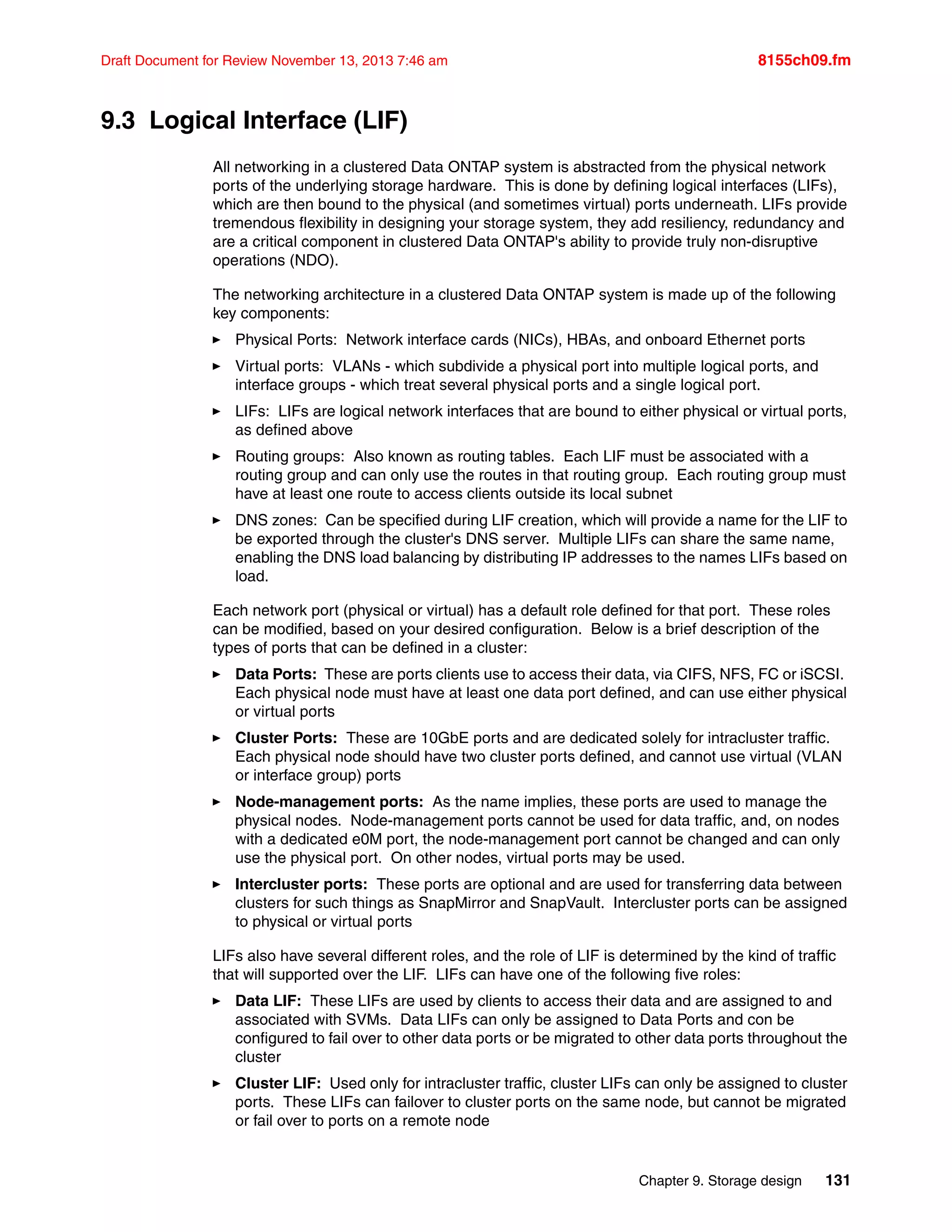 Chapter 9. Storage design 131
Draft Document for Review November 13, 2013 7:46 am 8155ch09.fm
9.3 Logical Interface (LIF)
All networking in a clustered Data ONTAP system is abstracted from the physical network
ports of the underlying storage hardware. This is done by defining logical interfaces (LIFs),
which are then bound to the physical (and sometimes virtual) ports underneath. LIFs provide
tremendous flexibility in designing your storage system, they add resiliency, redundancy and
are a critical component in clustered Data ONTAP's ability to provide truly non-disruptive
operations (NDO).
The networking architecture in a clustered Data ONTAP system is made up of the following
key components:
򐂰 Physical Ports: Network interface cards (NICs), HBAs, and onboard Ethernet ports
򐂰 Virtual ports: VLANs - which subdivide a physical port into multiple logical ports, and
interface groups - which treat several physical ports and a single logical port.
򐂰 LIFs: LIFs are logical network interfaces that are bound to either physical or virtual ports,
as defined above
򐂰 Routing groups: Also known as routing tables. Each LIF must be associated with a
routing group and can only use the routes in that routing group. Each routing group must
have at least one route to access clients outside its local subnet
򐂰 DNS zones: Can be specified during LIF creation, which will provide a name for the LIF to
be exported through the cluster's DNS server. Multiple LIFs can share the same name,
enabling the DNS load balancing by distributing IP addresses to the names LIFs based on
load.
Each network port (physical or virtual) has a default role defined for that port. These roles
can be modified, based on your desired configuration. Below is a brief description of the
types of ports that can be defined in a cluster:
򐂰 Data Ports: These are ports clients use to access their data, via CIFS, NFS, FC or iSCSI.
Each physical node must have at least one data port defined, and can use either physical
or virtual ports
򐂰 Cluster Ports: These are 10GbE ports and are dedicated solely for intracluster traffic.
Each physical node should have two cluster ports defined, and cannot use virtual (VLAN
or interface group) ports
򐂰 Node-management ports: As the name implies, these ports are used to manage the
physical nodes. Node-management ports cannot be used for data traffic, and, on nodes
with a dedicated e0M port, the node-management port cannot be changed and can only
use the physical port. On other nodes, virtual ports may be used.
򐂰 Intercluster ports: These ports are optional and are used for transferring data between
clusters for such things as SnapMirror and SnapVault. Intercluster ports can be assigned
to physical or virtual ports
LIFs also have several different roles, and the role of LIF is determined by the kind of traffic
that will supported over the LIF. LIFs can have one of the following five roles:
򐂰 Data LIF: These LIFs are used by clients to access their data and are assigned to and
associated with SVMs. Data LIFs can only be assigned to Data Ports and con be
configured to fail over to other data ports or be migrated to other data ports throughout the
cluster
򐂰 Cluster LIF: Used only for intracluster traffic, cluster LIFs can only be assigned to cluster
ports. These LIFs can failover to cluster ports on the same node, but cannot be migrated
or fail over to ports on a remote node
 