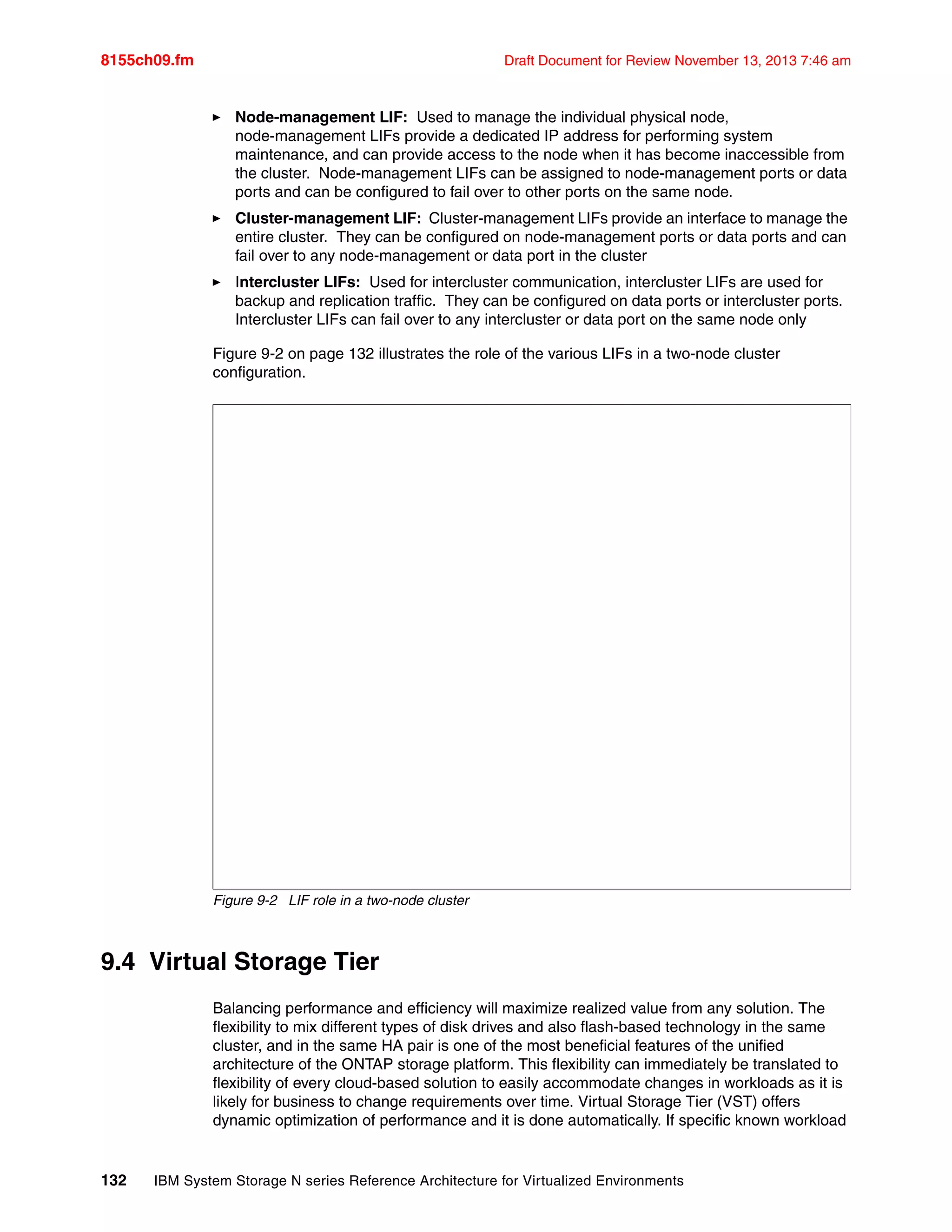 8155ch09.fm Draft Document for Review November 13, 2013 7:46 am
132 IBM System Storage N series Reference Architecture for Virtualized Environments
򐂰 Node-management LIF: Used to manage the individual physical node,
node-management LIFs provide a dedicated IP address for performing system
maintenance, and can provide access to the node when it has become inaccessible from
the cluster. Node-management LIFs can be assigned to node-management ports or data
ports and can be configured to fail over to other ports on the same node.
򐂰 Cluster-management LIF: Cluster-management LIFs provide an interface to manage the
entire cluster. They can be configured on node-management ports or data ports and can
fail over to any node-management or data port in the cluster
򐂰 Intercluster LIFs: Used for intercluster communication, intercluster LIFs are used for
backup and replication traffic. They can be configured on data ports or intercluster ports.
Intercluster LIFs can fail over to any intercluster or data port on the same node only
Figure 9-2 on page 132 illustrates the role of the various LIFs in a two-node cluster
configuration.
Figure 9-2 LIF role in a two-node cluster
9.4 Virtual Storage Tier
Balancing performance and efficiency will maximize realized value from any solution. The
flexibility to mix different types of disk drives and also flash-based technology in the same
cluster, and in the same HA pair is one of the most beneficial features of the unified
architecture of the ONTAP storage platform. This flexibility can immediately be translated to
flexibility of every cloud-based solution to easily accommodate changes in workloads as it is
likely for business to change requirements over time. Virtual Storage Tier (VST) offers
dynamic optimization of performance and it is done automatically. If specific known workload
 
