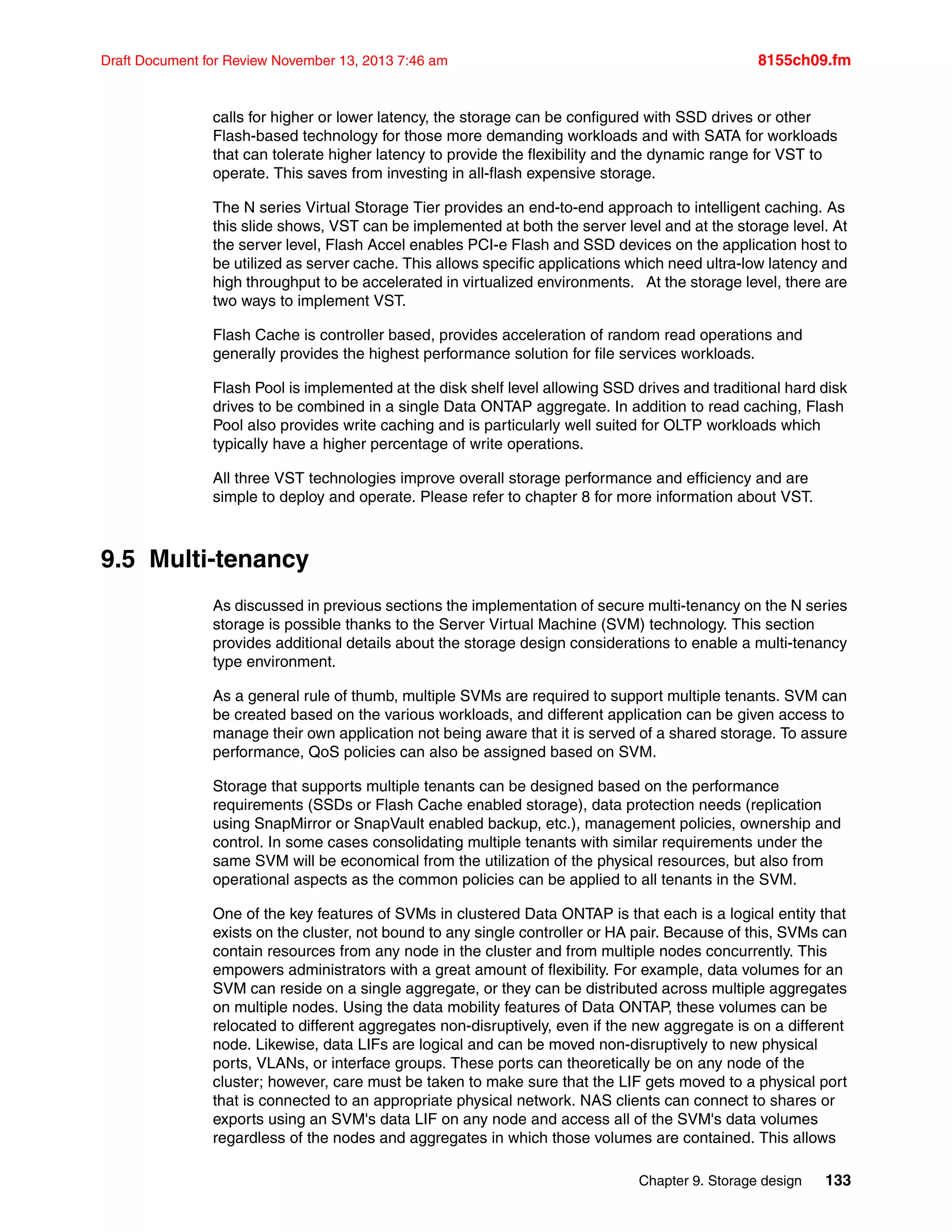 Chapter 9. Storage design 133
Draft Document for Review November 13, 2013 7:46 am 8155ch09.fm
calls for higher or lower latency, the storage can be configured with SSD drives or other
Flash-based technology for those more demanding workloads and with SATA for workloads
that can tolerate higher latency to provide the flexibility and the dynamic range for VST to
operate. This saves from investing in all-flash expensive storage.
The N series Virtual Storage Tier provides an end-to-end approach to intelligent caching. As
this slide shows, VST can be implemented at both the server level and at the storage level. At
the server level, Flash Accel enables PCI-e Flash and SSD devices on the application host to
be utilized as server cache. This allows specific applications which need ultra-low latency and
high throughput to be accelerated in virtualized environments. At the storage level, there are
two ways to implement VST.
Flash Cache is controller based, provides acceleration of random read operations and
generally provides the highest performance solution for file services workloads.
Flash Pool is implemented at the disk shelf level allowing SSD drives and traditional hard disk
drives to be combined in a single Data ONTAP aggregate. In addition to read caching, Flash
Pool also provides write caching and is particularly well suited for OLTP workloads which
typically have a higher percentage of write operations.
All three VST technologies improve overall storage performance and efficiency and are
simple to deploy and operate. Please refer to chapter 8 for more information about VST.
9.5 Multi-tenancy
As discussed in previous sections the implementation of secure multi-tenancy on the N series
storage is possible thanks to the Server Virtual Machine (SVM) technology. This section
provides additional details about the storage design considerations to enable a multi-tenancy
type environment.
As a general rule of thumb, multiple SVMs are required to support multiple tenants. SVM can
be created based on the various workloads, and different application can be given access to
manage their own application not being aware that it is served of a shared storage. To assure
performance, QoS policies can also be assigned based on SVM.
Storage that supports multiple tenants can be designed based on the performance
requirements (SSDs or Flash Cache enabled storage), data protection needs (replication
using SnapMirror or SnapVault enabled backup, etc.), management policies, ownership and
control. In some cases consolidating multiple tenants with similar requirements under the
same SVM will be economical from the utilization of the physical resources, but also from
operational aspects as the common policies can be applied to all tenants in the SVM.
One of the key features of SVMs in clustered Data ONTAP is that each is a logical entity that
exists on the cluster, not bound to any single controller or HA pair. Because of this, SVMs can
contain resources from any node in the cluster and from multiple nodes concurrently. This
empowers administrators with a great amount of flexibility. For example, data volumes for an
SVM can reside on a single aggregate, or they can be distributed across multiple aggregates
on multiple nodes. Using the data mobility features of Data ONTAP, these volumes can be
relocated to different aggregates non-disruptively, even if the new aggregate is on a different
node. Likewise, data LIFs are logical and can be moved non-disruptively to new physical
ports, VLANs, or interface groups. These ports can theoretically be on any node of the
cluster; however, care must be taken to make sure that the LIF gets moved to a physical port
that is connected to an appropriate physical network. NAS clients can connect to shares or
exports using an SVM's data LIF on any node and access all of the SVM's data volumes
regardless of the nodes and aggregates in which those volumes are contained. This allows
 