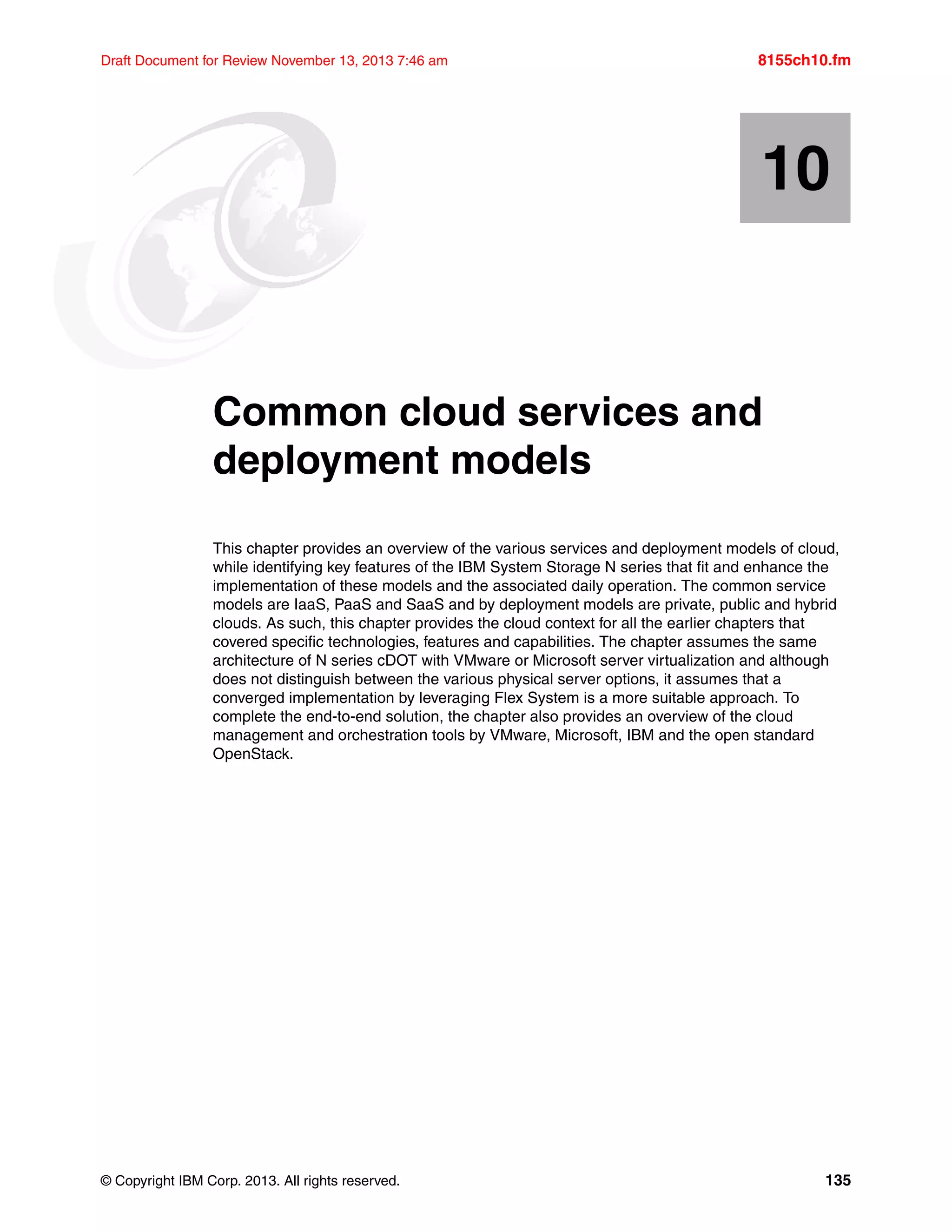 © Copyright IBM Corp. 2013. All rights reserved. 135
Draft Document for Review November 13, 2013 7:46 am 8155ch10.fm
Chapter 10. Common cloud services and
deployment models
This chapter provides an overview of the various services and deployment models of cloud,
while identifying key features of the IBM System Storage N series that fit and enhance the
implementation of these models and the associated daily operation. The common service
models are IaaS, PaaS and SaaS and by deployment models are private, public and hybrid
clouds. As such, this chapter provides the cloud context for all the earlier chapters that
covered specific technologies, features and capabilities. The chapter assumes the same
architecture of N series cDOT with VMware or Microsoft server virtualization and although
does not distinguish between the various physical server options, it assumes that a
converged implementation by leveraging Flex System is a more suitable approach. To
complete the end-to-end solution, the chapter also provides an overview of the cloud
management and orchestration tools by VMware, Microsoft, IBM and the open standard
OpenStack.
10
 