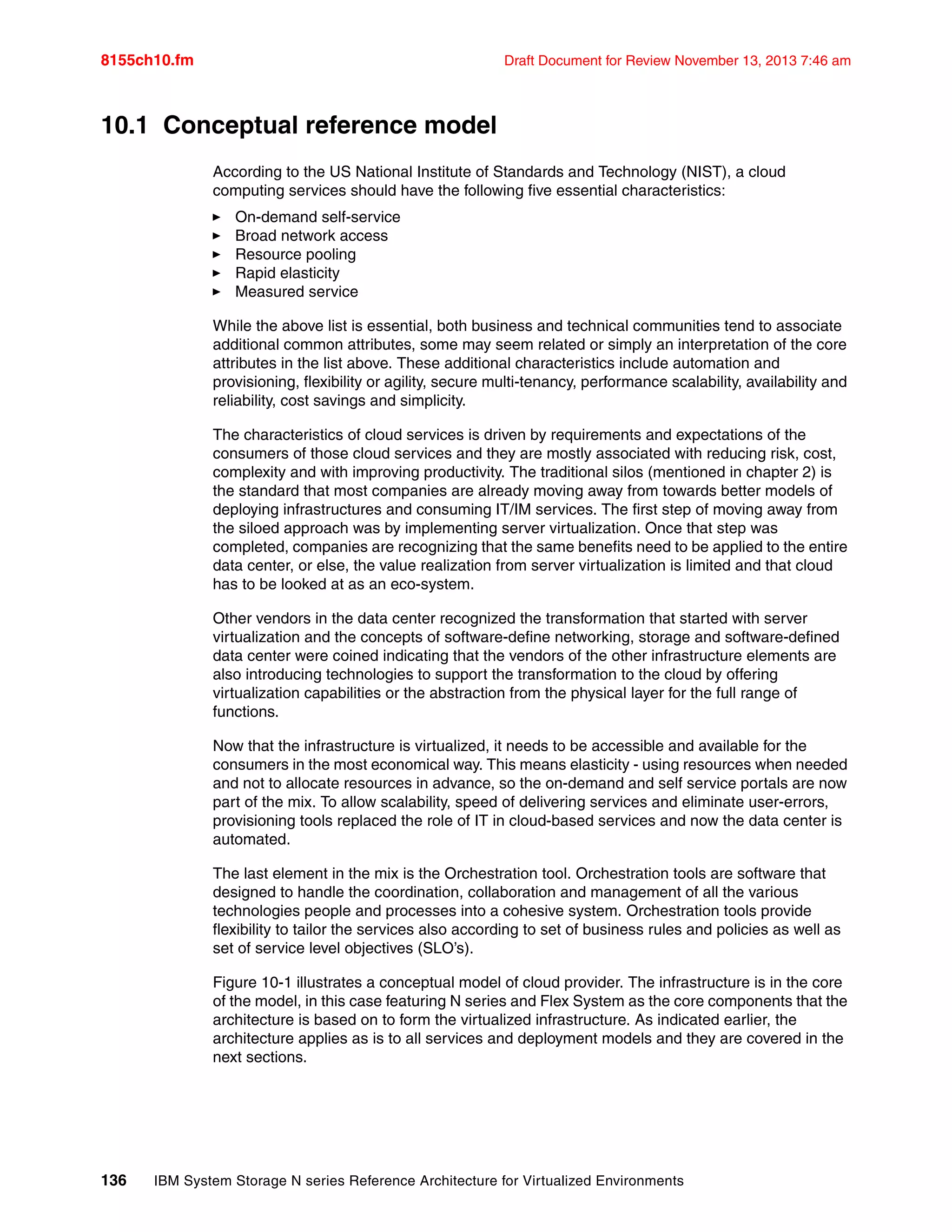 8155ch10.fm Draft Document for Review November 13, 2013 7:46 am
136 IBM System Storage N series Reference Architecture for Virtualized Environments
10.1 Conceptual reference model
According to the US National Institute of Standards and Technology (NIST), a cloud
computing services should have the following five essential characteristics:
򐂰 On-demand self-service
򐂰 Broad network access
򐂰 Resource pooling
򐂰 Rapid elasticity
򐂰 Measured service
While the above list is essential, both business and technical communities tend to associate
additional common attributes, some may seem related or simply an interpretation of the core
attributes in the list above. These additional characteristics include automation and
provisioning, flexibility or agility, secure multi-tenancy, performance scalability, availability and
reliability, cost savings and simplicity.
The characteristics of cloud services is driven by requirements and expectations of the
consumers of those cloud services and they are mostly associated with reducing risk, cost,
complexity and with improving productivity. The traditional silos (mentioned in chapter 2) is
the standard that most companies are already moving away from towards better models of
deploying infrastructures and consuming IT/IM services. The first step of moving away from
the siloed approach was by implementing server virtualization. Once that step was
completed, companies are recognizing that the same benefits need to be applied to the entire
data center, or else, the value realization from server virtualization is limited and that cloud
has to be looked at as an eco-system.
Other vendors in the data center recognized the transformation that started with server
virtualization and the concepts of software-define networking, storage and software-defined
data center were coined indicating that the vendors of the other infrastructure elements are
also introducing technologies to support the transformation to the cloud by offering
virtualization capabilities or the abstraction from the physical layer for the full range of
functions.
Now that the infrastructure is virtualized, it needs to be accessible and available for the
consumers in the most economical way. This means elasticity - using resources when needed
and not to allocate resources in advance, so the on-demand and self service portals are now
part of the mix. To allow scalability, speed of delivering services and eliminate user-errors,
provisioning tools replaced the role of IT in cloud-based services and now the data center is
automated.
The last element in the mix is the Orchestration tool. Orchestration tools are software that
designed to handle the coordination, collaboration and management of all the various
technologies people and processes into a cohesive system. Orchestration tools provide
flexibility to tailor the services also according to set of business rules and policies as well as
set of service level objectives (SLO’s).
Figure 10-1 illustrates a conceptual model of cloud provider. The infrastructure is in the core
of the model, in this case featuring N series and Flex System as the core components that the
architecture is based on to form the virtualized infrastructure. As indicated earlier, the
architecture applies as is to all services and deployment models and they are covered in the
next sections.
 