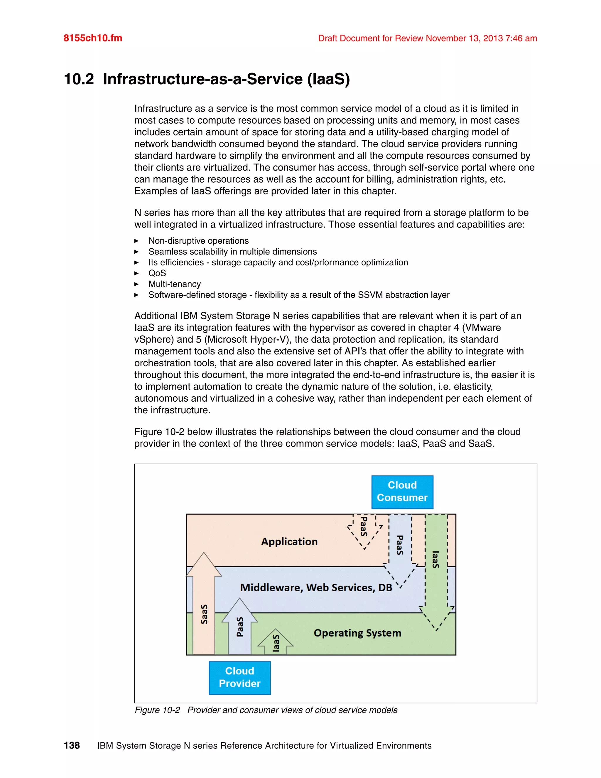 8155ch10.fm Draft Document for Review November 13, 2013 7:46 am
138 IBM System Storage N series Reference Architecture for Virtualized Environments
10.2 Infrastructure-as-a-Service (IaaS)
Infrastructure as a service is the most common service model of a cloud as it is limited in
most cases to compute resources based on processing units and memory, in most cases
includes certain amount of space for storing data and a utility-based charging model of
network bandwidth consumed beyond the standard. The cloud service providers running
standard hardware to simplify the environment and all the compute resources consumed by
their clients are virtualized. The consumer has access, through self-service portal where one
can manage the resources as well as the account for billing, administration rights, etc.
Examples of IaaS offerings are provided later in this chapter.
N series has more than all the key attributes that are required from a storage platform to be
well integrated in a virtualized infrastructure. Those essential features and capabilities are:
򐂰 Non-disruptive operations
򐂰 Seamless scalability in multiple dimensions
򐂰 Its efficiencies - storage capacity and cost/prformance optimization
򐂰 QoS
򐂰 Multi-tenancy
򐂰 Software-defined storage - flexibility as a result of the SSVM abstraction layer
Additional IBM System Storage N series capabilities that are relevant when it is part of an
IaaS are its integration features with the hypervisor as covered in chapter 4 (VMware
vSphere) and 5 (Microsoft Hyper-V), the data protection and replication, its standard
management tools and also the extensive set of API’s that offer the ability to integrate with
orchestration tools, that are also covered later in this chapter. As established earlier
throughout this document, the more integrated the end-to-end infrastructure is, the easier it is
to implement automation to create the dynamic nature of the solution, i.e. elasticity,
autonomous and virtualized in a cohesive way, rather than independent per each element of
the infrastructure.
Figure 10-2 below illustrates the relationships between the cloud consumer and the cloud
provider in the context of the three common service models: IaaS, PaaS and SaaS.
Figure 10-2 Provider and consumer views of cloud service models
 