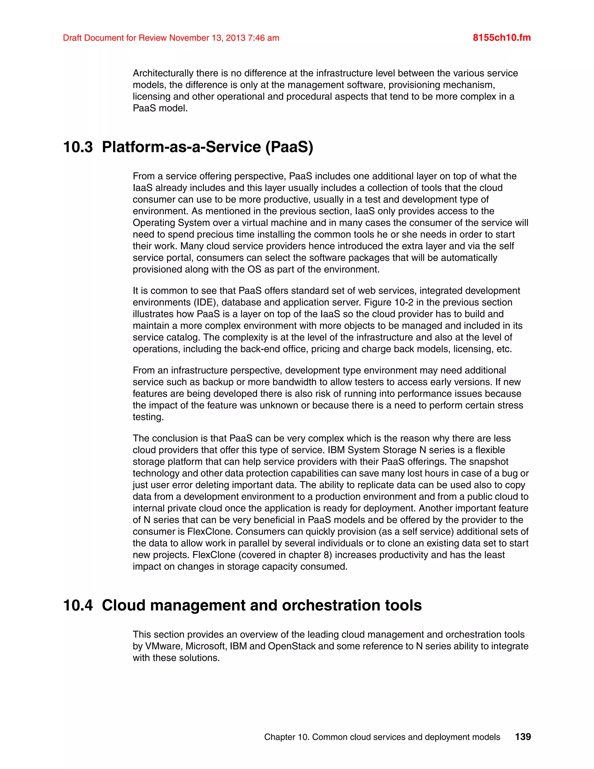 Chapter 10. Common cloud services and deployment models 139
Draft Document for Review November 13, 2013 7:46 am 8155ch10.fm
Architecturally there is no difference at the infrastructure level between the various service
models, the difference is only at the management software, provisioning mechanism,
licensing and other operational and procedural aspects that tend to be more complex in a
PaaS model.
10.3 Platform-as-a-Service (PaaS)
From a service offering perspective, PaaS includes one additional layer on top of what the
IaaS already includes and this layer usually includes a collection of tools that the cloud
consumer can use to be more productive, usually in a test and development type of
environment. As mentioned in the previous section, IaaS only provides access to the
Operating System over a virtual machine and in many cases the consumer of the service will
need to spend precious time installing the common tools he or she needs in order to start
their work. Many cloud service providers hence introduced the extra layer and via the self
service portal, consumers can select the software packages that will be automatically
provisioned along with the OS as part of the environment.
It is common to see that PaaS offers standard set of web services, integrated development
environments (IDE), database and application server. Figure 10-2 in the previous section
illustrates how PaaS is a layer on top of the IaaS so the cloud provider has to build and
maintain a more complex environment with more objects to be managed and included in its
service catalog. The complexity is at the level of the infrastructure and also at the level of
operations, including the back-end office, pricing and charge back models, licensing, etc.
From an infrastructure perspective, development type environment may need additional
service such as backup or more bandwidth to allow testers to access early versions. If new
features are being developed there is also risk of running into performance issues because
the impact of the feature was unknown or because there is a need to perform certain stress
testing.
The conclusion is that PaaS can be very complex which is the reason why there are less
cloud providers that offer this type of service. IBM System Storage N series is a flexible
storage platform that can help service providers with their PaaS offerings. The snapshot
technology and other data protection capabilities can save many lost hours in case of a bug or
just user error deleting important data. The ability to replicate data can be used also to copy
data from a development environment to a production environment and from a public cloud to
internal private cloud once the application is ready for deployment. Another important feature
of N series that can be very beneficial in PaaS models and be offered by the provider to the
consumer is FlexClone. Consumers can quickly provision (as a self service) additional sets of
the data to allow work in parallel by several individuals or to clone an existing data set to start
new projects. FlexClone (covered in chapter 8) increases productivity and has the least
impact on changes in storage capacity consumed.
10.4 Cloud management and orchestration tools
This section provides an overview of the leading cloud management and orchestration tools
by VMware, Microsoft, IBM and OpenStack and some reference to N series ability to integrate
with these solutions.
 