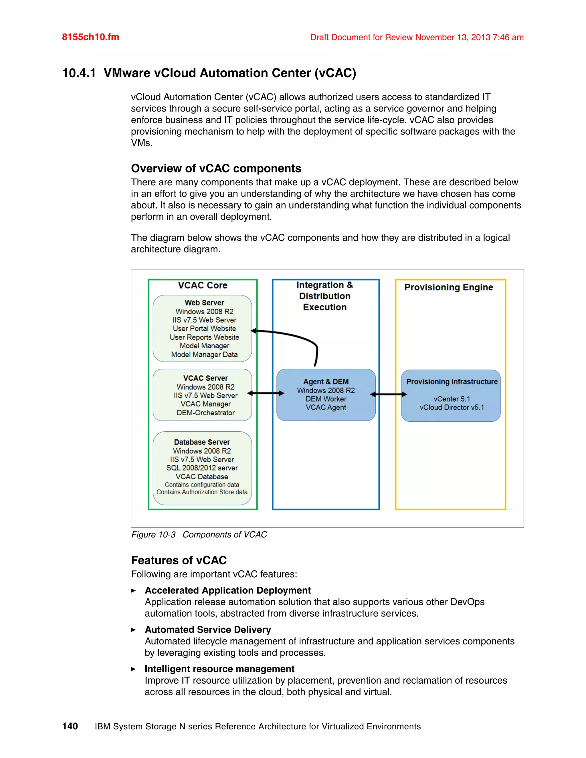 8155ch10.fm Draft Document for Review November 13, 2013 7:46 am
140 IBM System Storage N series Reference Architecture for Virtualized Environments
10.4.1 VMware vCloud Automation Center (vCAC)
vCloud Automation Center (vCAC) allows authorized users access to standardized IT
services through a secure self-service portal, acting as a service governor and helping
enforce business and IT policies throughout the service life-cycle. vCAC also provides
provisioning mechanism to help with the deployment of specific software packages with the
VMs.
Overview of vCAC components
There are many components that make up a vCAC deployment. These are described below
in an effort to give you an understanding of why the architecture we have chosen has come
about. It also is necessary to gain an understanding what function the individual components
perform in an overall deployment.
The diagram below shows the vCAC components and how they are distributed in a logical
architecture diagram.
Figure 10-3 Components of VCAC
Features of vCAC
Following are important vCAC features:
򐂰 Accelerated Application Deployment
Application release automation solution that also supports various other DevOps
automation tools, abstracted from diverse infrastructure services.
򐂰 Automated Service Delivery
Automated lifecycle management of infrastructure and application services components
by leveraging existing tools and processes.
򐂰 Intelligent resource management
Improve IT resource utilization by placement, prevention and reclamation of resources
across all resources in the cloud, both physical and virtual.
 