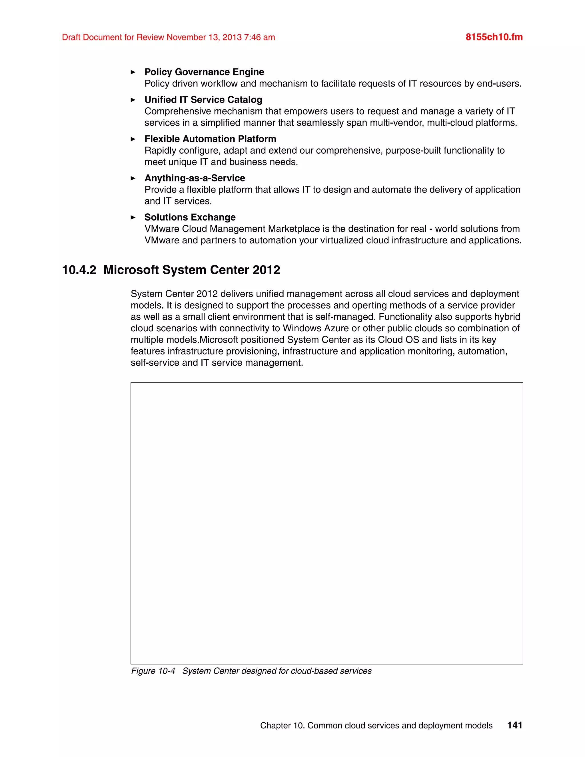 Chapter 10. Common cloud services and deployment models 141
Draft Document for Review November 13, 2013 7:46 am 8155ch10.fm
򐂰 Policy Governance Engine
Policy driven workflow and mechanism to facilitate requests of IT resources by end-users.
򐂰 Unified IT Service Catalog
Comprehensive mechanism that empowers users to request and manage a variety of IT
services in a simplified manner that seamlessly span multi-vendor, multi-cloud platforms.
򐂰 Flexible Automation Platform
Rapidly configure, adapt and extend our comprehensive, purpose-built functionality to
meet unique IT and business needs.
򐂰 Anything-as-a-Service
Provide a flexible platform that allows IT to design and automate the delivery of application
and IT services.
򐂰 Solutions Exchange
VMware Cloud Management Marketplace is the destination for real - world solutions from
VMware and partners to automation your virtualized cloud infrastructure and applications.
10.4.2 Microsoft System Center 2012
System Center 2012 delivers unified management across all cloud services and deployment
models. It is designed to support the processes and operting methods of a service provider
as well as a small client environment that is self-managed. Functionality also supports hybrid
cloud scenarios with connectivity to Windows Azure or other public clouds so combination of
multiple models.Microsoft positioned System Center as its Cloud OS and lists in its key
features infrastructure provisioning, infrastructure and application monitoring, automation,
self-service and IT service management.
Figure 10-4 System Center designed for cloud-based services
 