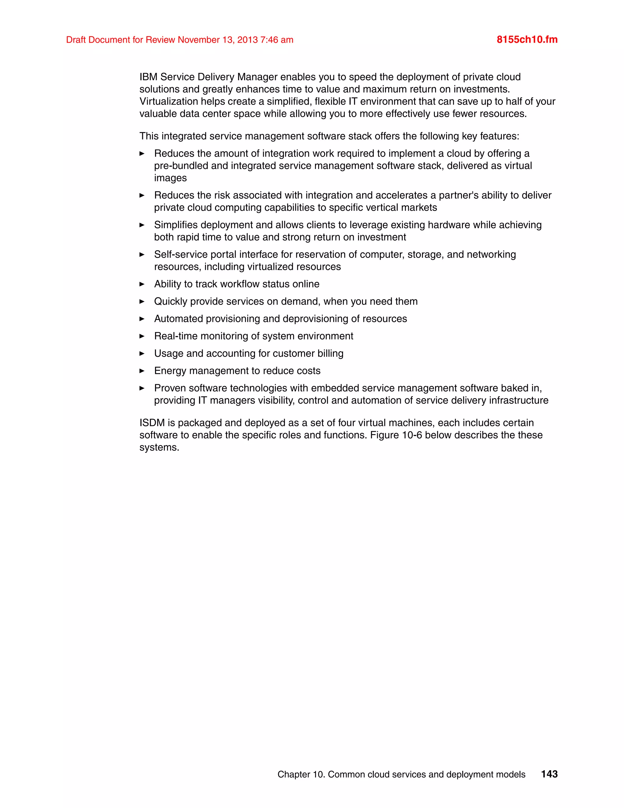 Chapter 10. Common cloud services and deployment models 143
Draft Document for Review November 13, 2013 7:46 am 8155ch10.fm
IBM Service Delivery Manager enables you to speed the deployment of private cloud
solutions and greatly enhances time to value and maximum return on investments.
Virtualization helps create a simplified, flexible IT environment that can save up to half of your
valuable data center space while allowing you to more effectively use fewer resources.
This integrated service management software stack offers the following key features:
򐂰 Reduces the amount of integration work required to implement a cloud by offering a
pre-bundled and integrated service management software stack, delivered as virtual
images
򐂰 Reduces the risk associated with integration and accelerates a partner's ability to deliver
private cloud computing capabilities to specific vertical markets
򐂰 Simplifies deployment and allows clients to leverage existing hardware while achieving
both rapid time to value and strong return on investment
򐂰 Self-service portal interface for reservation of computer, storage, and networking
resources, including virtualized resources
򐂰 Ability to track workflow status online
򐂰 Quickly provide services on demand, when you need them
򐂰 Automated provisioning and deprovisioning of resources
򐂰 Real-time monitoring of system environment
򐂰 Usage and accounting for customer billing
򐂰 Energy management to reduce costs
򐂰 Proven software technologies with embedded service management software baked in,
providing IT managers visibility, control and automation of service delivery infrastructure
ISDM is packaged and deployed as a set of four virtual machines, each includes certain
software to enable the specific roles and functions. Figure 10-6 below describes the these
systems.
 