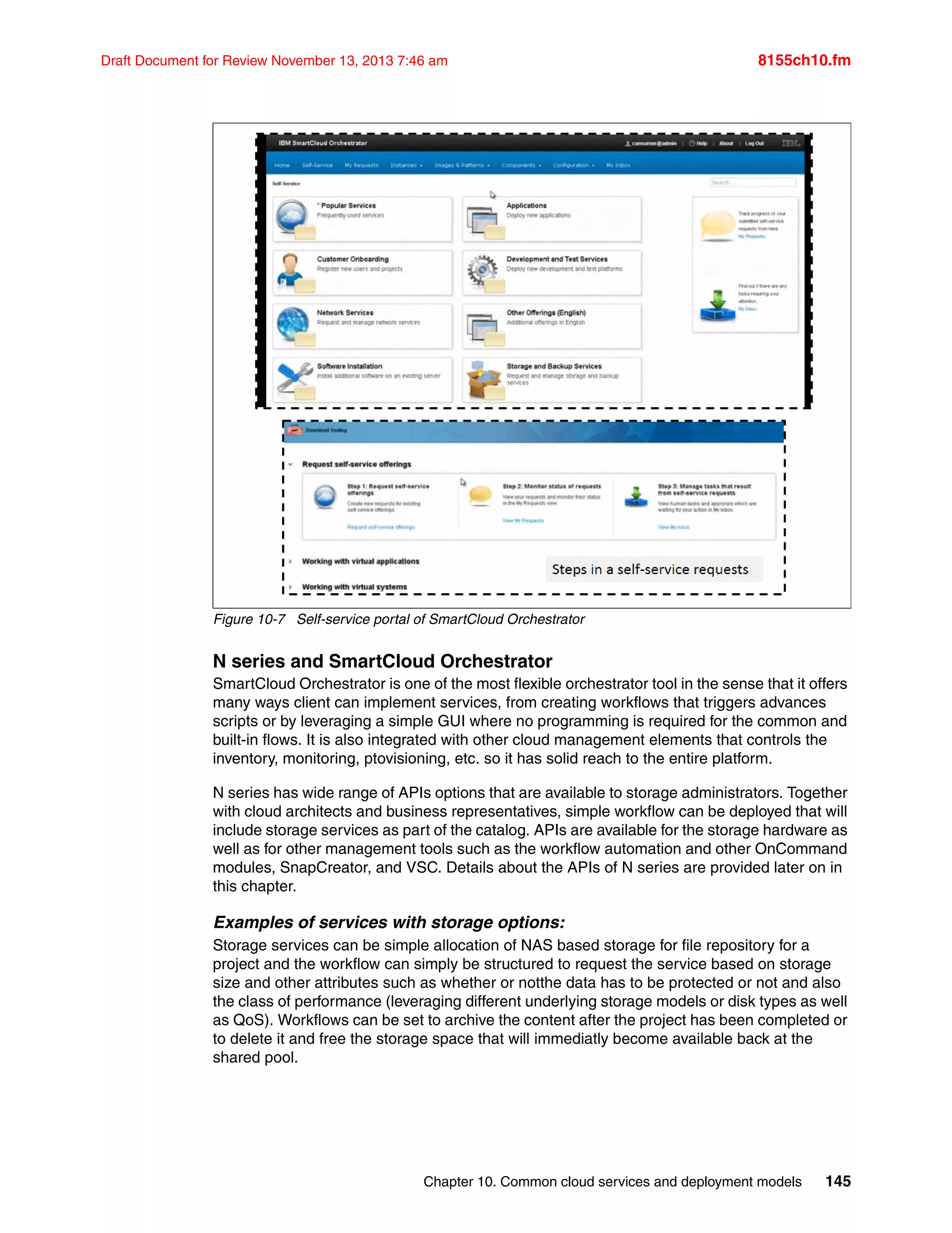 Chapter 10. Common cloud services and deployment models 145
Draft Document for Review November 13, 2013 7:46 am 8155ch10.fm
Figure 10-7 Self-service portal of SmartCloud Orchestrator
N series and SmartCloud Orchestrator
SmartCloud Orchestrator is one of the most flexible orchestrator tool in the sense that it offers
many ways client can implement services, from creating workflows that triggers advances
scripts or by leveraging a simple GUI where no programming is required for the common and
built-in flows. It is also integrated with other cloud management elements that controls the
inventory, monitoring, ptovisioning, etc. so it has solid reach to the entire platform.
N series has wide range of APIs options that are available to storage administrators. Together
with cloud architects and business representatives, simple workflow can be deployed that will
include storage services as part of the catalog. APIs are available for the storage hardware as
well as for other management tools such as the workflow automation and other OnCommand
modules, SnapCreator, and VSC. Details about the APIs of N series are provided later on in
this chapter.
Examples of services with storage options:
Storage services can be simple allocation of NAS based storage for file repository for a
project and the workflow can simply be structured to request the service based on storage
size and other attributes such as whether or notthe data has to be protected or not and also
the class of performance (leveraging different underlying storage models or disk types as well
as QoS). Workflows can be set to archive the content after the project has been completed or
to delete it and free the storage space that will immediatly become available back at the
shared pool.
 