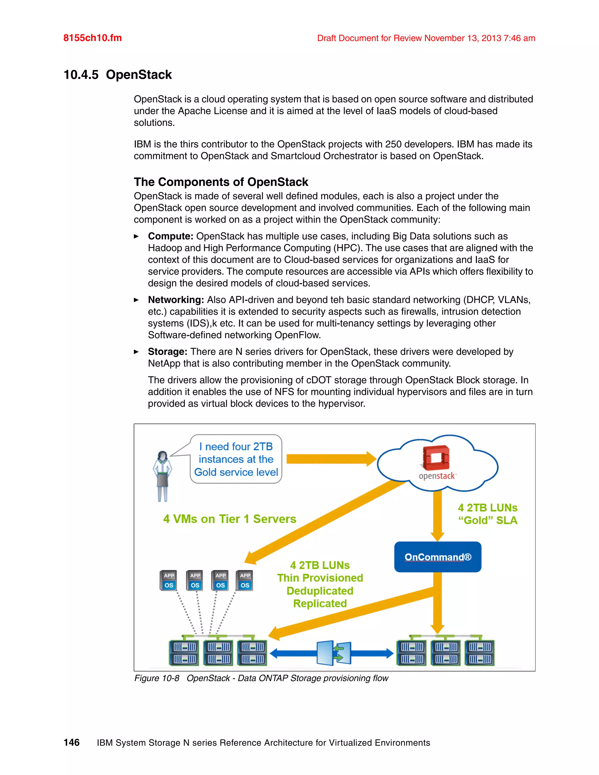 8155ch10.fm Draft Document for Review November 13, 2013 7:46 am
146 IBM System Storage N series Reference Architecture for Virtualized Environments
10.4.5 OpenStack
OpenStack is a cloud operating system that is based on open source software and distributed
under the Apache License and it is aimed at the level of IaaS models of cloud-based
solutions.
IBM is the thirs contributor to the OpenStack projects with 250 developers. IBM has made its
commitment to OpenStack and Smartcloud Orchestrator is based on OpenStack.
The Components of OpenStack
OpenStack is made of several well defined modules, each is also a project under the
OpenStack open source development and involved communities. Each of the following main
component is worked on as a project within the OpenStack community:
򐂰 Compute: OpenStack has multiple use cases, including Big Data solutions such as
Hadoop and High Performance Computing (HPC). The use cases that are aligned with the
context of this document are to Cloud-based services for organizations and IaaS for
service providers. The compute resources are accessible via APIs which offers flexibility to
design the desired models of cloud-based services.
򐂰 Networking: Also API-driven and beyond teh basic standard networking (DHCP, VLANs,
etc.) capabilities it is extended to security aspects such as firewalls, intrusion detection
systems (IDS),k etc. It can be used for multi-tenancy settings by leveraging other
Software-defined networking OpenFlow.
򐂰 Storage: There are N series drivers for OpenStack, these drivers were developed by
NetApp that is also contributing member in the OpenStack community.
The drivers allow the provisioning of cDOT storage through OpenStack Block storage. In
addition it enables the use of NFS for mounting individual hypervisors and files are in turn
provided as virtual block devices to the hypervisor.
Figure 10-8 OpenStack - Data ONTAP Storage provisioning flow
 