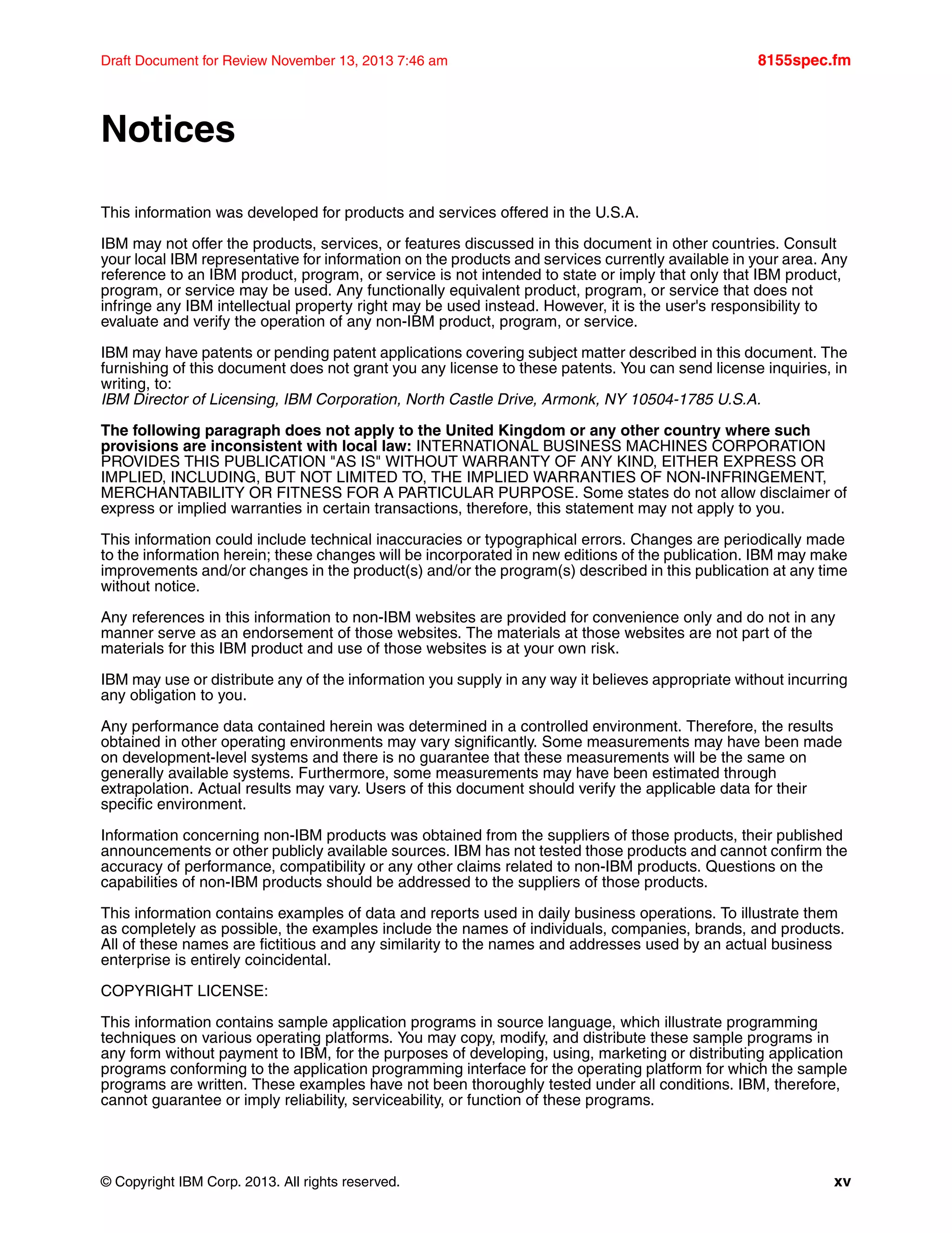 © Copyright IBM Corp. 2013. All rights reserved. xv
Draft Document for Review November 13, 2013 7:46 am 8155spec.fm
Notices
This information was developed for products and services offered in the U.S.A.
IBM may not offer the products, services, or features discussed in this document in other countries. Consult
your local IBM representative for information on the products and services currently available in your area. Any
reference to an IBM product, program, or service is not intended to state or imply that only that IBM product,
program, or service may be used. Any functionally equivalent product, program, or service that does not
infringe any IBM intellectual property right may be used instead. However, it is the user's responsibility to
evaluate and verify the operation of any non-IBM product, program, or service.
IBM may have patents or pending patent applications covering subject matter described in this document. The
furnishing of this document does not grant you any license to these patents. You can send license inquiries, in
writing, to:
IBM Director of Licensing, IBM Corporation, North Castle Drive, Armonk, NY 10504-1785 U.S.A.
The following paragraph does not apply to the United Kingdom or any other country where such
provisions are inconsistent with local law: INTERNATIONAL BUSINESS MACHINES CORPORATION
PROVIDES THIS PUBLICATION "AS IS" WITHOUT WARRANTY OF ANY KIND, EITHER EXPRESS OR
IMPLIED, INCLUDING, BUT NOT LIMITED TO, THE IMPLIED WARRANTIES OF NON-INFRINGEMENT,
MERCHANTABILITY OR FITNESS FOR A PARTICULAR PURPOSE. Some states do not allow disclaimer of
express or implied warranties in certain transactions, therefore, this statement may not apply to you.
This information could include technical inaccuracies or typographical errors. Changes are periodically made
to the information herein; these changes will be incorporated in new editions of the publication. IBM may make
improvements and/or changes in the product(s) and/or the program(s) described in this publication at any time
without notice.
Any references in this information to non-IBM websites are provided for convenience only and do not in any
manner serve as an endorsement of those websites. The materials at those websites are not part of the
materials for this IBM product and use of those websites is at your own risk.
IBM may use or distribute any of the information you supply in any way it believes appropriate without incurring
any obligation to you.
Any performance data contained herein was determined in a controlled environment. Therefore, the results
obtained in other operating environments may vary significantly. Some measurements may have been made
on development-level systems and there is no guarantee that these measurements will be the same on
generally available systems. Furthermore, some measurements may have been estimated through
extrapolation. Actual results may vary. Users of this document should verify the applicable data for their
specific environment.
Information concerning non-IBM products was obtained from the suppliers of those products, their published
announcements or other publicly available sources. IBM has not tested those products and cannot confirm the
accuracy of performance, compatibility or any other claims related to non-IBM products. Questions on the
capabilities of non-IBM products should be addressed to the suppliers of those products.
This information contains examples of data and reports used in daily business operations. To illustrate them
as completely as possible, the examples include the names of individuals, companies, brands, and products.
All of these names are fictitious and any similarity to the names and addresses used by an actual business
enterprise is entirely coincidental.
COPYRIGHT LICENSE:
This information contains sample application programs in source language, which illustrate programming
techniques on various operating platforms. You may copy, modify, and distribute these sample programs in
any form without payment to IBM, for the purposes of developing, using, marketing or distributing application
programs conforming to the application programming interface for the operating platform for which the sample
programs are written. These examples have not been thoroughly tested under all conditions. IBM, therefore,
cannot guarantee or imply reliability, serviceability, or function of these programs.
 