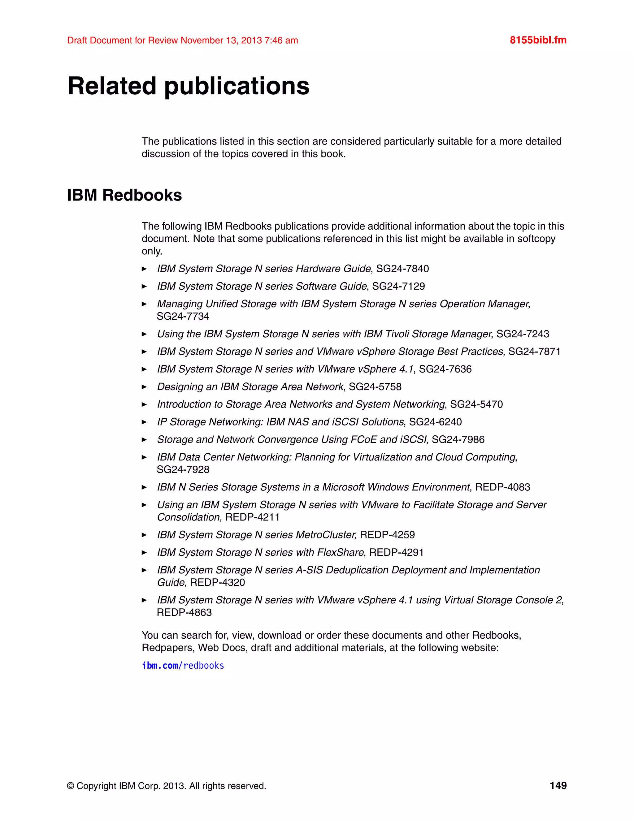 © Copyright IBM Corp. 2013. All rights reserved. 149
Draft Document for Review November 13, 2013 7:46 am 8155bibl.fm
Related publications
The publications listed in this section are considered particularly suitable for a more detailed
discussion of the topics covered in this book.
IBM Redbooks
The following IBM Redbooks publications provide additional information about the topic in this
document. Note that some publications referenced in this list might be available in softcopy
only.
򐂰 IBM System Storage N series Hardware Guide, SG24-7840
򐂰 IBM System Storage N series Software Guide, SG24-7129
򐂰 Managing Unified Storage with IBM System Storage N series Operation Manager,
SG24-7734
򐂰 Using the IBM System Storage N series with IBM Tivoli Storage Manager, SG24-7243
򐂰 IBM System Storage N series and VMware vSphere Storage Best Practices, SG24-7871
򐂰 IBM System Storage N series with VMware vSphere 4.1, SG24-7636
򐂰 Designing an IBM Storage Area Network, SG24-5758
򐂰 Introduction to Storage Area Networks and System Networking, SG24-5470
򐂰 IP Storage Networking: IBM NAS and iSCSI Solutions, SG24-6240
򐂰 Storage and Network Convergence Using FCoE and iSCSI, SG24-7986
򐂰 IBM Data Center Networking: Planning for Virtualization and Cloud Computing,
SG24-7928
򐂰 IBM N Series Storage Systems in a Microsoft Windows Environment, REDP-4083
򐂰 Using an IBM System Storage N series with VMware to Facilitate Storage and Server
Consolidation, REDP-4211
򐂰 IBM System Storage N series MetroCluster, REDP-4259
򐂰 IBM System Storage N series with FlexShare, REDP-4291
򐂰 IBM System Storage N series A-SIS Deduplication Deployment and Implementation
Guide, REDP-4320
򐂰 IBM System Storage N series with VMware vSphere 4.1 using Virtual Storage Console 2,
REDP-4863
You can search for, view, download or order these documents and other Redbooks,
Redpapers, Web Docs, draft and additional materials, at the following website:
ibm.com/redbooks
 