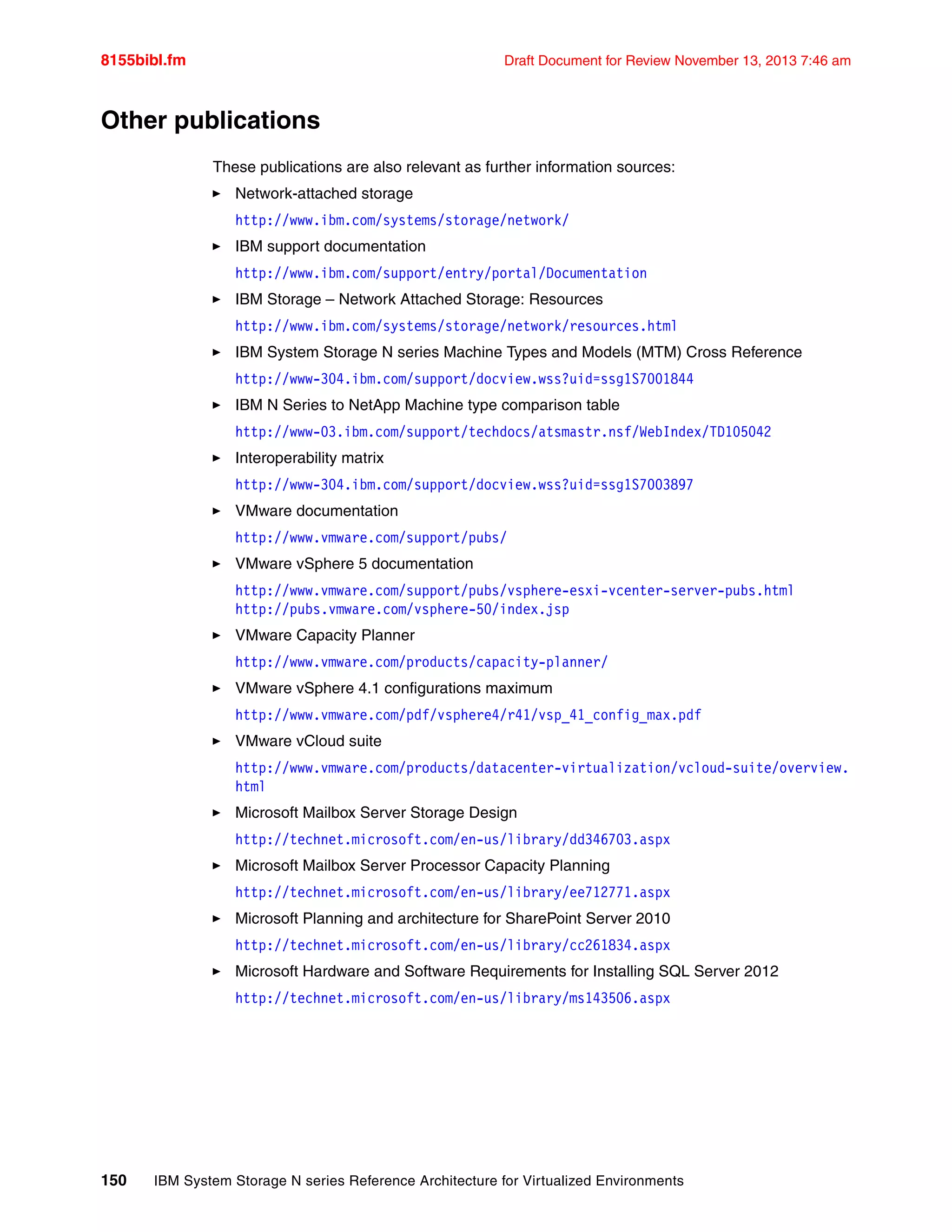 8155bibl.fm Draft Document for Review November 13, 2013 7:46 am
150 IBM System Storage N series Reference Architecture for Virtualized Environments
Other publications
These publications are also relevant as further information sources:
򐂰 Network-attached storage
http://www.ibm.com/systems/storage/network/
򐂰 IBM support documentation
http://www.ibm.com/support/entry/portal/Documentation
򐂰 IBM Storage – Network Attached Storage: Resources
http://www.ibm.com/systems/storage/network/resources.html
򐂰 IBM System Storage N series Machine Types and Models (MTM) Cross Reference
http://www-304.ibm.com/support/docview.wss?uid=ssg1S7001844
򐂰 IBM N Series to NetApp Machine type comparison table
http://www-03.ibm.com/support/techdocs/atsmastr.nsf/WebIndex/TD105042
򐂰 Interoperability matrix
http://www-304.ibm.com/support/docview.wss?uid=ssg1S7003897
򐂰 VMware documentation
http://www.vmware.com/support/pubs/
򐂰 VMware vSphere 5 documentation
http://www.vmware.com/support/pubs/vsphere-esxi-vcenter-server-pubs.html
http://pubs.vmware.com/vsphere-50/index.jsp
򐂰 VMware Capacity Planner
http://www.vmware.com/products/capacity-planner/
򐂰 VMware vSphere 4.1 configurations maximum
http://www.vmware.com/pdf/vsphere4/r41/vsp_41_config_max.pdf
򐂰 VMware vCloud suite
http://www.vmware.com/products/datacenter-virtualization/vcloud-suite/overview.
html
򐂰 Microsoft Mailbox Server Storage Design
http://technet.microsoft.com/en-us/library/dd346703.aspx
򐂰 Microsoft Mailbox Server Processor Capacity Planning
http://technet.microsoft.com/en-us/library/ee712771.aspx
򐂰 Microsoft Planning and architecture for SharePoint Server 2010
http://technet.microsoft.com/en-us/library/cc261834.aspx
򐂰 Microsoft Hardware and Software Requirements for Installing SQL Server 2012
http://technet.microsoft.com/en-us/library/ms143506.aspx
 