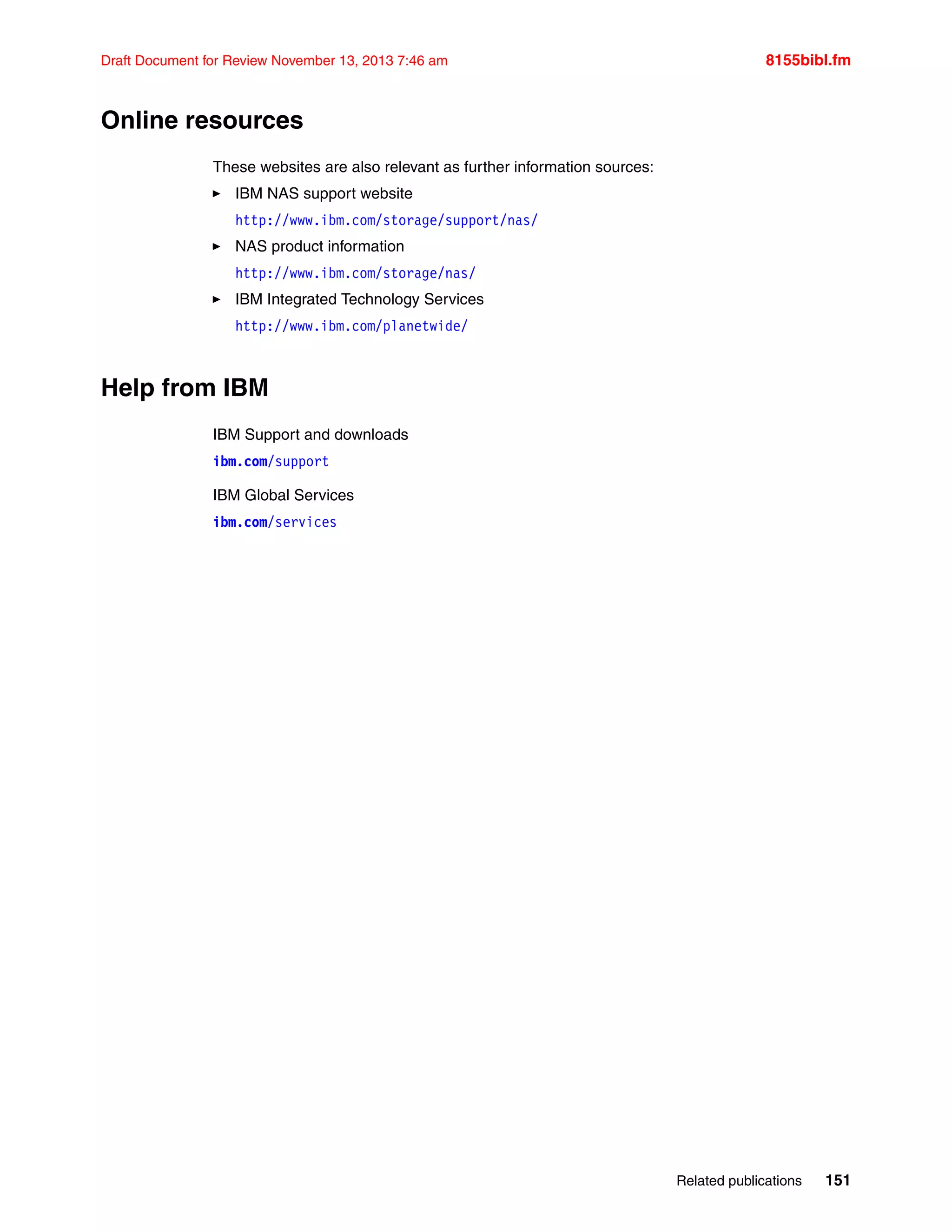 Related publications 151
Draft Document for Review November 13, 2013 7:46 am 8155bibl.fm
Online resources
These websites are also relevant as further information sources:
򐂰 IBM NAS support website
http://www.ibm.com/storage/support/nas/
򐂰 NAS product information
http://www.ibm.com/storage/nas/
򐂰 IBM Integrated Technology Services
http://www.ibm.com/planetwide/
Help from IBM
IBM Support and downloads
ibm.com/support
IBM Global Services
ibm.com/services
 