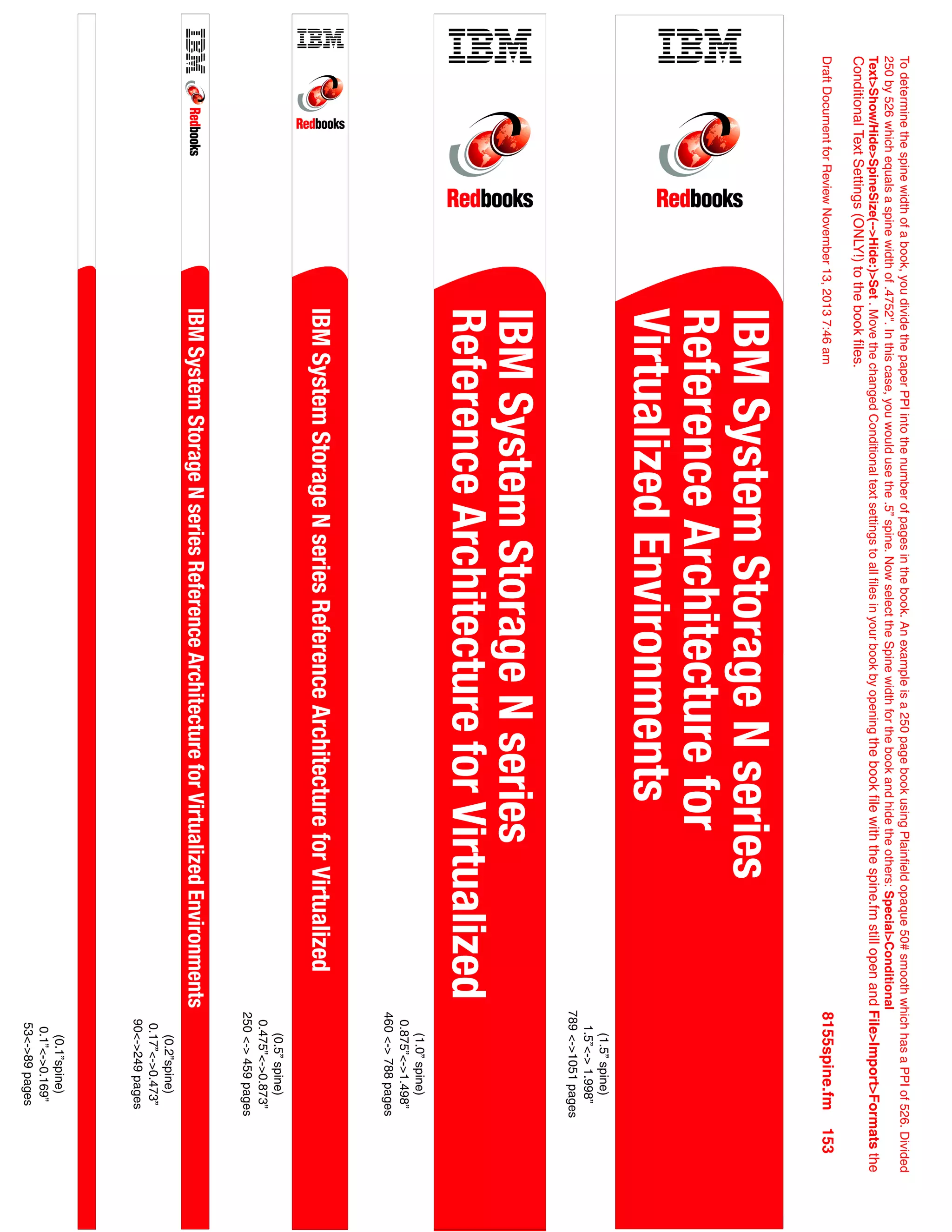 To
determine
the
spine
width
of
a
book,
you
divide
the
paper
PPI
into
the
number
of
pages
in
the
book.
An
example
is
a
250
page
book
using
Plainfield
opaque
50#
smooth
which
has
a
PPI
of
526.
Divided
250
by
526
which
equals
a
spine
width
of
.4752".
In
this
case,
you
would
use
the
.5”
spine.
Now
select
the
Spine
width
for
the
book
and
hide
the
others:
Special>Conditional
Text>Show/Hide>SpineSize(-->Hide:)>Set
.
Move
the
changed
Conditional
text
settings
to
all
files
in
your
book
by
opening
the
book
file
with
the
spine.fm
still
open
and
File>Import>Formats
the
Conditional
Text
Settings
(ONLY!)
to
the
book
files.
Draft
Document
for
Review
November
13,
2013
7:46
am
8155spine.fm
153
(0.1”spine)
0.1”<->0.169”
53<->89
pages
(0.2”spine)
0.17”<->0.473”
90<->249
pages
(1.5”
spine)
1.5”<->
1.998”
789
<->1051
pages
(1.0”
spine)
0.875”<->1.498”
460
<->
788
pages
(0.5”
spine)
0.475”<->0.873”
250
<->
459
pages
IBM
System
Storage
N
series
Reference
Architecture
for
Virtualized
IBM
System
Storage
N
series
Reference
Architecture
for
Virtualized
IBM
System
Storage
N
series
Reference
Architecture
for
Virtualized
Environments
IBM
System
Storage
N
series
Reference
Architecture
for
Virtualized
Environments
 