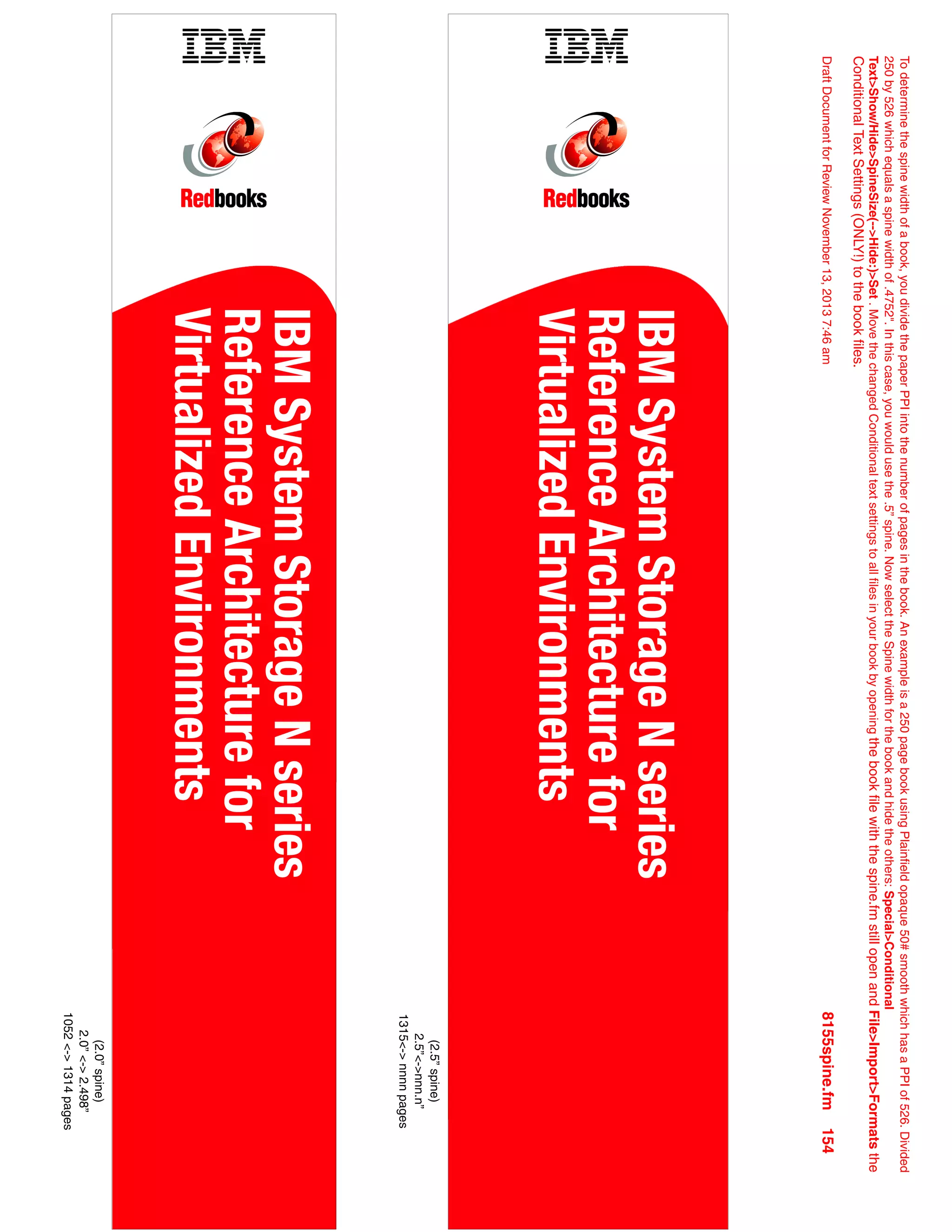 (2.0”
spine)
2.0”
<->
2.498”
1052
<->
1314
pages
(2.5”
spine)
2.5”<->nnn.n”
1315<->
nnnn
pages
To
determine
the
spine
width
of
a
book,
you
divide
the
paper
PPI
into
the
number
of
pages
in
the
book.
An
example
is
a
250
page
book
using
Plainfield
opaque
50#
smooth
which
has
a
PPI
of
526.
Divided
250
by
526
which
equals
a
spine
width
of
.4752".
In
this
case,
you
would
use
the
.5”
spine.
Now
select
the
Spine
width
for
the
book
and
hide
the
others:
Special>Conditional
Text>Show/Hide>SpineSize(-->Hide:)>Set
.
Move
the
changed
Conditional
text
settings
to
all
files
in
your
book
by
opening
the
book
file
with
the
spine.fm
still
open
and
File>Import>Formats
the
Conditional
Text
Settings
(ONLY!)
to
the
book
files.
Draft
Document
for
Review
November
13,
2013
7:46
am
8155spine.fm
154
IBM
System
Storage
N
series
Reference
Architecture
for
Virtualized
Environments
IBM
System
Storage
N
series
Reference
Architecture
for
Virtualized
Environments
 