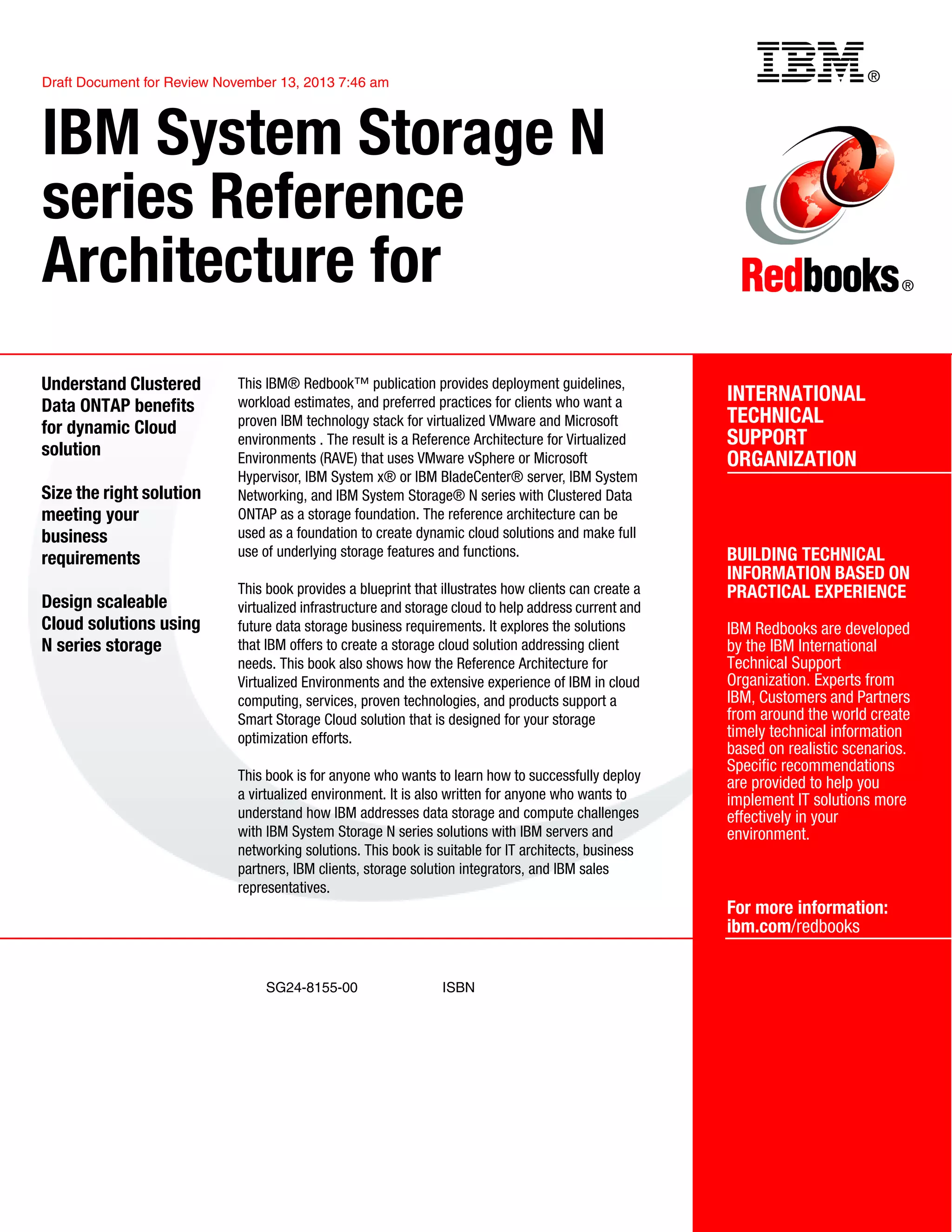 ®
SG24-8155-00 ISBN
Draft Document for Review November 13, 2013 7:46 am
INTERNATIONAL
TECHNICAL
SUPPORT
ORGANIZATION
BUILDING TECHNICAL
INFORMATION BASED ON
PRACTICAL EXPERIENCE
IBM Redbooks are developed
by the IBM International
Technical Support
Organization. Experts from
IBM, Customers and Partners
from around the world create
timely technical information
based on realistic scenarios.
Specific recommendations
are provided to help you
implement IT solutions more
effectively in your
environment.
For more information:
ibm.com/redbooks
®
IBM System Storage N
series Reference
Architecture for
Understand Clustered
Data ONTAP benefits
for dynamic Cloud
solution
Size the right solution
meeting your
business
requirements
Design scaleable
Cloud solutions using
N series storage
This IBM® Redbook™ publication provides deployment guidelines,
workload estimates, and preferred practices for clients who want a
proven IBM technology stack for virtualized VMware and Microsoft
environments . The result is a Reference Architecture for Virtualized
Environments (RAVE) that uses VMware vSphere or Microsoft
Hypervisor, IBM System x® or IBM BladeCenter® server, IBM System
Networking, and IBM System Storage® N series with Clustered Data
ONTAP as a storage foundation. The reference architecture can be
used as a foundation to create dynamic cloud solutions and make full
use of underlying storage features and functions.
This book provides a blueprint that illustrates how clients can create a
virtualized infrastructure and storage cloud to help address current and
future data storage business requirements. It explores the solutions
that IBM offers to create a storage cloud solution addressing client
needs. This book also shows how the Reference Architecture for
Virtualized Environments and the extensive experience of IBM in cloud
computing, services, proven technologies, and products support a
Smart Storage Cloud solution that is designed for your storage
optimization efforts.
This book is for anyone who wants to learn how to successfully deploy
a virtualized environment. It is also written for anyone who wants to
understand how IBM addresses data storage and compute challenges
with IBM System Storage N series solutions with IBM servers and
networking solutions. This book is suitable for IT architects, business
partners, IBM clients, storage solution integrators, and IBM sales
representatives.
Back cover
 