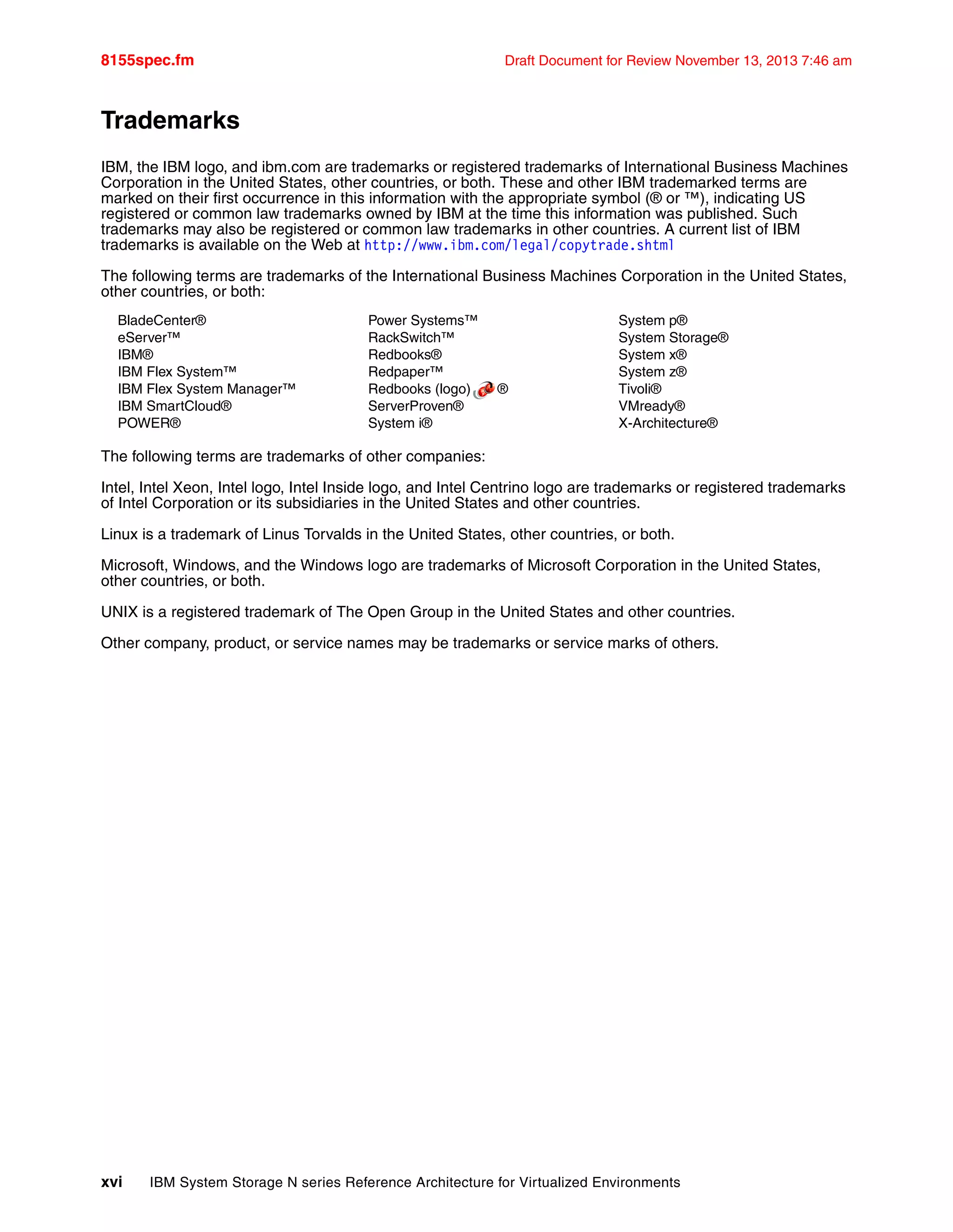 8155spec.fm Draft Document for Review November 13, 2013 7:46 am
xvi IBM System Storage N series Reference Architecture for Virtualized Environments
Trademarks
IBM, the IBM logo, and ibm.com are trademarks or registered trademarks of International Business Machines
Corporation in the United States, other countries, or both. These and other IBM trademarked terms are
marked on their first occurrence in this information with the appropriate symbol (® or ™), indicating US
registered or common law trademarks owned by IBM at the time this information was published. Such
trademarks may also be registered or common law trademarks in other countries. A current list of IBM
trademarks is available on the Web at http://www.ibm.com/legal/copytrade.shtml
The following terms are trademarks of the International Business Machines Corporation in the United States,
other countries, or both:
BladeCenter®
eServer™
IBM®
IBM Flex System™
IBM Flex System Manager™
IBM SmartCloud®
POWER®
Power Systems™
RackSwitch™
Redbooks®
Redpaper™
Redbooks (logo) ®
ServerProven®
System i®
System p®
System Storage®
System x®
System z®
Tivoli®
VMready®
X-Architecture®
The following terms are trademarks of other companies:
Intel, Intel Xeon, Intel logo, Intel Inside logo, and Intel Centrino logo are trademarks or registered trademarks
of Intel Corporation or its subsidiaries in the United States and other countries.
Linux is a trademark of Linus Torvalds in the United States, other countries, or both.
Microsoft, Windows, and the Windows logo are trademarks of Microsoft Corporation in the United States,
other countries, or both.
UNIX is a registered trademark of The Open Group in the United States and other countries.
Other company, product, or service names may be trademarks or service marks of others.
 