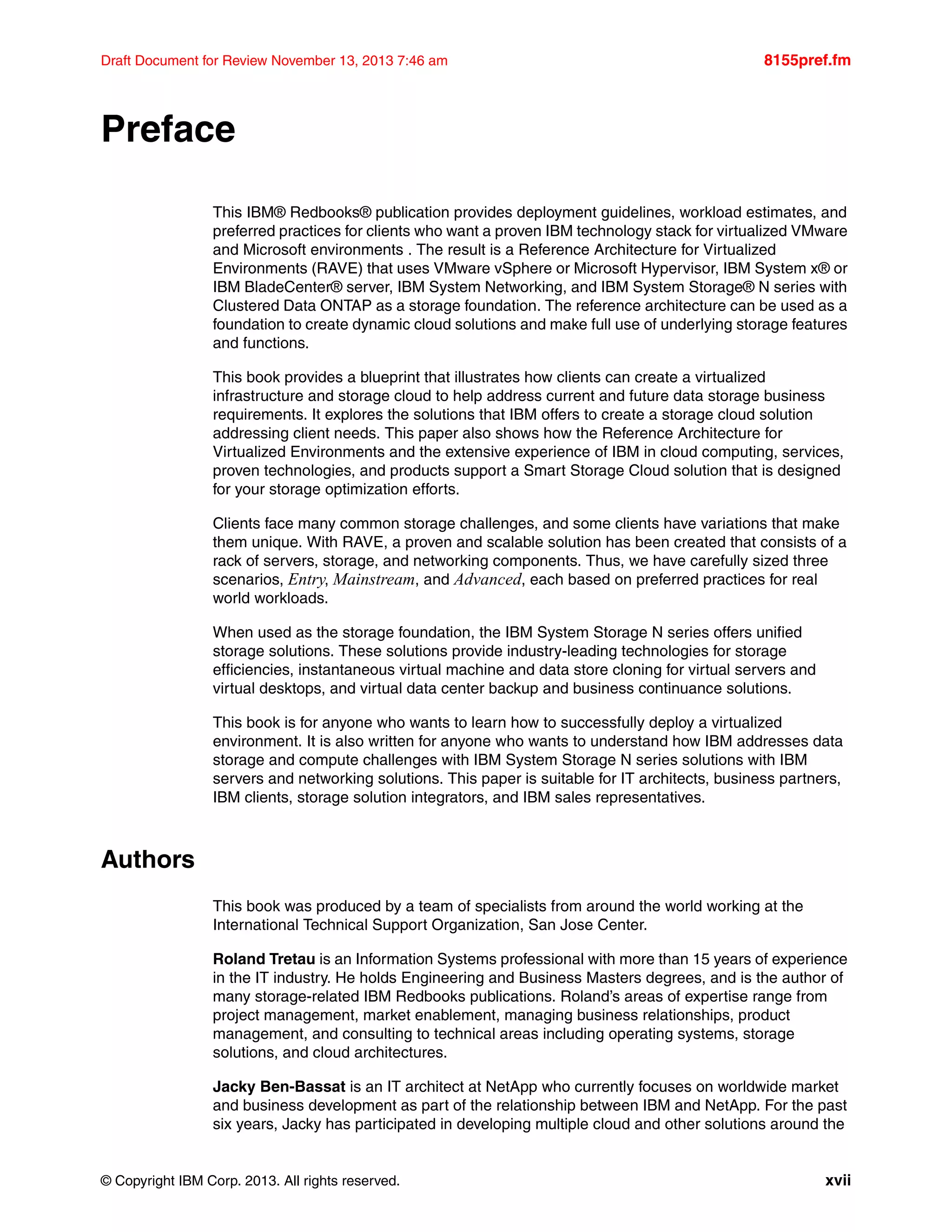 © Copyright IBM Corp. 2013. All rights reserved. xvii
Draft Document for Review November 13, 2013 7:46 am 8155pref.fm
Preface
This IBM® Redbooks® publication provides deployment guidelines, workload estimates, and
preferred practices for clients who want a proven IBM technology stack for virtualized VMware
and Microsoft environments . The result is a Reference Architecture for Virtualized
Environments (RAVE) that uses VMware vSphere or Microsoft Hypervisor, IBM System x® or
IBM BladeCenter® server, IBM System Networking, and IBM System Storage® N series with
Clustered Data ONTAP as a storage foundation. The reference architecture can be used as a
foundation to create dynamic cloud solutions and make full use of underlying storage features
and functions.
This book provides a blueprint that illustrates how clients can create a virtualized
infrastructure and storage cloud to help address current and future data storage business
requirements. It explores the solutions that IBM offers to create a storage cloud solution
addressing client needs. This paper also shows how the Reference Architecture for
Virtualized Environments and the extensive experience of IBM in cloud computing, services,
proven technologies, and products support a Smart Storage Cloud solution that is designed
for your storage optimization efforts.
Clients face many common storage challenges, and some clients have variations that make
them unique. With RAVE, a proven and scalable solution has been created that consists of a
rack of servers, storage, and networking components. Thus, we have carefully sized three
scenarios, Entry, Mainstream, and Advanced, each based on preferred practices for real
world workloads.
When used as the storage foundation, the IBM System Storage N series offers unified
storage solutions. These solutions provide industry-leading technologies for storage
efficiencies, instantaneous virtual machine and data store cloning for virtual servers and
virtual desktops, and virtual data center backup and business continuance solutions.
This book is for anyone who wants to learn how to successfully deploy a virtualized
environment. It is also written for anyone who wants to understand how IBM addresses data
storage and compute challenges with IBM System Storage N series solutions with IBM
servers and networking solutions. This paper is suitable for IT architects, business partners,
IBM clients, storage solution integrators, and IBM sales representatives.
Authors
This book was produced by a team of specialists from around the world working at the
International Technical Support Organization, San Jose Center.
Roland Tretau is an Information Systems professional with more than 15 years of experience
in the IT industry. He holds Engineering and Business Masters degrees, and is the author of
many storage-related IBM Redbooks publications. Roland’s areas of expertise range from
project management, market enablement, managing business relationships, product
management, and consulting to technical areas including operating systems, storage
solutions, and cloud architectures.
Jacky Ben-Bassat is an IT architect at NetApp who currently focuses on worldwide market
and business development as part of the relationship between IBM and NetApp. For the past
six years, Jacky has participated in developing multiple cloud and other solutions around the
 