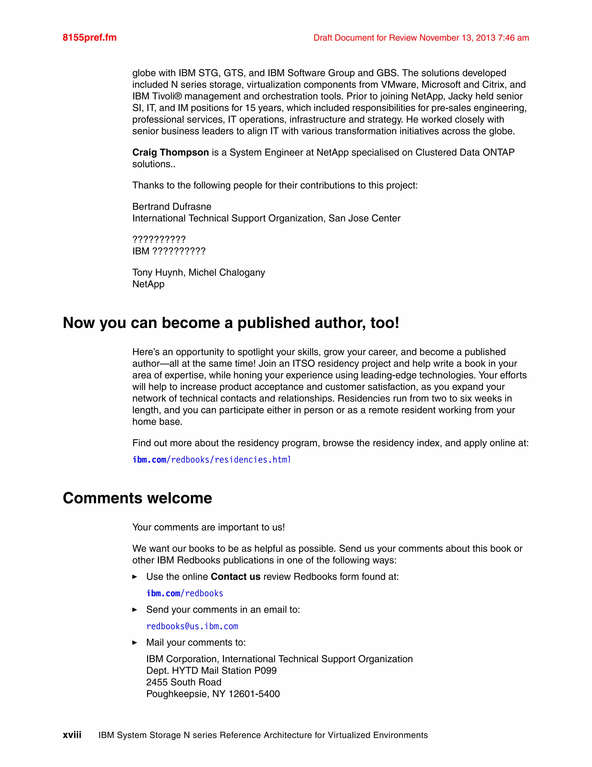 8155pref.fm Draft Document for Review November 13, 2013 7:46 am
xviii IBM System Storage N series Reference Architecture for Virtualized Environments
globe with IBM STG, GTS, and IBM Software Group and GBS. The solutions developed
included N series storage, virtualization components from VMware, Microsoft and Citrix, and
IBM Tivoli® management and orchestration tools. Prior to joining NetApp, Jacky held senior
SI, IT, and IM positions for 15 years, which included responsibilities for pre-sales engineering,
professional services, IT operations, infrastructure and strategy. He worked closely with
senior business leaders to align IT with various transformation initiatives across the globe.
Craig Thompson is a System Engineer at NetApp specialised on Clustered Data ONTAP
solutions..
Thanks to the following people for their contributions to this project:
Bertrand Dufrasne
International Technical Support Organization, San Jose Center
??????????
IBM ??????????
Tony Huynh, Michel Chalogany
NetApp
Now you can become a published author, too!
Here’s an opportunity to spotlight your skills, grow your career, and become a published
author—all at the same time! Join an ITSO residency project and help write a book in your
area of expertise, while honing your experience using leading-edge technologies. Your efforts
will help to increase product acceptance and customer satisfaction, as you expand your
network of technical contacts and relationships. Residencies run from two to six weeks in
length, and you can participate either in person or as a remote resident working from your
home base.
Find out more about the residency program, browse the residency index, and apply online at:
ibm.com/redbooks/residencies.html
Comments welcome
Your comments are important to us!
We want our books to be as helpful as possible. Send us your comments about this book or
other IBM Redbooks publications in one of the following ways:
򐂰 Use the online Contact us review Redbooks form found at:
ibm.com/redbooks
򐂰 Send your comments in an email to:
redbooks@us.ibm.com
򐂰 Mail your comments to:
IBM Corporation, International Technical Support Organization
Dept. HYTD Mail Station P099
2455 South Road
Poughkeepsie, NY 12601-5400
 