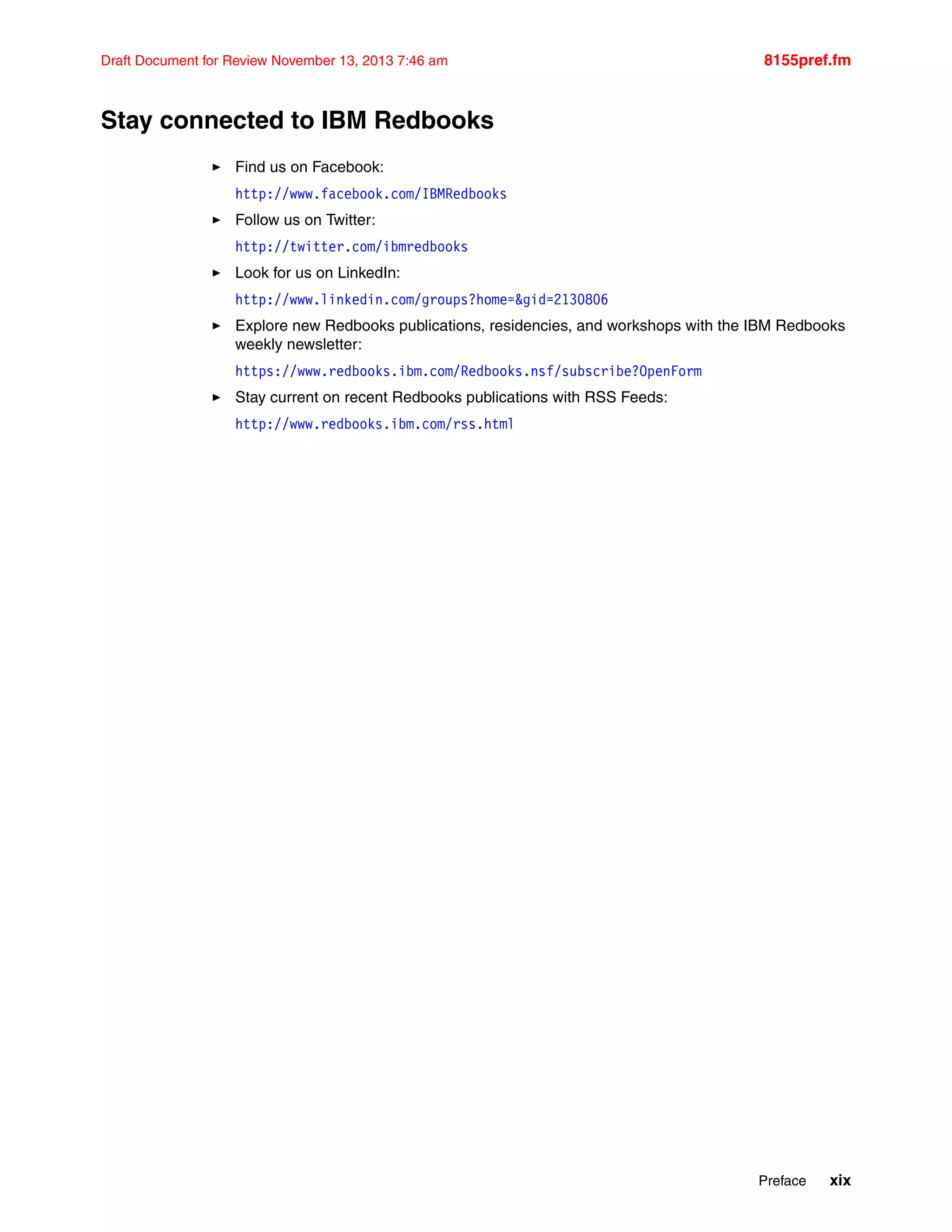 Preface xix
Draft Document for Review November 13, 2013 7:46 am 8155pref.fm
Stay connected to IBM Redbooks
򐂰 Find us on Facebook:
http://www.facebook.com/IBMRedbooks
򐂰 Follow us on Twitter:
http://twitter.com/ibmredbooks
򐂰 Look for us on LinkedIn:
http://www.linkedin.com/groups?home=&gid=2130806
򐂰 Explore new Redbooks publications, residencies, and workshops with the IBM Redbooks
weekly newsletter:
https://www.redbooks.ibm.com/Redbooks.nsf/subscribe?OpenForm
򐂰 Stay current on recent Redbooks publications with RSS Feeds:
http://www.redbooks.ibm.com/rss.html
 