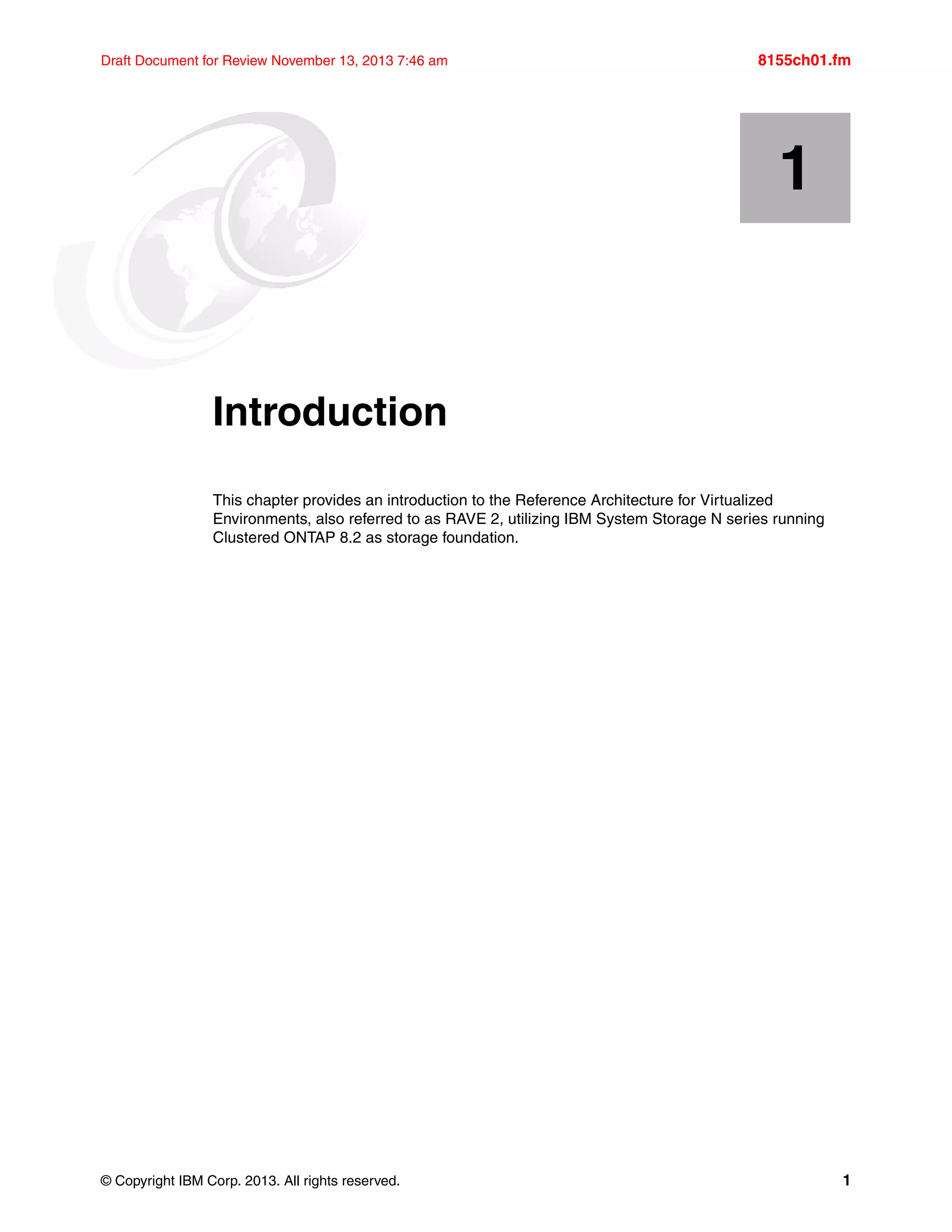 © Copyright IBM Corp. 2013. All rights reserved. 1
Draft Document for Review November 13, 2013 7:46 am 8155ch01.fm
Chapter 1. Introduction
This chapter provides an introduction to the Reference Architecture for Virtualized
Environments, also referred to as RAVE 2, utilizing IBM System Storage N series running
Clustered ONTAP 8.2 as storage foundation.
1
 