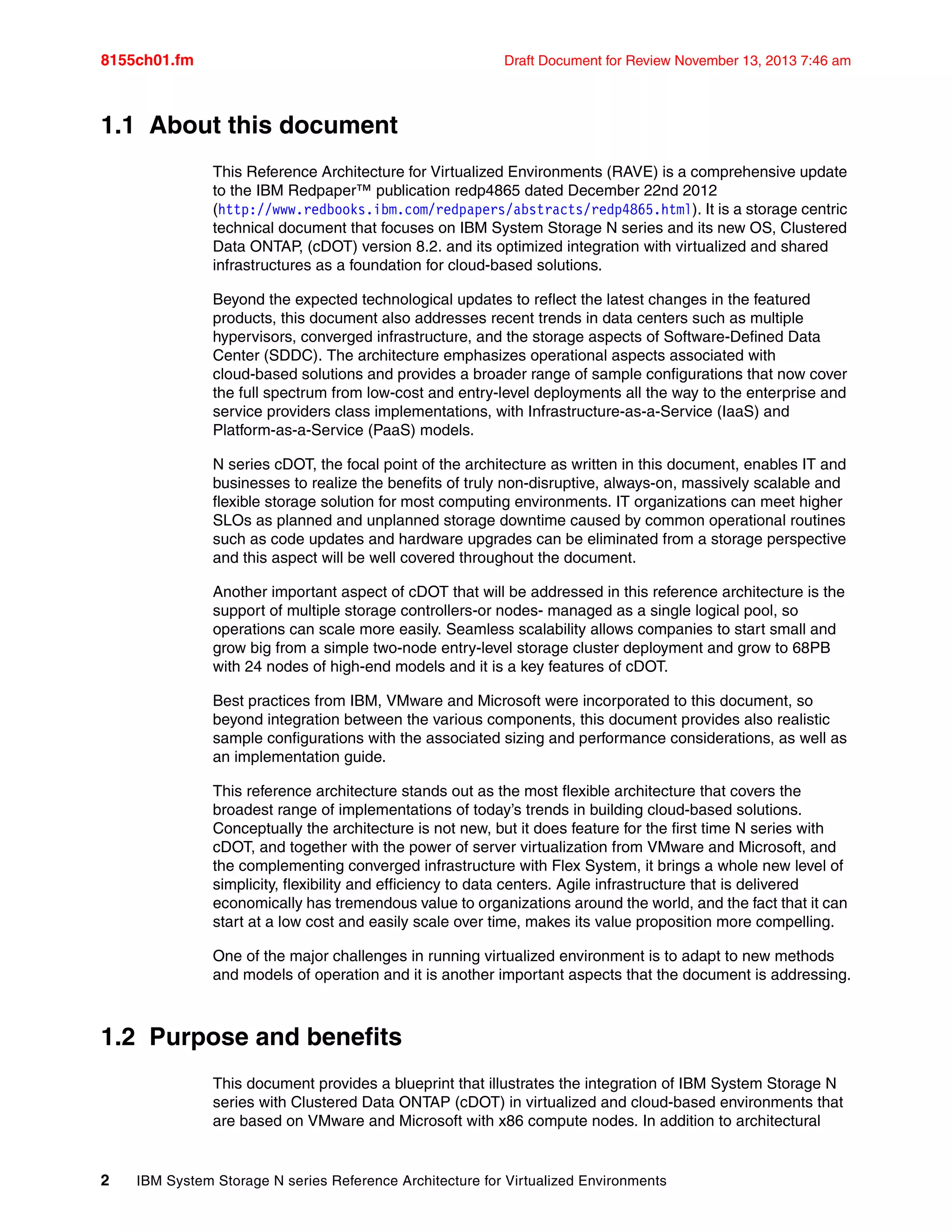 8155ch01.fm Draft Document for Review November 13, 2013 7:46 am
2 IBM System Storage N series Reference Architecture for Virtualized Environments
1.1 About this document
This Reference Architecture for Virtualized Environments (RAVE) is a comprehensive update
to the IBM Redpaper™ publication redp4865 dated December 22nd 2012
(http://www.redbooks.ibm.com/redpapers/abstracts/redp4865.html). It is a storage centric
technical document that focuses on IBM System Storage N series and its new OS, Clustered
Data ONTAP, (cDOT) version 8.2. and its optimized integration with virtualized and shared
infrastructures as a foundation for cloud-based solutions.
Beyond the expected technological updates to reflect the latest changes in the featured
products, this document also addresses recent trends in data centers such as multiple
hypervisors, converged infrastructure, and the storage aspects of Software-Defined Data
Center (SDDC). The architecture emphasizes operational aspects associated with
cloud-based solutions and provides a broader range of sample configurations that now cover
the full spectrum from low-cost and entry-level deployments all the way to the enterprise and
service providers class implementations, with Infrastructure-as-a-Service (IaaS) and
Platform-as-a-Service (PaaS) models.
N series cDOT, the focal point of the architecture as written in this document, enables IT and
businesses to realize the benefits of truly non-disruptive, always-on, massively scalable and
flexible storage solution for most computing environments. IT organizations can meet higher
SLOs as planned and unplanned storage downtime caused by common operational routines
such as code updates and hardware upgrades can be eliminated from a storage perspective
and this aspect will be well covered throughout the document.
Another important aspect of cDOT that will be addressed in this reference architecture is the
support of multiple storage controllers-or nodes- managed as a single logical pool, so
operations can scale more easily. Seamless scalability allows companies to start small and
grow big from a simple two-node entry-level storage cluster deployment and grow to 68PB
with 24 nodes of high-end models and it is a key features of cDOT.
Best practices from IBM, VMware and Microsoft were incorporated to this document, so
beyond integration between the various components, this document provides also realistic
sample configurations with the associated sizing and performance considerations, as well as
an implementation guide.
This reference architecture stands out as the most flexible architecture that covers the
broadest range of implementations of today’s trends in building cloud-based solutions.
Conceptually the architecture is not new, but it does feature for the first time N series with
cDOT, and together with the power of server virtualization from VMware and Microsoft, and
the complementing converged infrastructure with Flex System, it brings a whole new level of
simplicity, flexibility and efficiency to data centers. Agile infrastructure that is delivered
economically has tremendous value to organizations around the world, and the fact that it can
start at a low cost and easily scale over time, makes its value proposition more compelling.
One of the major challenges in running virtualized environment is to adapt to new methods
and models of operation and it is another important aspects that the document is addressing.
1.2 Purpose and benefits
This document provides a blueprint that illustrates the integration of IBM System Storage N
series with Clustered Data ONTAP (cDOT) in virtualized and cloud-based environments that
are based on VMware and Microsoft with x86 compute nodes. In addition to architectural
 
