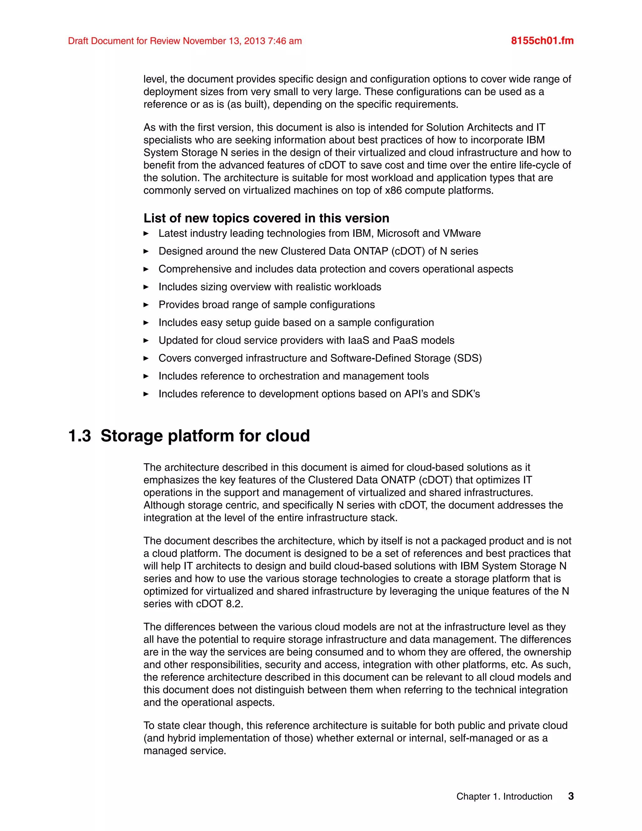 Chapter 1. Introduction 3
Draft Document for Review November 13, 2013 7:46 am 8155ch01.fm
level, the document provides specific design and configuration options to cover wide range of
deployment sizes from very small to very large. These configurations can be used as a
reference or as is (as built), depending on the specific requirements.
As with the first version, this document is also is intended for Solution Architects and IT
specialists who are seeking information about best practices of how to incorporate IBM
System Storage N series in the design of their virtualized and cloud infrastructure and how to
benefit from the advanced features of cDOT to save cost and time over the entire life-cycle of
the solution. The architecture is suitable for most workload and application types that are
commonly served on virtualized machines on top of x86 compute platforms.
List of new topics covered in this version
򐂰 Latest industry leading technologies from IBM, Microsoft and VMware
򐂰 Designed around the new Clustered Data ONTAP (cDOT) of N series
򐂰 Comprehensive and includes data protection and covers operational aspects
򐂰 Includes sizing overview with realistic workloads
򐂰 Provides broad range of sample configurations
򐂰 Includes easy setup guide based on a sample configuration
򐂰 Updated for cloud service providers with IaaS and PaaS models
򐂰 Covers converged infrastructure and Software-Defined Storage (SDS)
򐂰 Includes reference to orchestration and management tools
򐂰 Includes reference to development options based on API’s and SDK’s
1.3 Storage platform for cloud
The architecture described in this document is aimed for cloud-based solutions as it
emphasizes the key features of the Clustered Data ONATP (cDOT) that optimizes IT
operations in the support and management of virtualized and shared infrastructures.
Although storage centric, and specifically N series with cDOT, the document addresses the
integration at the level of the entire infrastructure stack.
The document describes the architecture, which by itself is not a packaged product and is not
a cloud platform. The document is designed to be a set of references and best practices that
will help IT architects to design and build cloud-based solutions with IBM System Storage N
series and how to use the various storage technologies to create a storage platform that is
optimized for virtualized and shared infrastructure by leveraging the unique features of the N
series with cDOT 8.2.
The differences between the various cloud models are not at the infrastructure level as they
all have the potential to require storage infrastructure and data management. The differences
are in the way the services are being consumed and to whom they are offered, the ownership
and other responsibilities, security and access, integration with other platforms, etc. As such,
the reference architecture described in this document can be relevant to all cloud models and
this document does not distinguish between them when referring to the technical integration
and the operational aspects.
To state clear though, this reference architecture is suitable for both public and private cloud
(and hybrid implementation of those) whether external or internal, self-managed or as a
managed service.
 