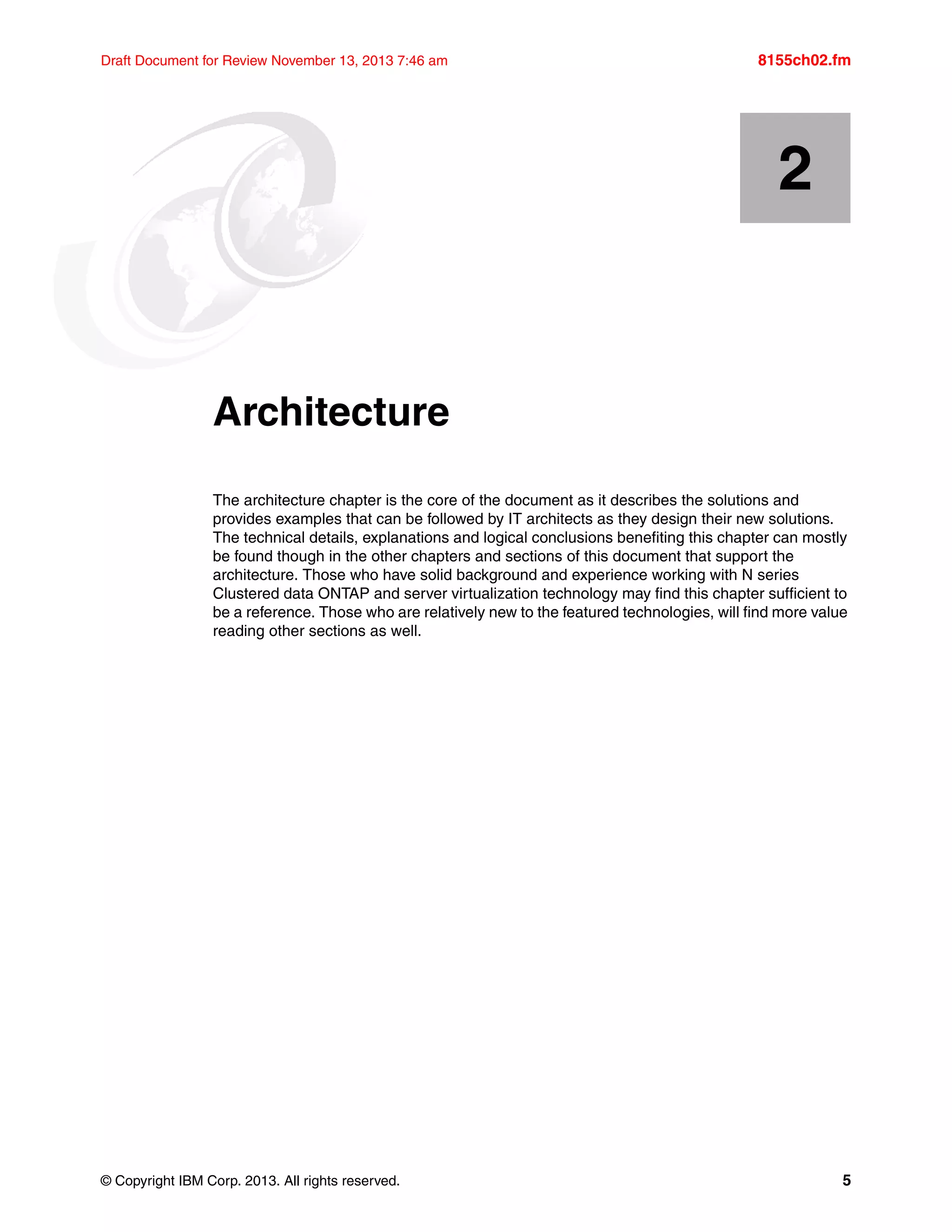 © Copyright IBM Corp. 2013. All rights reserved. 5
Draft Document for Review November 13, 2013 7:46 am 8155ch02.fm
Chapter 2. Architecture
The architecture chapter is the core of the document as it describes the solutions and
provides examples that can be followed by IT architects as they design their new solutions.
The technical details, explanations and logical conclusions benefiting this chapter can mostly
be found though in the other chapters and sections of this document that support the
architecture. Those who have solid background and experience working with N series
Clustered data ONTAP and server virtualization technology may find this chapter sufficient to
be a reference. Those who are relatively new to the featured technologies, will find more value
reading other sections as well.
2
 