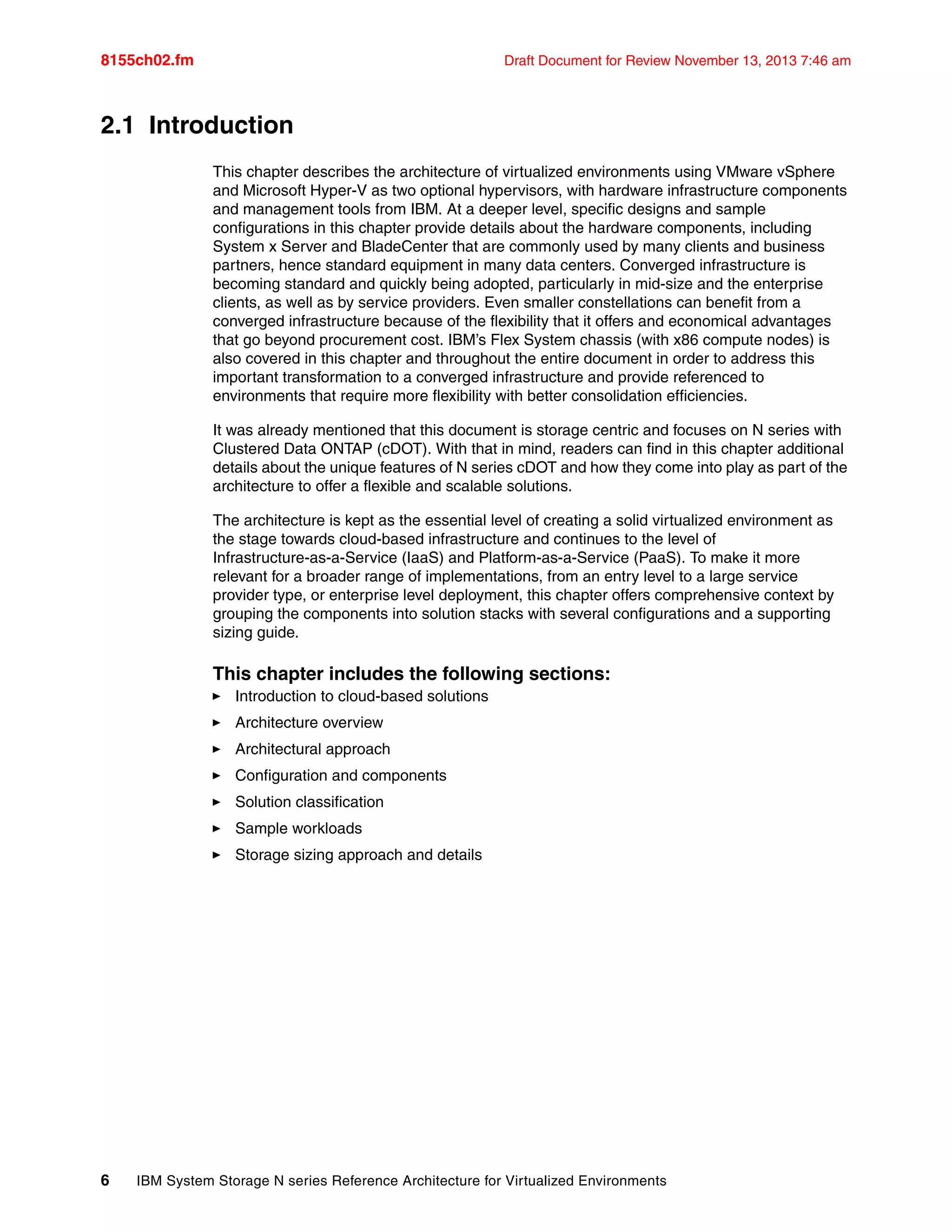 8155ch02.fm Draft Document for Review November 13, 2013 7:46 am
6 IBM System Storage N series Reference Architecture for Virtualized Environments
2.1 Introduction
This chapter describes the architecture of virtualized environments using VMware vSphere
and Microsoft Hyper-V as two optional hypervisors, with hardware infrastructure components
and management tools from IBM. At a deeper level, specific designs and sample
configurations in this chapter provide details about the hardware components, including
System x Server and BladeCenter that are commonly used by many clients and business
partners, hence standard equipment in many data centers. Converged infrastructure is
becoming standard and quickly being adopted, particularly in mid-size and the enterprise
clients, as well as by service providers. Even smaller constellations can benefit from a
converged infrastructure because of the flexibility that it offers and economical advantages
that go beyond procurement cost. IBM’s Flex System chassis (with x86 compute nodes) is
also covered in this chapter and throughout the entire document in order to address this
important transformation to a converged infrastructure and provide referenced to
environments that require more flexibility with better consolidation efficiencies.
It was already mentioned that this document is storage centric and focuses on N series with
Clustered Data ONTAP (cDOT). With that in mind, readers can find in this chapter additional
details about the unique features of N series cDOT and how they come into play as part of the
architecture to offer a flexible and scalable solutions.
The architecture is kept as the essential level of creating a solid virtualized environment as
the stage towards cloud-based infrastructure and continues to the level of
Infrastructure-as-a-Service (IaaS) and Platform-as-a-Service (PaaS). To make it more
relevant for a broader range of implementations, from an entry level to a large service
provider type, or enterprise level deployment, this chapter offers comprehensive context by
grouping the components into solution stacks with several configurations and a supporting
sizing guide.
This chapter includes the following sections:
򐂰 Introduction to cloud-based solutions
򐂰 Architecture overview
򐂰 Architectural approach
򐂰 Configuration and components
򐂰 Solution classification
򐂰 Sample workloads
򐂰 Storage sizing approach and details
 