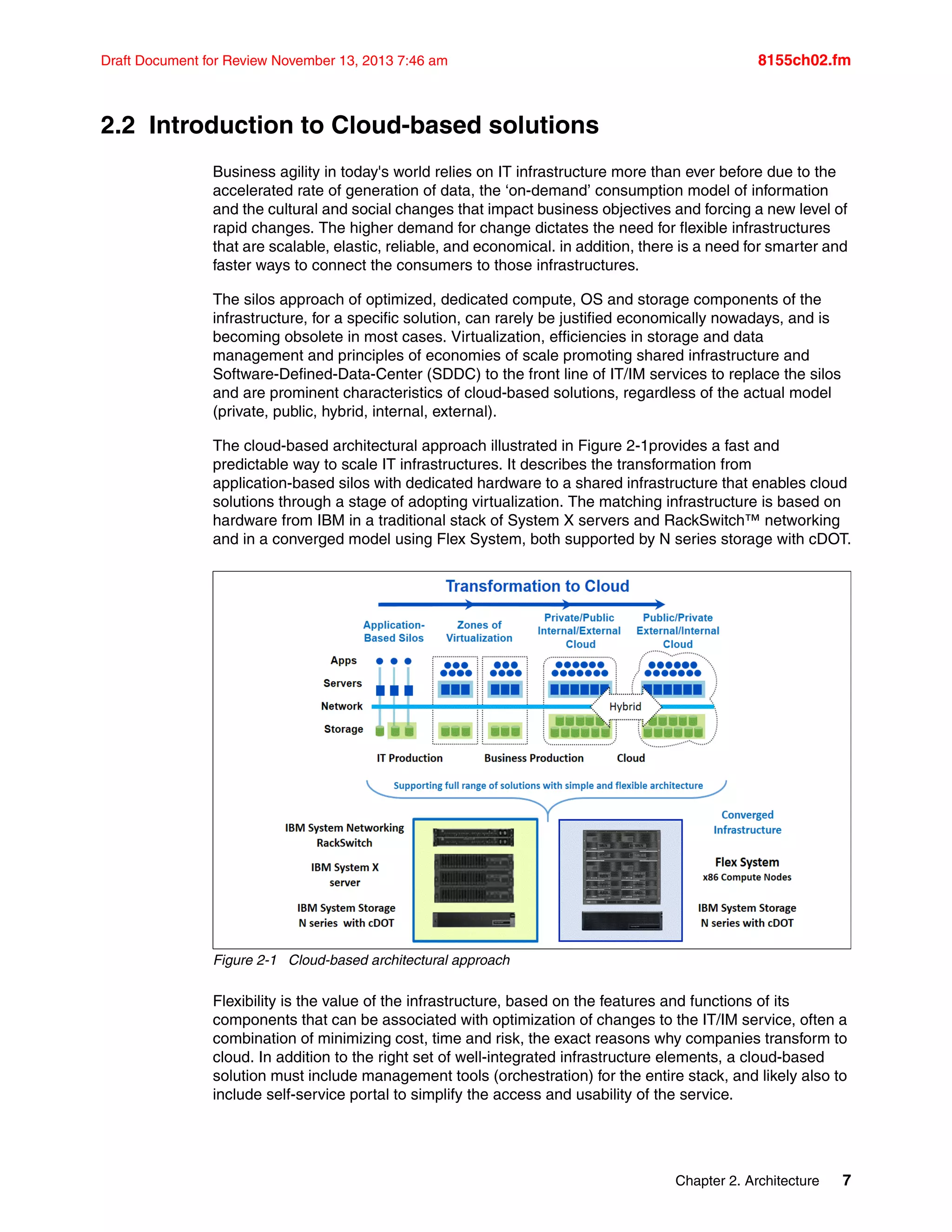 Chapter 2. Architecture 7
Draft Document for Review November 13, 2013 7:46 am 8155ch02.fm
2.2 Introduction to Cloud-based solutions
Business agility in today's world relies on IT infrastructure more than ever before due to the
accelerated rate of generation of data, the ‘on-demand’ consumption model of information
and the cultural and social changes that impact business objectives and forcing a new level of
rapid changes. The higher demand for change dictates the need for flexible infrastructures
that are scalable, elastic, reliable, and economical. in addition, there is a need for smarter and
faster ways to connect the consumers to those infrastructures.
The silos approach of optimized, dedicated compute, OS and storage components of the
infrastructure, for a specific solution, can rarely be justified economically nowadays, and is
becoming obsolete in most cases. Virtualization, efficiencies in storage and data
management and principles of economies of scale promoting shared infrastructure and
Software-Defined-Data-Center (SDDC) to the front line of IT/IM services to replace the silos
and are prominent characteristics of cloud-based solutions, regardless of the actual model
(private, public, hybrid, internal, external).
The cloud-based architectural approach illustrated in Figure 2-1provides a fast and
predictable way to scale IT infrastructures. It describes the transformation from
application-based silos with dedicated hardware to a shared infrastructure that enables cloud
solutions through a stage of adopting virtualization. The matching infrastructure is based on
hardware from IBM in a traditional stack of System X servers and RackSwitch™ networking
and in a converged model using Flex System, both supported by N series storage with cDOT.
Figure 2-1 Cloud-based architectural approach
Flexibility is the value of the infrastructure, based on the features and functions of its
components that can be associated with optimization of changes to the IT/IM service, often a
combination of minimizing cost, time and risk, the exact reasons why companies transform to
cloud. In addition to the right set of well-integrated infrastructure elements, a cloud-based
solution must include management tools (orchestration) for the entire stack, and likely also to
include self-service portal to simplify the access and usability of the service.
 