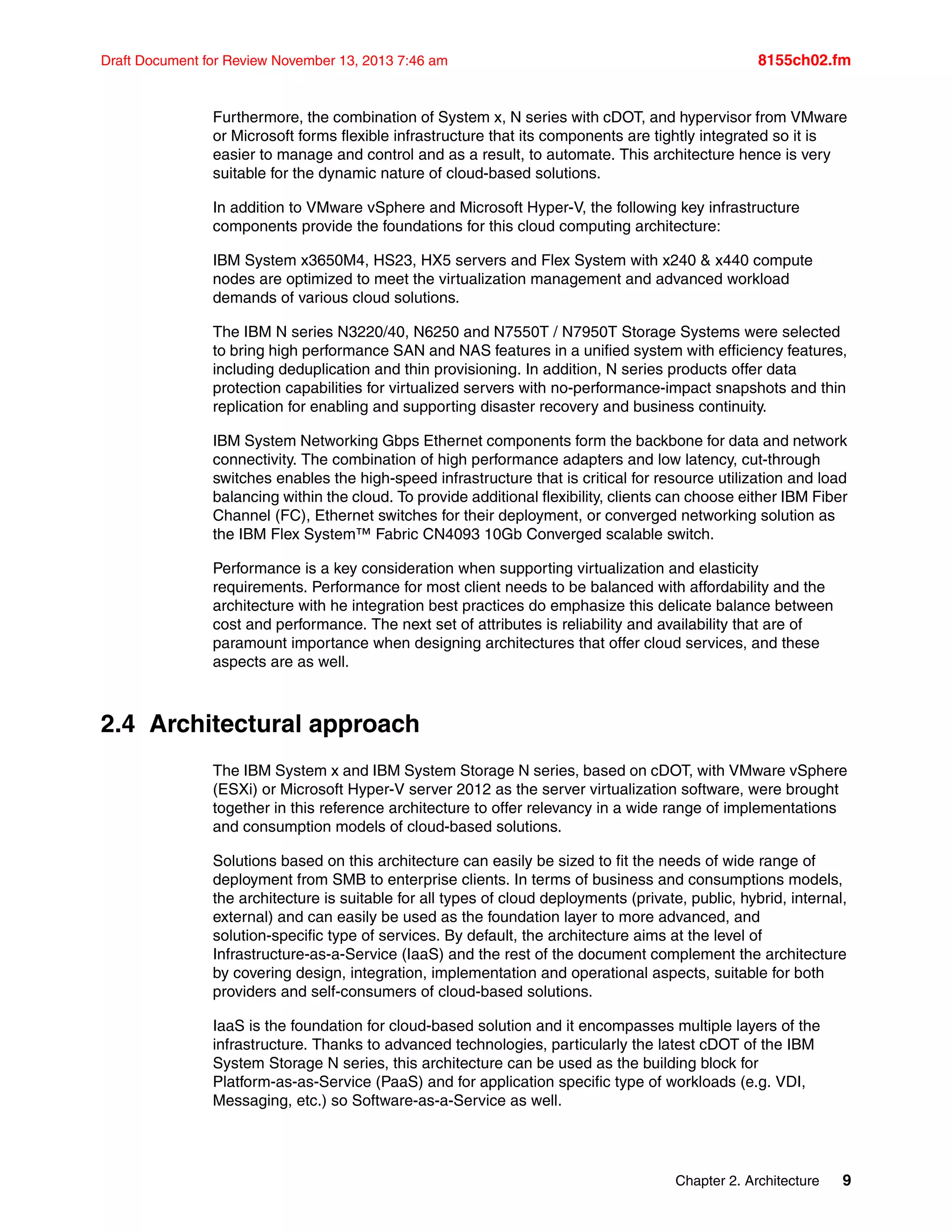 Chapter 2. Architecture 9
Draft Document for Review November 13, 2013 7:46 am 8155ch02.fm
Furthermore, the combination of System x, N series with cDOT, and hypervisor from VMware
or Microsoft forms flexible infrastructure that its components are tightly integrated so it is
easier to manage and control and as a result, to automate. This architecture hence is very
suitable for the dynamic nature of cloud-based solutions.
In addition to VMware vSphere and Microsoft Hyper-V, the following key infrastructure
components provide the foundations for this cloud computing architecture:
IBM System x3650M4, HS23, HX5 servers and Flex System with x240 & x440 compute
nodes are optimized to meet the virtualization management and advanced workload
demands of various cloud solutions.
The IBM N series N3220/40, N6250 and N7550T / N7950T Storage Systems were selected
to bring high performance SAN and NAS features in a unified system with efficiency features,
including deduplication and thin provisioning. In addition, N series products offer data
protection capabilities for virtualized servers with no-performance-impact snapshots and thin
replication for enabling and supporting disaster recovery and business continuity.
IBM System Networking Gbps Ethernet components form the backbone for data and network
connectivity. The combination of high performance adapters and low latency, cut-through
switches enables the high-speed infrastructure that is critical for resource utilization and load
balancing within the cloud. To provide additional flexibility, clients can choose either IBM Fiber
Channel (FC), Ethernet switches for their deployment, or converged networking solution as
the IBM Flex System™ Fabric CN4093 10Gb Converged scalable switch.
Performance is a key consideration when supporting virtualization and elasticity
requirements. Performance for most client needs to be balanced with affordability and the
architecture with he integration best practices do emphasize this delicate balance between
cost and performance. The next set of attributes is reliability and availability that are of
paramount importance when designing architectures that offer cloud services, and these
aspects are as well.
2.4 Architectural approach
The IBM System x and IBM System Storage N series, based on cDOT, with VMware vSphere
(ESXi) or Microsoft Hyper-V server 2012 as the server virtualization software, were brought
together in this reference architecture to offer relevancy in a wide range of implementations
and consumption models of cloud-based solutions.
Solutions based on this architecture can easily be sized to fit the needs of wide range of
deployment from SMB to enterprise clients. In terms of business and consumptions models,
the architecture is suitable for all types of cloud deployments (private, public, hybrid, internal,
external) and can easily be used as the foundation layer to more advanced, and
solution-specific type of services. By default, the architecture aims at the level of
Infrastructure-as-a-Service (IaaS) and the rest of the document complement the architecture
by covering design, integration, implementation and operational aspects, suitable for both
providers and self-consumers of cloud-based solutions.
IaaS is the foundation for cloud-based solution and it encompasses multiple layers of the
infrastructure. Thanks to advanced technologies, particularly the latest cDOT of the IBM
System Storage N series, this architecture can be used as the building block for
Platform-as-as-Service (PaaS) and for application specific type of workloads (e.g. VDI,
Messaging, etc.) so Software-as-a-Service as well.
 