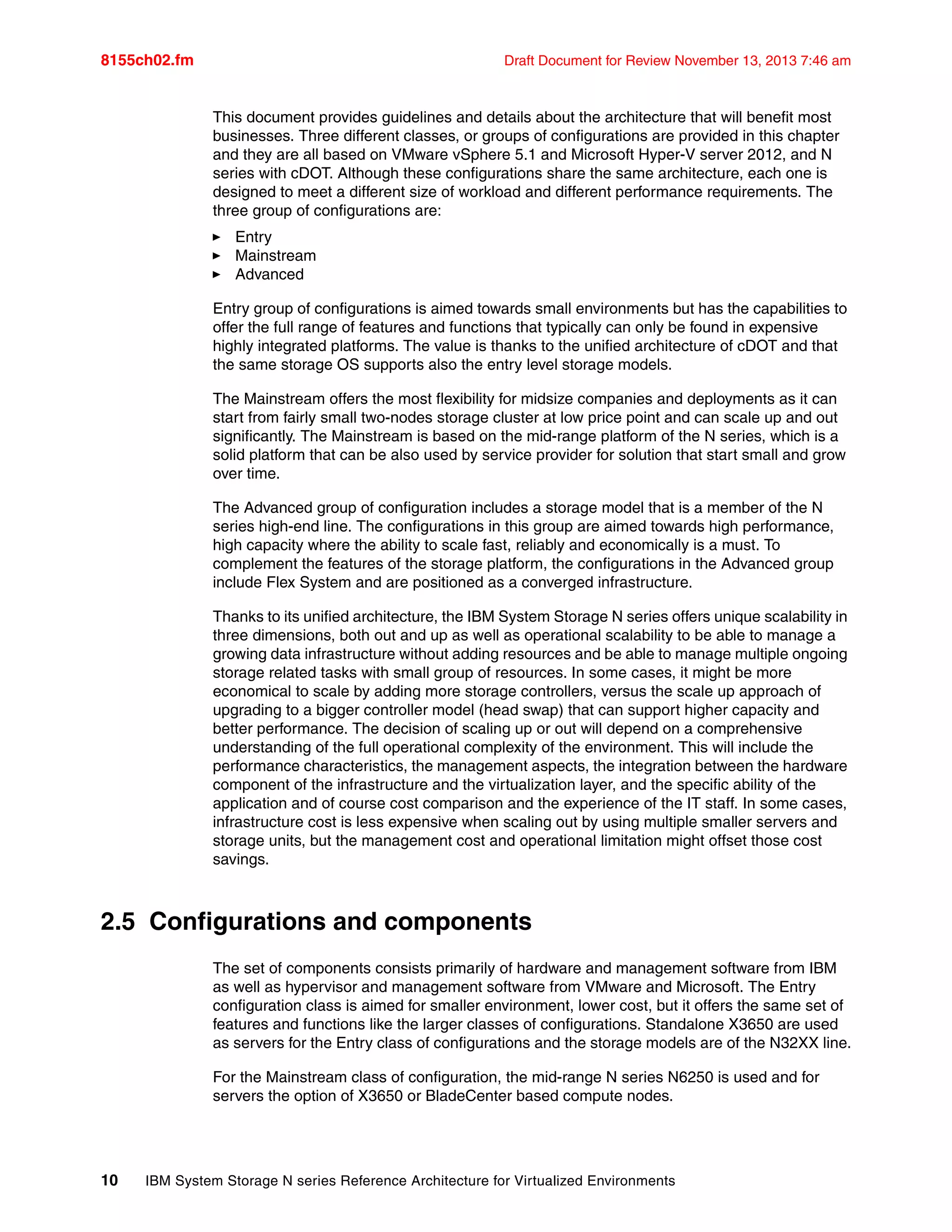 8155ch02.fm Draft Document for Review November 13, 2013 7:46 am
10 IBM System Storage N series Reference Architecture for Virtualized Environments
This document provides guidelines and details about the architecture that will benefit most
businesses. Three different classes, or groups of configurations are provided in this chapter
and they are all based on VMware vSphere 5.1 and Microsoft Hyper-V server 2012, and N
series with cDOT. Although these configurations share the same architecture, each one is
designed to meet a different size of workload and different performance requirements. The
three group of configurations are:
򐂰 Entry
򐂰 Mainstream
򐂰 Advanced
Entry group of configurations is aimed towards small environments but has the capabilities to
offer the full range of features and functions that typically can only be found in expensive
highly integrated platforms. The value is thanks to the unified architecture of cDOT and that
the same storage OS supports also the entry level storage models.
The Mainstream offers the most flexibility for midsize companies and deployments as it can
start from fairly small two-nodes storage cluster at low price point and can scale up and out
significantly. The Mainstream is based on the mid-range platform of the N series, which is a
solid platform that can be also used by service provider for solution that start small and grow
over time.
The Advanced group of configuration includes a storage model that is a member of the N
series high-end line. The configurations in this group are aimed towards high performance,
high capacity where the ability to scale fast, reliably and economically is a must. To
complement the features of the storage platform, the configurations in the Advanced group
include Flex System and are positioned as a converged infrastructure.
Thanks to its unified architecture, the IBM System Storage N series offers unique scalability in
three dimensions, both out and up as well as operational scalability to be able to manage a
growing data infrastructure without adding resources and be able to manage multiple ongoing
storage related tasks with small group of resources. In some cases, it might be more
economical to scale by adding more storage controllers, versus the scale up approach of
upgrading to a bigger controller model (head swap) that can support higher capacity and
better performance. The decision of scaling up or out will depend on a comprehensive
understanding of the full operational complexity of the environment. This will include the
performance characteristics, the management aspects, the integration between the hardware
component of the infrastructure and the virtualization layer, and the specific ability of the
application and of course cost comparison and the experience of the IT staff. In some cases,
infrastructure cost is less expensive when scaling out by using multiple smaller servers and
storage units, but the management cost and operational limitation might offset those cost
savings.
2.5 Configurations and components
The set of components consists primarily of hardware and management software from IBM
as well as hypervisor and management software from VMware and Microsoft. The Entry
configuration class is aimed for smaller environment, lower cost, but it offers the same set of
features and functions like the larger classes of configurations. Standalone X3650 are used
as servers for the Entry class of configurations and the storage models are of the N32XX line.
For the Mainstream class of configuration, the mid-range N series N6250 is used and for
servers the option of X3650 or BladeCenter based compute nodes.
 