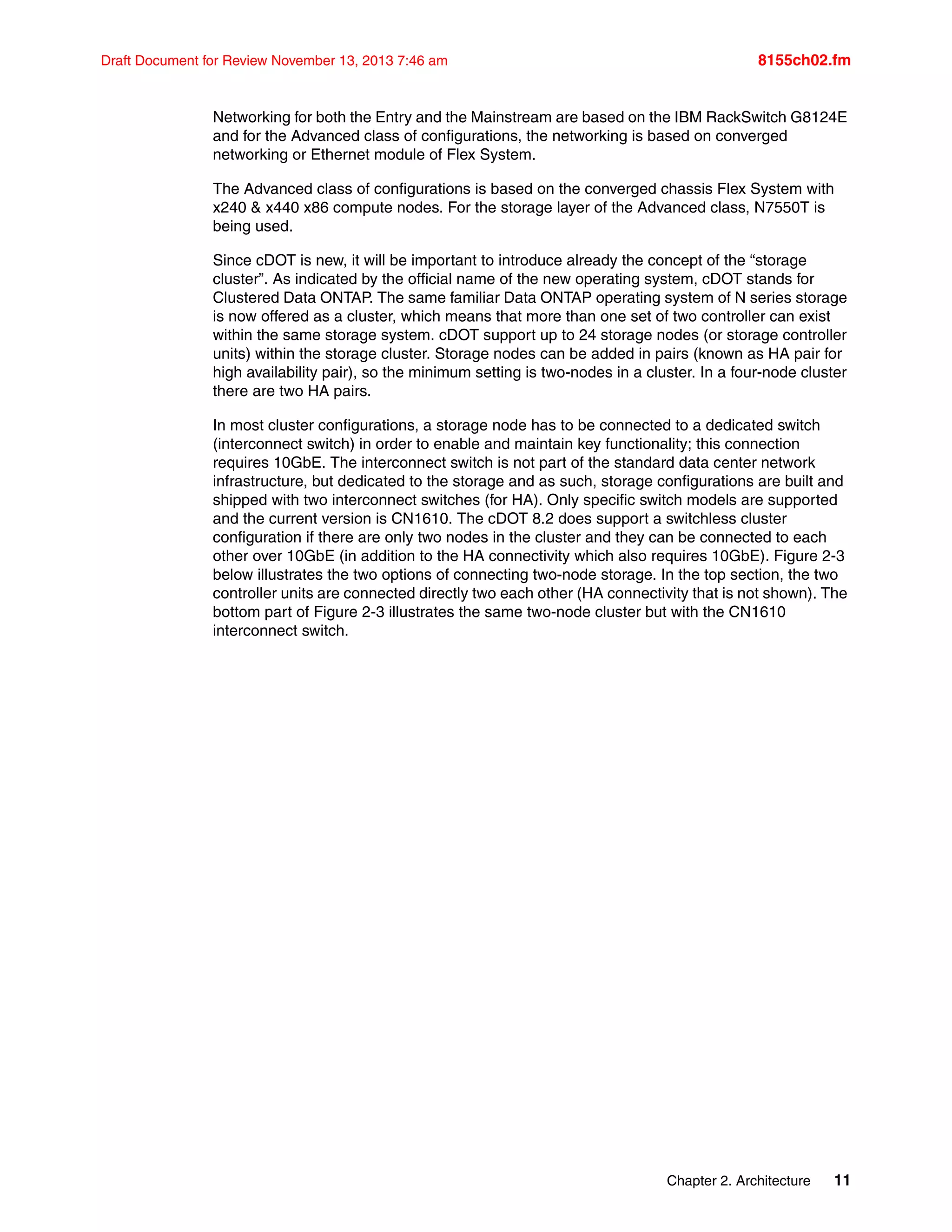 Chapter 2. Architecture 11
Draft Document for Review November 13, 2013 7:46 am 8155ch02.fm
Networking for both the Entry and the Mainstream are based on the IBM RackSwitch G8124E
and for the Advanced class of configurations, the networking is based on converged
networking or Ethernet module of Flex System.
The Advanced class of configurations is based on the converged chassis Flex System with
x240 & x440 x86 compute nodes. For the storage layer of the Advanced class, N7550T is
being used.
Since cDOT is new, it will be important to introduce already the concept of the “storage
cluster”. As indicated by the official name of the new operating system, cDOT stands for
Clustered Data ONTAP. The same familiar Data ONTAP operating system of N series storage
is now offered as a cluster, which means that more than one set of two controller can exist
within the same storage system. cDOT support up to 24 storage nodes (or storage controller
units) within the storage cluster. Storage nodes can be added in pairs (known as HA pair for
high availability pair), so the minimum setting is two-nodes in a cluster. In a four-node cluster
there are two HA pairs.
In most cluster configurations, a storage node has to be connected to a dedicated switch
(interconnect switch) in order to enable and maintain key functionality; this connection
requires 10GbE. The interconnect switch is not part of the standard data center network
infrastructure, but dedicated to the storage and as such, storage configurations are built and
shipped with two interconnect switches (for HA). Only specific switch models are supported
and the current version is CN1610. The cDOT 8.2 does support a switchless cluster
configuration if there are only two nodes in the cluster and they can be connected to each
other over 10GbE (in addition to the HA connectivity which also requires 10GbE). Figure 2-3
below illustrates the two options of connecting two-node storage. In the top section, the two
controller units are connected directly two each other (HA connectivity that is not shown). The
bottom part of Figure 2-3 illustrates the same two-node cluster but with the CN1610
interconnect switch.
 