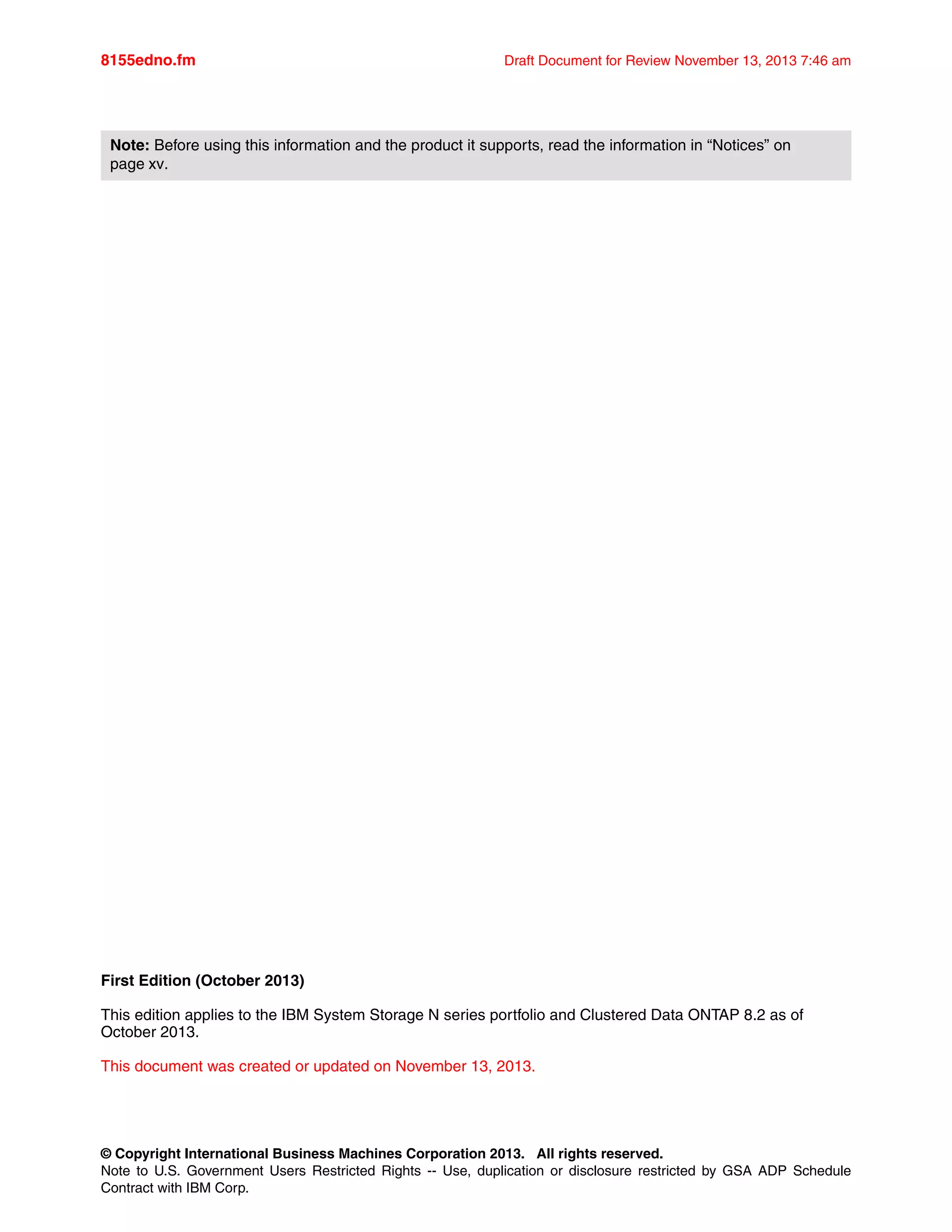 © Copyright International Business Machines Corporation 2013. All rights reserved.
Note to U.S. Government Users Restricted Rights -- Use, duplication or disclosure restricted by GSA ADP Schedule
Contract with IBM Corp.
8155edno.fm Draft Document for Review November 13, 2013 7:46 am
First Edition (October 2013)
This edition applies to the IBM System Storage N series portfolio and Clustered Data ONTAP 8.2 as of
October 2013.
This document was created or updated on November 13, 2013.
Note: Before using this information and the product it supports, read the information in “Notices” on
page xv.
 