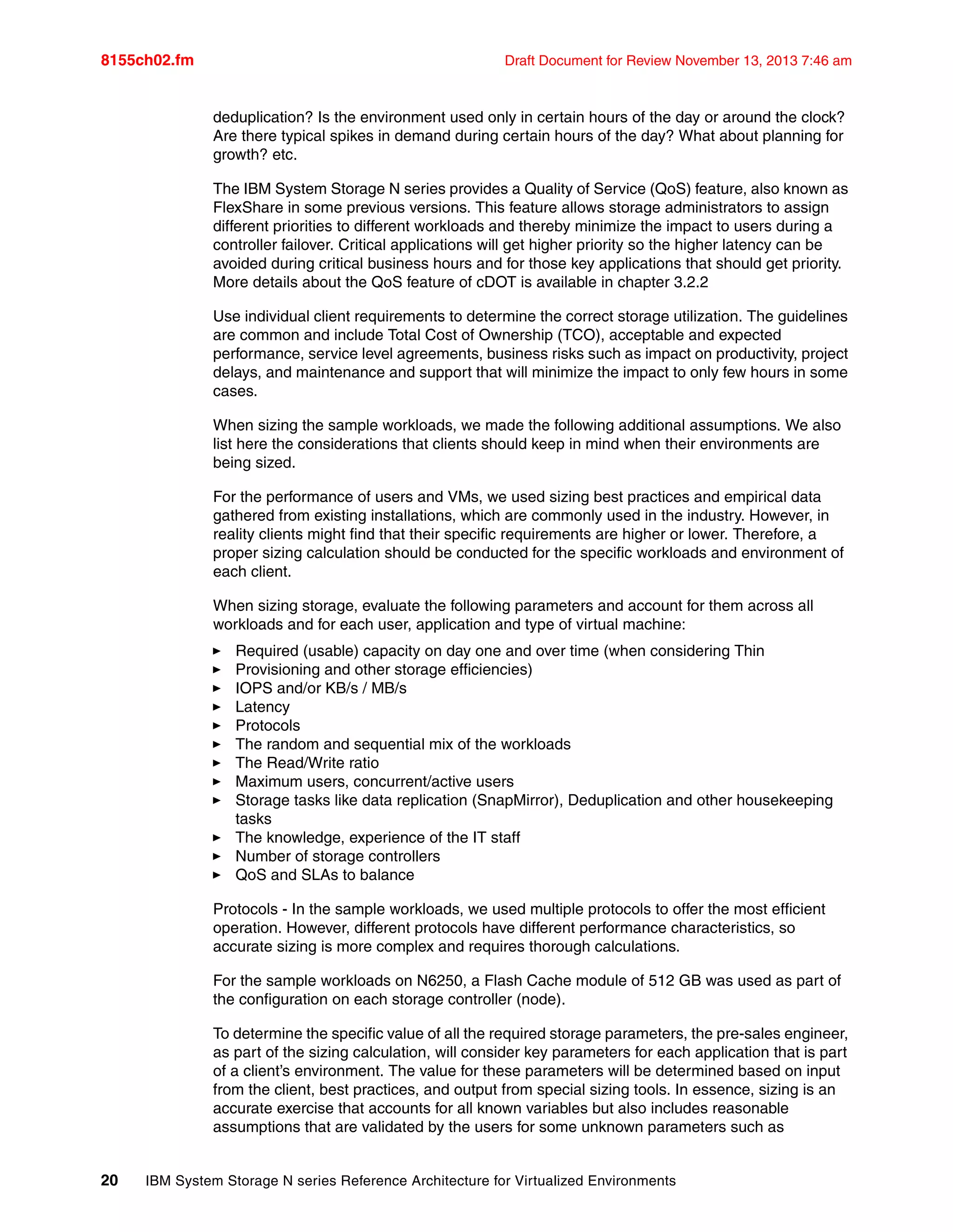 8155ch02.fm Draft Document for Review November 13, 2013 7:46 am
20 IBM System Storage N series Reference Architecture for Virtualized Environments
deduplication? Is the environment used only in certain hours of the day or around the clock?
Are there typical spikes in demand during certain hours of the day? What about planning for
growth? etc.
The IBM System Storage N series provides a Quality of Service (QoS) feature, also known as
FlexShare in some previous versions. This feature allows storage administrators to assign
different priorities to different workloads and thereby minimize the impact to users during a
controller failover. Critical applications will get higher priority so the higher latency can be
avoided during critical business hours and for those key applications that should get priority.
More details about the QoS feature of cDOT is available in chapter 3.2.2
Use individual client requirements to determine the correct storage utilization. The guidelines
are common and include Total Cost of Ownership (TCO), acceptable and expected
performance, service level agreements, business risks such as impact on productivity, project
delays, and maintenance and support that will minimize the impact to only few hours in some
cases.
When sizing the sample workloads, we made the following additional assumptions. We also
list here the considerations that clients should keep in mind when their environments are
being sized.
For the performance of users and VMs, we used sizing best practices and empirical data
gathered from existing installations, which are commonly used in the industry. However, in
reality clients might find that their specific requirements are higher or lower. Therefore, a
proper sizing calculation should be conducted for the specific workloads and environment of
each client.
When sizing storage, evaluate the following parameters and account for them across all
workloads and for each user, application and type of virtual machine:
򐂰 Required (usable) capacity on day one and over time (when considering Thin
򐂰 Provisioning and other storage efficiencies)
򐂰 IOPS and/or KB/s / MB/s
򐂰 Latency
򐂰 Protocols
򐂰 The random and sequential mix of the workloads
򐂰 The Read/Write ratio
򐂰 Maximum users, concurrent/active users
򐂰 Storage tasks like data replication (SnapMirror), Deduplication and other housekeeping
tasks
򐂰 The knowledge, experience of the IT staff
򐂰 Number of storage controllers
򐂰 QoS and SLAs to balance
Protocols - In the sample workloads, we used multiple protocols to offer the most efficient
operation. However, different protocols have different performance characteristics, so
accurate sizing is more complex and requires thorough calculations.
For the sample workloads on N6250, a Flash Cache module of 512 GB was used as part of
the configuration on each storage controller (node).
To determine the specific value of all the required storage parameters, the pre-sales engineer,
as part of the sizing calculation, will consider key parameters for each application that is part
of a client’s environment. The value for these parameters will be determined based on input
from the client, best practices, and output from special sizing tools. In essence, sizing is an
accurate exercise that accounts for all known variables but also includes reasonable
assumptions that are validated by the users for some unknown parameters such as
 