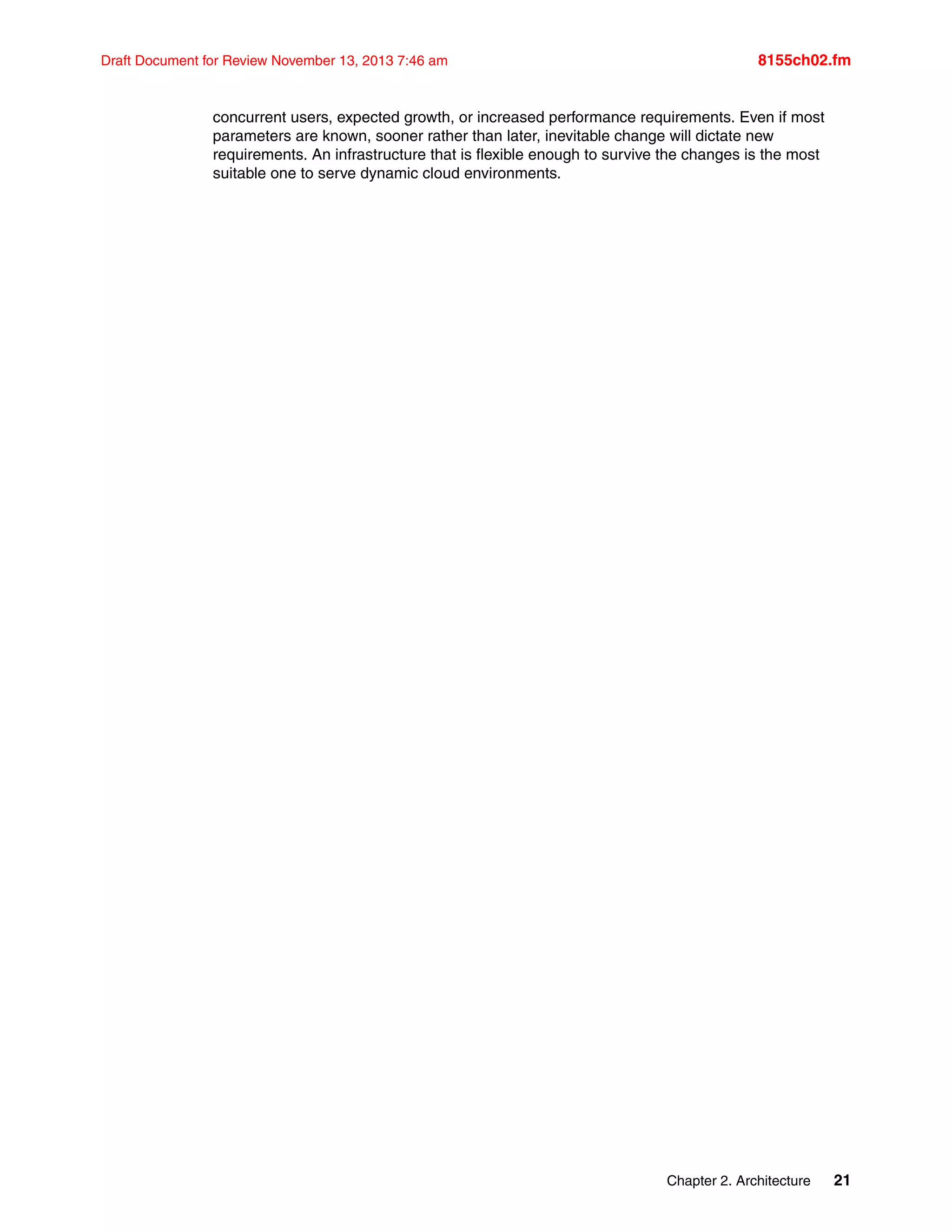 Chapter 2. Architecture 21
Draft Document for Review November 13, 2013 7:46 am 8155ch02.fm
concurrent users, expected growth, or increased performance requirements. Even if most
parameters are known, sooner rather than later, inevitable change will dictate new
requirements. An infrastructure that is flexible enough to survive the changes is the most
suitable one to serve dynamic cloud environments.
 