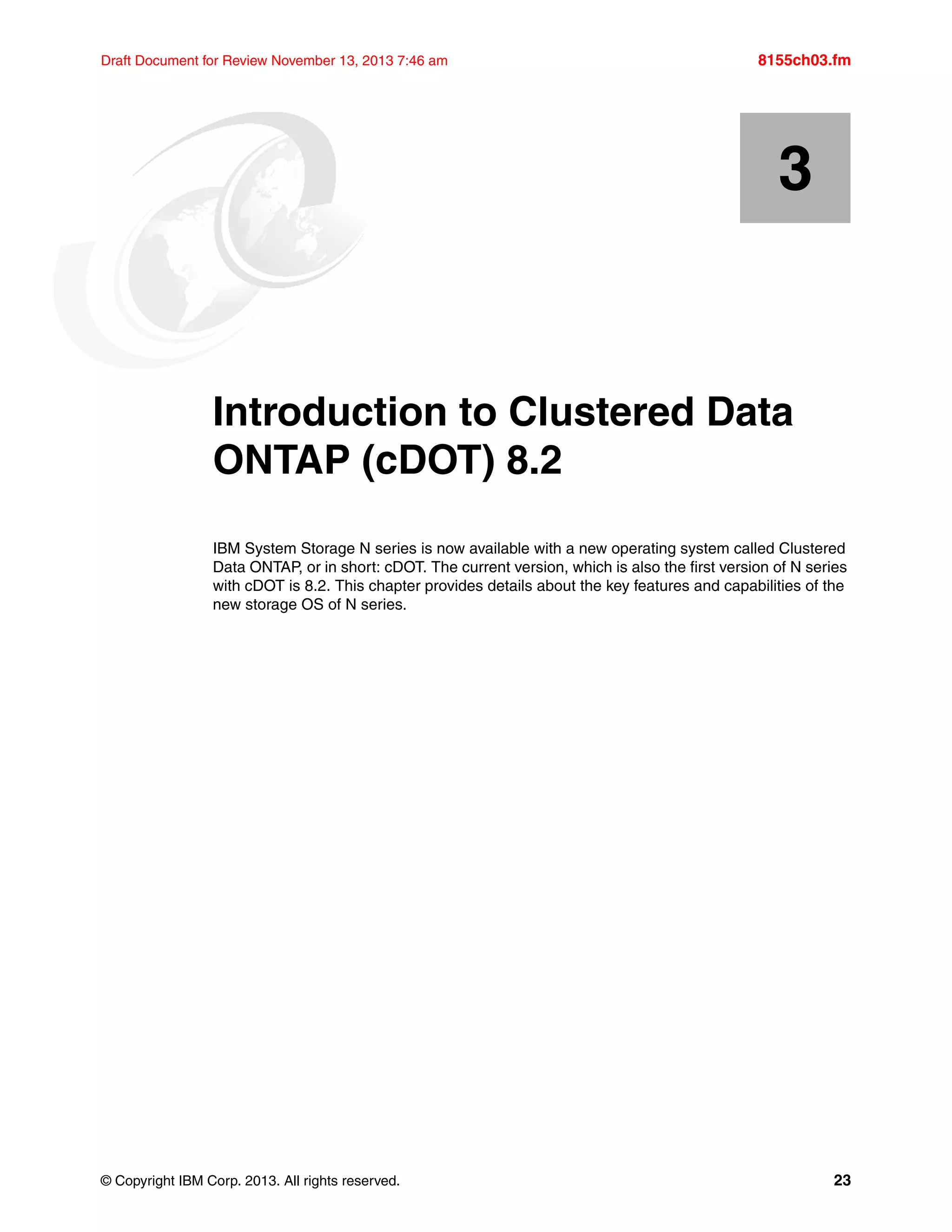 © Copyright IBM Corp. 2013. All rights reserved. 23
Draft Document for Review November 13, 2013 7:46 am 8155ch03.fm
Chapter 3. Introduction to Clustered Data
ONTAP (cDOT) 8.2
IBM System Storage N series is now available with a new operating system called Clustered
Data ONTAP, or in short: cDOT. The current version, which is also the first version of N series
with cDOT is 8.2. This chapter provides details about the key features and capabilities of the
new storage OS of N series.
3
 