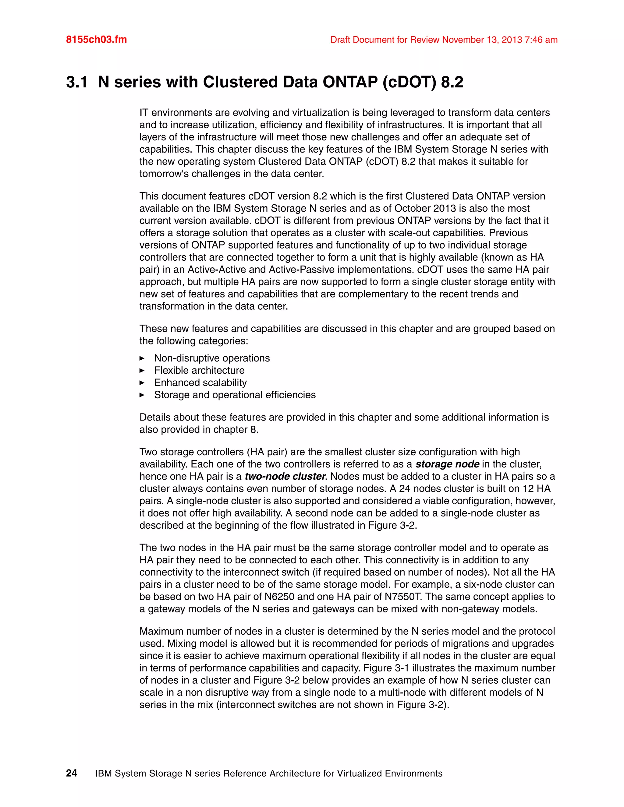 8155ch03.fm Draft Document for Review November 13, 2013 7:46 am
24 IBM System Storage N series Reference Architecture for Virtualized Environments
3.1 N series with Clustered Data ONTAP (cDOT) 8.2
IT environments are evolving and virtualization is being leveraged to transform data centers
and to increase utilization, efficiency and flexibility of infrastructures. It is important that all
layers of the infrastructure will meet those new challenges and offer an adequate set of
capabilities. This chapter discuss the key features of the IBM System Storage N series with
the new operating system Clustered Data ONTAP (cDOT) 8.2 that makes it suitable for
tomorrow's challenges in the data center.
This document features cDOT version 8.2 which is the first Clustered Data ONTAP version
available on the IBM System Storage N series and as of October 2013 is also the most
current version available. cDOT is different from previous ONTAP versions by the fact that it
offers a storage solution that operates as a cluster with scale-out capabilities. Previous
versions of ONTAP supported features and functionality of up to two individual storage
controllers that are connected together to form a unit that is highly available (known as HA
pair) in an Active-Active and Active-Passive implementations. cDOT uses the same HA pair
approach, but multiple HA pairs are now supported to form a single cluster storage entity with
new set of features and capabilities that are complementary to the recent trends and
transformation in the data center.
These new features and capabilities are discussed in this chapter and are grouped based on
the following categories:
򐂰 Non-disruptive operations
򐂰 Flexible architecture
򐂰 Enhanced scalability
򐂰 Storage and operational efficiencies
Details about these features are provided in this chapter and some additional information is
also provided in chapter 8.
Two storage controllers (HA pair) are the smallest cluster size configuration with high
availability. Each one of the two controllers is referred to as a storage node in the cluster,
hence one HA pair is a two-node cluster. Nodes must be added to a cluster in HA pairs so a
cluster always contains even number of storage nodes. A 24 nodes cluster is built on 12 HA
pairs. A single-node cluster is also supported and considered a viable configuration, however,
it does not offer high availability. A second node can be added to a single-node cluster as
described at the beginning of the flow illustrated in Figure 3-2.
The two nodes in the HA pair must be the same storage controller model and to operate as
HA pair they need to be connected to each other. This connectivity is in addition to any
connectivity to the interconnect switch (if required based on number of nodes). Not all the HA
pairs in a cluster need to be of the same storage model. For example, a six-node cluster can
be based on two HA pair of N6250 and one HA pair of N7550T. The same concept applies to
a gateway models of the N series and gateways can be mixed with non-gateway models.
Maximum number of nodes in a cluster is determined by the N series model and the protocol
used. Mixing model is allowed but it is recommended for periods of migrations and upgrades
since it is easier to achieve maximum operational flexibility if all nodes in the cluster are equal
in terms of performance capabilities and capacity. Figure 3-1 illustrates the maximum number
of nodes in a cluster and Figure 3-2 below provides an example of how N series cluster can
scale in a non disruptive way from a single node to a multi-node with different models of N
series in the mix (interconnect switches are not shown in Figure 3-2).
 