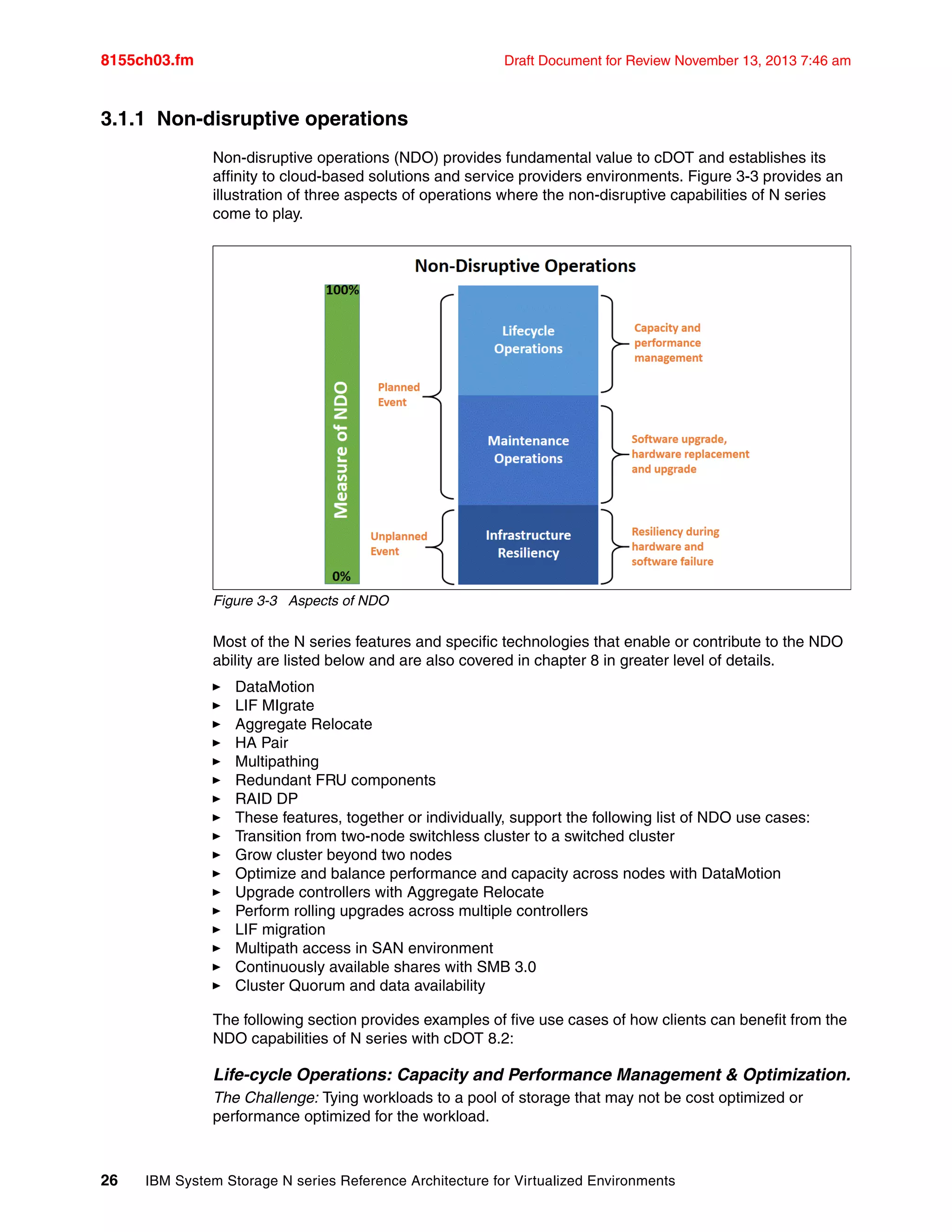 8155ch03.fm Draft Document for Review November 13, 2013 7:46 am
26 IBM System Storage N series Reference Architecture for Virtualized Environments
3.1.1 Non-disruptive operations
Non-disruptive operations (NDO) provides fundamental value to cDOT and establishes its
affinity to cloud-based solutions and service providers environments. Figure 3-3 provides an
illustration of three aspects of operations where the non-disruptive capabilities of N series
come to play.
Figure 3-3 Aspects of NDO
Most of the N series features and specific technologies that enable or contribute to the NDO
ability are listed below and are also covered in chapter 8 in greater level of details.
򐂰 DataMotion
򐂰 LIF MIgrate
򐂰 Aggregate Relocate
򐂰 HA Pair
򐂰 Multipathing
򐂰 Redundant FRU components
򐂰 RAID DP
򐂰 These features, together or individually, support the following list of NDO use cases:
򐂰 Transition from two-node switchless cluster to a switched cluster
򐂰 Grow cluster beyond two nodes
򐂰 Optimize and balance performance and capacity across nodes with DataMotion
򐂰 Upgrade controllers with Aggregate Relocate
򐂰 Perform rolling upgrades across multiple controllers
򐂰 LIF migration
򐂰 Multipath access in SAN environment
򐂰 Continuously available shares with SMB 3.0
򐂰 Cluster Quorum and data availability
The following section provides examples of five use cases of how clients can benefit from the
NDO capabilities of N series with cDOT 8.2:
Life-cycle Operations: Capacity and Performance Management & Optimization.
The Challenge: Tying workloads to a pool of storage that may not be cost optimized or
performance optimized for the workload.
 