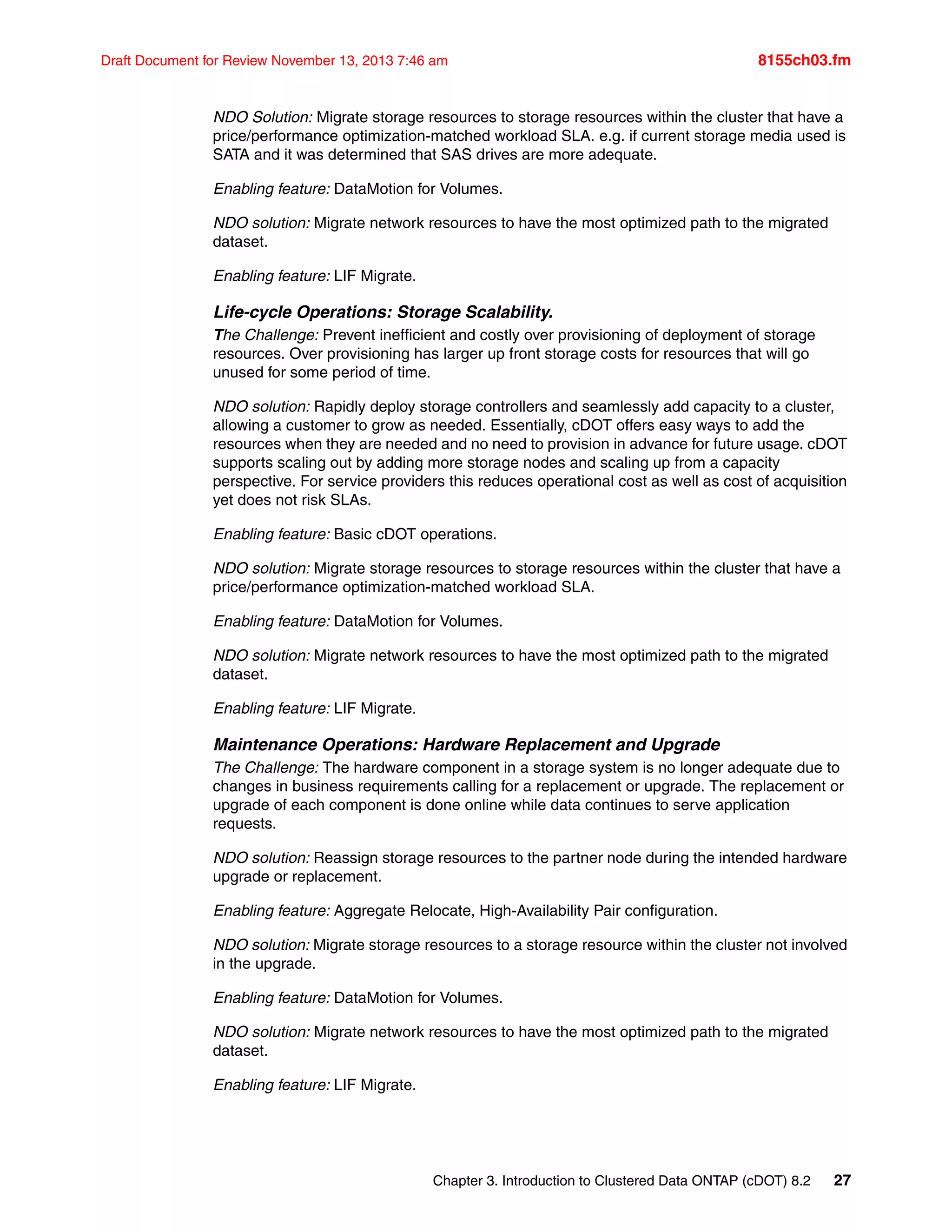 Chapter 3. Introduction to Clustered Data ONTAP (cDOT) 8.2 27
Draft Document for Review November 13, 2013 7:46 am 8155ch03.fm
NDO Solution: Migrate storage resources to storage resources within the cluster that have a
price/performance optimization-matched workload SLA. e.g. if current storage media used is
SATA and it was determined that SAS drives are more adequate.
Enabling feature: DataMotion for Volumes.
NDO solution: Migrate network resources to have the most optimized path to the migrated
dataset.
Enabling feature: LIF Migrate.
Life-cycle Operations: Storage Scalability.
The Challenge: Prevent inefficient and costly over provisioning of deployment of storage
resources. Over provisioning has larger up front storage costs for resources that will go
unused for some period of time.
NDO solution: Rapidly deploy storage controllers and seamlessly add capacity to a cluster,
allowing a customer to grow as needed. Essentially, cDOT offers easy ways to add the
resources when they are needed and no need to provision in advance for future usage. cDOT
supports scaling out by adding more storage nodes and scaling up from a capacity
perspective. For service providers this reduces operational cost as well as cost of acquisition
yet does not risk SLAs.
Enabling feature: Basic cDOT operations.
NDO solution: Migrate storage resources to storage resources within the cluster that have a
price/performance optimization-matched workload SLA.
Enabling feature: DataMotion for Volumes.
NDO solution: Migrate network resources to have the most optimized path to the migrated
dataset.
Enabling feature: LIF Migrate.
Maintenance Operations: Hardware Replacement and Upgrade
The Challenge: The hardware component in a storage system is no longer adequate due to
changes in business requirements calling for a replacement or upgrade. The replacement or
upgrade of each component is done online while data continues to serve application
requests.
NDO solution: Reassign storage resources to the partner node during the intended hardware
upgrade or replacement.
Enabling feature: Aggregate Relocate, High-Availability Pair configuration.
NDO solution: Migrate storage resources to a storage resource within the cluster not involved
in the upgrade.
Enabling feature: DataMotion for Volumes.
NDO solution: Migrate network resources to have the most optimized path to the migrated
dataset.
Enabling feature: LIF Migrate.
 