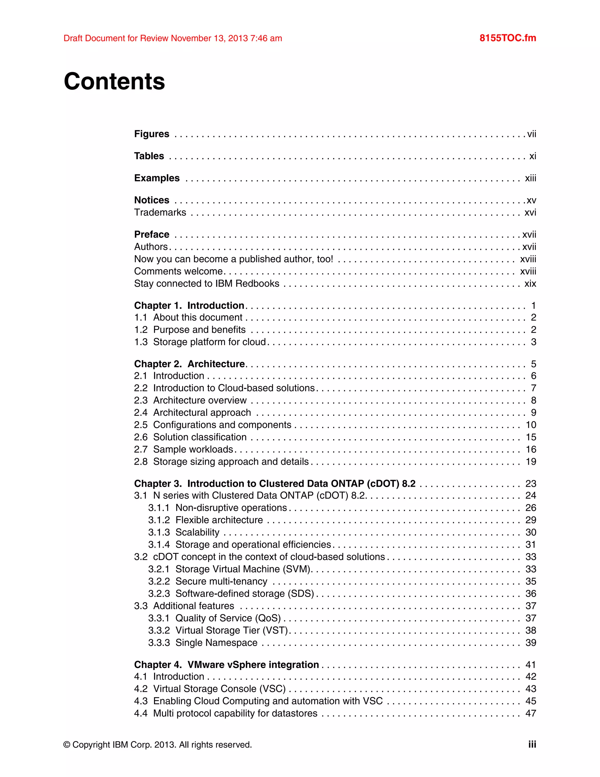 © Copyright IBM Corp. 2013. All rights reserved. iii
Draft Document for Review November 13, 2013 7:46 am 8155TOC.fm
Contents
Figures . . . . . . . . . . . . . . . . . . . . . . . . . . . . . . . . . . . . . . . . . . . . . . . . . . . . . . . . . . . . . . . . . vii
Tables . . . . . . . . . . . . . . . . . . . . . . . . . . . . . . . . . . . . . . . . . . . . . . . . . . . . . . . . . . . . . . . . . . xi
Examples . . . . . . . . . . . . . . . . . . . . . . . . . . . . . . . . . . . . . . . . . . . . . . . . . . . . . . . . . . . . . . xiii
Notices . . . . . . . . . . . . . . . . . . . . . . . . . . . . . . . . . . . . . . . . . . . . . . . . . . . . . . . . . . . . . . . . .xv
Trademarks . . . . . . . . . . . . . . . . . . . . . . . . . . . . . . . . . . . . . . . . . . . . . . . . . . . . . . . . . . . . . xvi
Preface . . . . . . . . . . . . . . . . . . . . . . . . . . . . . . . . . . . . . . . . . . . . . . . . . . . . . . . . . . . . . . . . xvii
Authors. . . . . . . . . . . . . . . . . . . . . . . . . . . . . . . . . . . . . . . . . . . . . . . . . . . . . . . . . . . . . . . . . xvii
Now you can become a published author, too! . . . . . . . . . . . . . . . . . . . . . . . . . . . . . . . . . xviii
Comments welcome. . . . . . . . . . . . . . . . . . . . . . . . . . . . . . . . . . . . . . . . . . . . . . . . . . . . . . xviii
Stay connected to IBM Redbooks . . . . . . . . . . . . . . . . . . . . . . . . . . . . . . . . . . . . . . . . . . . . xix
Chapter 1. Introduction. . . . . . . . . . . . . . . . . . . . . . . . . . . . . . . . . . . . . . . . . . . . . . . . . . . . 1
1.1 About this document . . . . . . . . . . . . . . . . . . . . . . . . . . . . . . . . . . . . . . . . . . . . . . . . . . . . 2
1.2 Purpose and benefits . . . . . . . . . . . . . . . . . . . . . . . . . . . . . . . . . . . . . . . . . . . . . . . . . . . 2
1.3 Storage platform for cloud. . . . . . . . . . . . . . . . . . . . . . . . . . . . . . . . . . . . . . . . . . . . . . . . 3
Chapter 2. Architecture. . . . . . . . . . . . . . . . . . . . . . . . . . . . . . . . . . . . . . . . . . . . . . . . . . . . 5
2.1 Introduction . . . . . . . . . . . . . . . . . . . . . . . . . . . . . . . . . . . . . . . . . . . . . . . . . . . . . . . . . . . 6
2.2 Introduction to Cloud-based solutions. . . . . . . . . . . . . . . . . . . . . . . . . . . . . . . . . . . . . . . 7
2.3 Architecture overview . . . . . . . . . . . . . . . . . . . . . . . . . . . . . . . . . . . . . . . . . . . . . . . . . . . 8
2.4 Architectural approach . . . . . . . . . . . . . . . . . . . . . . . . . . . . . . . . . . . . . . . . . . . . . . . . . . 9
2.5 Configurations and components . . . . . . . . . . . . . . . . . . . . . . . . . . . . . . . . . . . . . . . . . . 10
2.6 Solution classification . . . . . . . . . . . . . . . . . . . . . . . . . . . . . . . . . . . . . . . . . . . . . . . . . . 15
2.7 Sample workloads. . . . . . . . . . . . . . . . . . . . . . . . . . . . . . . . . . . . . . . . . . . . . . . . . . . . . 16
2.8 Storage sizing approach and details . . . . . . . . . . . . . . . . . . . . . . . . . . . . . . . . . . . . . . . 19
Chapter 3. Introduction to Clustered Data ONTAP (cDOT) 8.2 . . . . . . . . . . . . . . . . . . . 23
3.1 N series with Clustered Data ONTAP (cDOT) 8.2. . . . . . . . . . . . . . . . . . . . . . . . . . . . . 24
3.1.1 Non-disruptive operations . . . . . . . . . . . . . . . . . . . . . . . . . . . . . . . . . . . . . . . . . . . 26
3.1.2 Flexible architecture . . . . . . . . . . . . . . . . . . . . . . . . . . . . . . . . . . . . . . . . . . . . . . . 29
3.1.3 Scalability . . . . . . . . . . . . . . . . . . . . . . . . . . . . . . . . . . . . . . . . . . . . . . . . . . . . . . . 30
3.1.4 Storage and operational efficiencies. . . . . . . . . . . . . . . . . . . . . . . . . . . . . . . . . . . 31
3.2 cDOT concept in the context of cloud-based solutions . . . . . . . . . . . . . . . . . . . . . . . . . 33
3.2.1 Storage Virtual Machine (SVM). . . . . . . . . . . . . . . . . . . . . . . . . . . . . . . . . . . . . . . 33
3.2.2 Secure multi-tenancy . . . . . . . . . . . . . . . . . . . . . . . . . . . . . . . . . . . . . . . . . . . . . . 35
3.2.3 Software-defined storage (SDS) . . . . . . . . . . . . . . . . . . . . . . . . . . . . . . . . . . . . . . 36
3.3 Additional features . . . . . . . . . . . . . . . . . . . . . . . . . . . . . . . . . . . . . . . . . . . . . . . . . . . . 37
3.3.1 Quality of Service (QoS) . . . . . . . . . . . . . . . . . . . . . . . . . . . . . . . . . . . . . . . . . . . . 37
3.3.2 Virtual Storage Tier (VST). . . . . . . . . . . . . . . . . . . . . . . . . . . . . . . . . . . . . . . . . . . 38
3.3.3 Single Namespace . . . . . . . . . . . . . . . . . . . . . . . . . . . . . . . . . . . . . . . . . . . . . . . . 39
Chapter 4. VMware vSphere integration . . . . . . . . . . . . . . . . . . . . . . . . . . . . . . . . . . . . . 41
4.1 Introduction . . . . . . . . . . . . . . . . . . . . . . . . . . . . . . . . . . . . . . . . . . . . . . . . . . . . . . . . . . 42
4.2 Virtual Storage Console (VSC) . . . . . . . . . . . . . . . . . . . . . . . . . . . . . . . . . . . . . . . . . . . 43
4.3 Enabling Cloud Computing and automation with VSC . . . . . . . . . . . . . . . . . . . . . . . . . 45
4.4 Multi protocol capability for datastores . . . . . . . . . . . . . . . . . . . . . . . . . . . . . . . . . . . . . 47
 