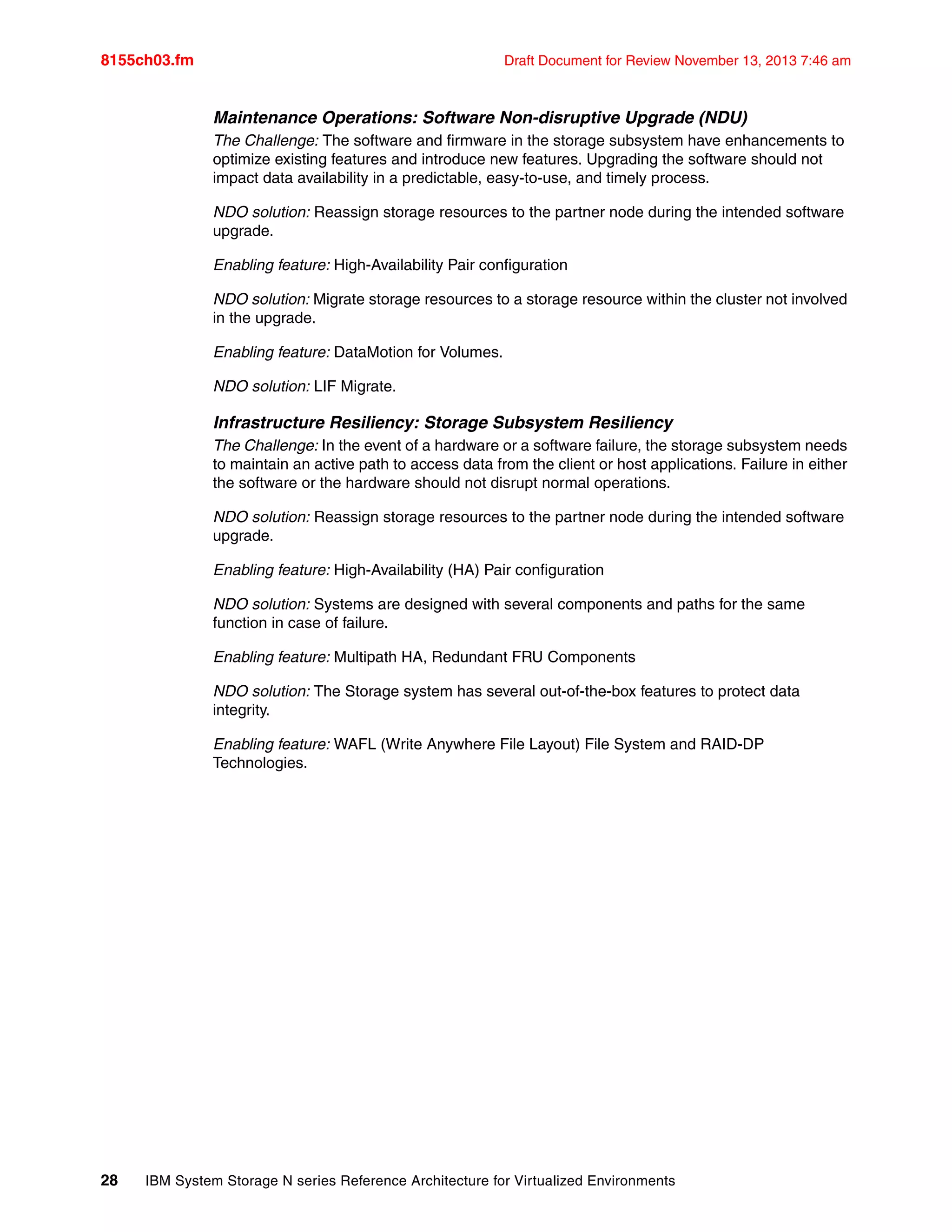 8155ch03.fm Draft Document for Review November 13, 2013 7:46 am
28 IBM System Storage N series Reference Architecture for Virtualized Environments
Maintenance Operations: Software Non-disruptive Upgrade (NDU)
The Challenge: The software and firmware in the storage subsystem have enhancements to
optimize existing features and introduce new features. Upgrading the software should not
impact data availability in a predictable, easy-to-use, and timely process.
NDO solution: Reassign storage resources to the partner node during the intended software
upgrade.
Enabling feature: High-Availability Pair configuration
NDO solution: Migrate storage resources to a storage resource within the cluster not involved
in the upgrade.
Enabling feature: DataMotion for Volumes.
NDO solution: LIF Migrate.
Infrastructure Resiliency: Storage Subsystem Resiliency
The Challenge: In the event of a hardware or a software failure, the storage subsystem needs
to maintain an active path to access data from the client or host applications. Failure in either
the software or the hardware should not disrupt normal operations.
NDO solution: Reassign storage resources to the partner node during the intended software
upgrade.
Enabling feature: High-Availability (HA) Pair configuration
NDO solution: Systems are designed with several components and paths for the same
function in case of failure.
Enabling feature: Multipath HA, Redundant FRU Components
NDO solution: The Storage system has several out-of-the-box features to protect data
integrity.
Enabling feature: WAFL (Write Anywhere File Layout) File System and RAID-DP
Technologies.
 